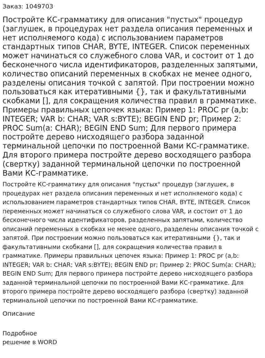 Постройте КС-грамматику для  описания "пустых" процедур (заглушек, в процедурах нет раздела описания переменных и нет исполняемого кода) с использованием параметров стандартных типов  CHAR, BYTE, INTEGER.   Список переменных может начинаться со служебного слова VAR, и состоит от 1 до бесконечного числа идентификаторов, разделенных запятыми, количество описаний переменных в скобках не менее одного, разделены описания точкой с запятой.  При построении можно пользоваться как итеративными {}, так и факультативными скобками [], для сокращения количества правил в грамматике.  Примеры правильных цепочек языка:   Пример 1: PROC pr (a,b: INTEGER; VAR b: CHAR; VAR s:BYTE); BEGIN END pr;   Пример 2: PROC Sum(a: CHAR); BEGIN END Sum;   Для первого примера постройте дерево нисходящего разбора заданной терминальной цепочки по построенной Вами КС-грамматике.  Для второго примера постройте дерево восходящего разбора (свертку) заданной терминальной цепочки по построенной Вами КС-грамматике. 