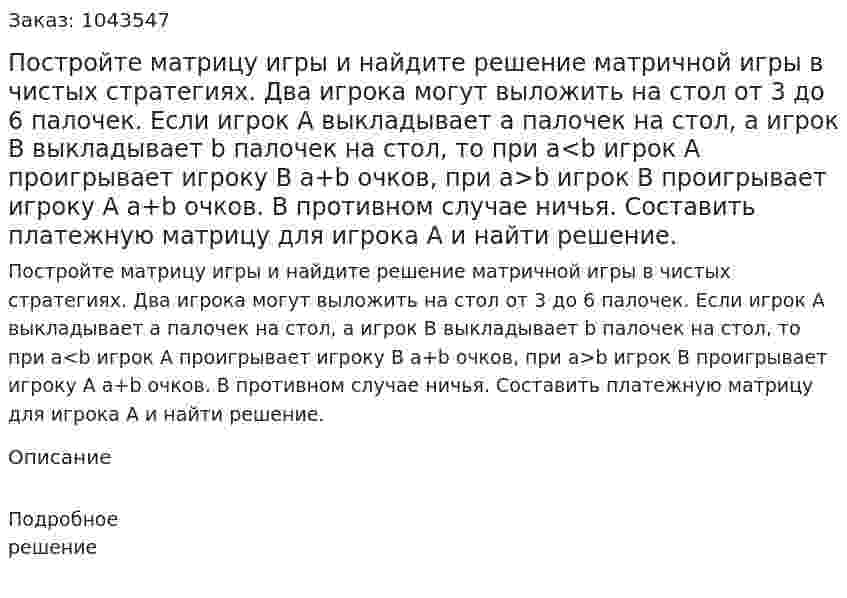 Постройте матрицу игры и найдите решение матричной игры в чистых стратегиях.  Два игрока могут выложить на стол от 3 до 6 палочек. Если игрок А выкладывает а палочек на стол, а игрок В выкладывает b палочек на стол, то при а<b игрок А проигрывает игроку В а+b очков, при а>b игрок B проигрывает игроку А а+b очков. В противном случае ничья. Составить платежную матрицу для игрока А и найти решение. 