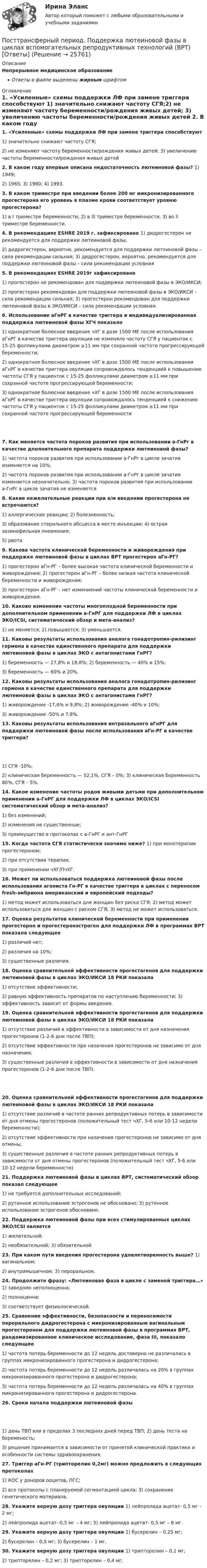      
          Описание
          Непрерывное медицинское образованиеОтветы в файле выделены жирным шрифтом 
          Оглавление
          1. «Усиленные» схемы поддержки ЛФ при замене триггера способствуют 1) значительно снижают частоту СГЯ;2) не изменяют частоту беременности/рождения живых детей; 3) увеличению частоты беременности/рождения живых детей 2. В каком году впервые описана недостаточность лютеиновой фазы? 1) 1949;2) 1965; 3) 1980; 4) 1993. 3. В каком триместре при введении более 200 мг микронизированного прогестерона его уровень в плазме крови соответствует уровню прогестерона? 1) в I триместре беременности; 2) в lll триместре беременности; 3) во ll триместре беременности. 4. В рекомендациях ESHRE 2019 г. зафиксировано 1) дидрогестерон не рекомендуется для поддержки лютеиновой фазы;2) дидрогестерон, вероятно, рекомендуется для поддержки лютеиновой фазы – сила рекомендации сильная; 3) дидрогестерон, вероятно, рекомендуется для поддержки лютеиновой фазы – сила рекомендации условная 5. В рекомендациях ESHRE 2019г зафиксировано1) прогестерон не рекомендован для поддержки лютеиновой фазы в ЭКО/ИКСИ;2) прогестерон рекомендован для поддержки лютеиновой фазы в ЭКО/ИКСИ – сила рекомендации сильная; 3) прогестерон рекомендован для поддержки лютеиновой фазы в ЭКО/ИКСИ – сила рекомендации условная. 6. Использование аГнРГ в качестве триггера и индивидуализированная поддержка лютеиновой фазы ХГЧ показало 1) однократное болюсное введение чХГ в дозе 1500 МЕ после использования аГнРГ в качестве триггера овуляции не изменяло частоту СГЯ у пациенток с 15-25 фолликулами диаметром ≥11 мм при сохранной частоте прогрессирующей беременности;2) однократное болюсное введение чХГ в дозе 1500 МЕ после использования аГнРГ в качестве триггера овуляции сопровождалось тенденцией к повышению частоты СГЯ у пациенток с 15-25 фолликулами диаметром ≥11 мм при сохранной частоте прогрессирующей беременности;3) однократное болюсное введение чХГ в дозе 1500 МЕ после использования аГнРГ в качестве триггера овуляции сопровождалось тенденцией к снижению частоты СГЯ у пациенток с 15-25 фолликулами диаметром ≥11 мм при сохранной частоте прогрессирующей беременности 7. Как меняется частота пороков развития при использовании а-ГнРг в качестве дполнительного препарата поддержки лютеиновой фазы? 1) частота пороков развития при использовании а-ГнРг в цикле зачатия изменяется на 10%;2) частота пороков развития при использовании а-ГнРг в цикле зачатия изменяется незначительно; 3) частота пороков развития при использовании а-ГнРг в цикле зачатия не изменяется 8. Какие нежелательные реакции при в/м введении прогестерона не встречаются? 1) аллергические реакции; 2) болезненность;3) образование стерильного абсцесса в месте инъекции; 4) острая эозинофильная пневмония;5) рвота  9. Какова частота клинической беременности и живорождения при поддержке лютеиновой фазы в циклах ВРТ прогестерон аГн-РГ? 1) прогестерон аГн-РГ – более высокая частота клинической беременности и живорождения; 2) прогестерон аГн-РГ – более низкая частота клинической беременности и живорождения;3) прогестерон аГн-РГ – нет измениений частоты клинической беременности и живорождения.  10. Каково изменение частоты многоплодной беременности при дополнительном применении а-ГнРГ для поддержки ЛФ в циклах ЭКО/ICSI, систематический обзор и мета-анализ? 1) не меняется; 2) повышается; 3) уменьшается. 11. Каковы результаты использования аналога гонадотропин-рилизинг гормона в качестве единственного препарата для поддержки лютеиновой фазы в циклах ЭКО с антагонистами ГнРГ? 1) беременность — 27,8% и 19,8%; 2) беременность — 40% и 15%;3) беременность — 60% и 20%.  12. Каковы результаты использования аналога гонадотропин-рилизинг гормона в качестве единственного препарата для поддержки лютеиновой фазы в циклах ЭКО с антагонистами ГнРГ? 1) живорождение -17,6% и 9,8%; 2) живорождение -40% и 10%;3) живорождение -50% и 7,8%.  13. Каковы результаты использования интразального аГнРГ для поддержки лютеиновой фазы после использования аГн-РГ в качестве триггера? 1) СГЯ -10%;2) клиническая беременность — 52,1%, СГЯ – 0%; 3) клиническая беременность 80%, СГЯ – 5%. 14. Какое изменение частоты родов живыми детьми при дополнительном применении а-ГнРГ для поддержки ЛФ в циклах ЭКО/ICSI систематический обзор и мета-анализ? 1) без изменений;2) изменения не существенные;3) преимущество в протоколах с а-ГнРГ и ант-ГнРГ  15. Когда частота СГЯ статистически значимо ниже? 1) при монотерапии прогестероном;2) при отсутствии терапии;3) при применении чХГ/ПчХГ.  16. Может ли использоваться поддержка лютеиновой фазы после использования агониста Гн-РГ в качестве триггера в циклах с переносом fresh-эмбриона американский и европейский подходы? 1) метод может использоваться для женщин без риска СГЯ; 2) метод может использоваться для женщин с риском СГЯ; 3) метод не может использоваться. 17. Оценка результатов клинической беременности при применении прогестерон и прогестеронэстроген для поддержки ЛФ в программах ВРТ показала следующее 1) различий нет;2) различия на 10%;3) существенные различия.  18. Оценка сравнительной эффективности прогестагенов для поддержки лютеиновой фазы в циклах ЭКО/ИКСИ 18 РКИ показала 1) отсутствие эффективности;2) равную эффективность препаратов по наступлению беременности; 3) эффективность зависит от формы введения. 19. Оценка сравнительной эффективности прогестагенов для поддержки лютеиновой фазы в циклах ЭКО/ИКСИ 18 РКИ показала 1) отсутствие различий в эффективности в зависимости от дня назначения прогестеронов (1-2-6 дни после ТВП);2) отсутствие эффективности при назачения прогестеронов не зависимо от дня назначения;3) существенные различия в эффективности в зависимости от дня назначения прогестеронов (1-2-6 дни после ТВП). 20. Оценка сравнительной эффективности прогестагенов для поддержки лютеиновой фазы в циклах ЭКО/ИКСИ 18 РКИ показала 1) отсутствие различий в частоте ранних репродуктивных потерь в зависимости от дня отмены прогестеронов (положительный тест чХГ, 5-6 или 10-12 недели беременности);2) отсутствие эффективности при назачения прогестеронов не зависимо от дня отмены;3) существенные различия в частоте ранних репродуктивных потерь в зависимости от дня отмены прогестеронов (положительный тест чХГ, 5-6 или 10-12 недели беременности). 21. Поддержка лютеиновой фазы в циклах ВРТ, систематический обзор показал следующее 1) не требуется дополнительных исследований;2) рутинное использование эстрогенов не обосновано; 3) рутинное использование эстрогенов обосновано. 22. Поддержка лютеиновой фазы при всех стимулированных циклах ЭКО/ICSI является 1) желательной;2) необязательной; 3) обязательной 23. При каком пути введения прогестерона удовлетворенность выше? 1) вагинальном;2) внутримышечном; 3) пероральном. 24. Продолжите фразу: «Лютеиновая фаза в цикле с заменой триггера…» 1) заведомо неполноценна;2) полноценна;3) соответствует физиологической.  25. Сравнение эффективности, безопасности и переносимости перорального дидрогестерона с микронизированным вагинальным прогестероном для поддержки лютеиновой фазы в программах ВРТ, рандомизированное клиническое исследование, фаза III, показало следующее 1) частота потерь беременности до 12 недель достоверно не различалась в группах микронизированного прогестерона и дидрогестерона;2) частота потерь беременности до 12 недель различалась на 20% в группах микронизированного прогестерона и дидрогестерона;3) частота потерь беременности до 12 недель различалась на 40% в группах микронизированного прогестерона и дидрогестерона. 26. Сроки начала поддержки лютеиновой фазы 1) день ТВП или в пределах 3 последних дней перед ТВП; 2) день теста на беременость;3) решение принимается в зависимости от принятой клинической практики и особенности системы здравоохранения. 27. Триггер аГн-РГ (трипторелин 0,2мг) можно предложить в следующих протоколах 1) КОС у доноров ооцитов, ПГС;2) все протоколы с планируемой сегментацией цикла; 3) сохранение генетического материала. 28. Укажите верную дозу триггера овуляции 1) лейпролида ацетат- 0,5 мг – 2 мг;2) лейпролида ацетат- 0,5 мг – 4 мг; 3) лейпролида ацетат- 0,5 мг – 8 мг. 29. Укажите верную дозу триггера овуляции 1) бусерелин – 0,25 мг;2) бусерелин – 0,5 мг; 3) бусерелин – 1 мг. 30. Укажите верную дозу триггера овуляции 1) трипторелин – 0,1 мг;2) трипторелин – 0,2 мг; 3) трипторелин – 0,4 мг. 
            
            
            Постройте факторную модель зависимости результативного показателя от ряда факторов Посттрансферный период. Поддержка лютеиновой фазы в циклах вспомогательных репродуктивных технологий (ВРТ) [Ответы]По счету «Касса» подсчитайте обороты и определите конечный остаток. Данные для решения задачи: 1. Остаток денег в кассе 31 августа 200_ г. 2 100По счету «Касса» подсчитайте обороты и определите конечный остаток. Данные для решения задачи: 1. Остаток денег в кассе 31 августа 200_ г. 2 100 2. Поступили 1 сентября 200_ г. в кассу денежные средства:По счету «Касса» подсчитайте обороты и определите конечный остаток. Данные для решения задачи: 1. Остаток денег в кассе 31 августа 200_ г. 2 100 2. Поступили 1 сентября 200_ г. в кассу денежные средства:. 2Потапова В.И. 1947 года рождения обратилась в суд к своим совершеннолетним детям Кириллу и Денису Потаповым с иском о взыскании с них алиментов, составляющих пятикратный минимальный размер оплаты труда с каждого.По теме «Государственная и муниципальная служба» решите тематический филворд, найдите 10 актуальных понятий и терминов.Построить сечение призмы ABCDA1B1C1D1 плоскостью, проходящей через точки: M в грани ABB1A1, K в грани ADD1A1, N в плоскости ACC1A1 внутри призмы.Построить снежинку Коха при помощи L-системы со следующими аксиомами...Построить совместную матрицу АВС- XYZ –анализаПостроить траекторию движения точки в координатах x,y. Определить скорость и ускорение точки в момент времени t=1 c и построить эти векторы. Построить циклограмму организации работ при проведении откаточного орта. Построить циклограмму проведения штрека. Постройте кривую производственных возможностей по точкам