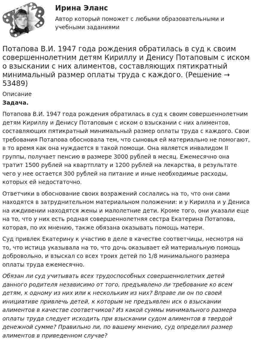      
            Описание
            Задача.Потапова В.И. 1947 года рождения обратилась в суд к своим совершеннолетним детям Кириллу и Денису Потаповым с иском о взыскании с них алиментов, составляющих пятикратный минимальный размер оплаты труда с каждого. Свои требования Потапова обосновала тем, что сыновья ей материально не помогают, в то время как она нуждается в такой помощи. Она является инвалидом II группы, получает пенсию в размере 3000 рублей в месяц. Ежемесячно она тратит 1500 рублей на квартплату и 1200 рублей на лекарства, в результате чего у нее остается 300 рублей на питание и иные необходимые расходы, которых ей недостаточно.Ответчики в обоснование своих возражений сослались на то, что они сами находятся в затруднительном материальном положении: и у Кирилла и у Дениса на иждивении находятся жены и малолетние дети. Кроме того, они указали еще на то, что у них есть родная совершеннолетняя сестра Екатерина Потапова, которая, по их мнению, также обязана оказывать помощь матери.Суд привлек Екатерину к участию в деле в качестве соответчицы, несмотря на то, что истица указывала на то, что дочь оказывает ей материальную помощь добровольно, и взыскал со всех троих детей по 1/8 минимального размера оплаты труда ежемесячно.Обязан ли суд учитывать всех трудоспособных совершеннолетних детей данного родителя независимо от того, предъявлено ли требование ко всем детям, к одному из них или к нескольким из них? Вправе ли он по своей инициативе привлечь детей, к которым не предъявлен иск о взыскании алиментов в качестве соответчиков? Из какой суммы минимального размера оплаты труда следует исходить при взыскании судом алиментов в твердой денежной сумме? Правильно ли, по вашему мнению, суд определил размер алиментов в приведенном случае?  
            
            
            По счету «Касса» подсчитайте обороты и определите конечный остаток. Данные для решения задачи: 1. Остаток денег в кассе 31 августа 200_ г. 2 100 2. Поступили 1 сентября 200_ г. в кассу денежные средства:. 2Потапова В.И. 1947 года рождения обратилась в суд к своим совершеннолетним детям Кириллу и Денису Потаповым с иском о взыскании с них алиментов, составляющих пятикратный минимальный размер оплаты труда с каждого.По теме «Государственная и муниципальная служба» решите тематический филворд, найдите 10 актуальных понятий и терминов.По теме «Принципы построения и функционирования системы государственной службы» найдите шесть актуальных понятий и терминов.Потенциал заряженного проводника 300 В. Какой минимальной скоростью должен обладать электрон, чтобы улететь с поверхности проводника на бесконечно далекое расстояние? Масса электрона m = 9,1*10^-31 кг, заряд электрона е =1,6*10^-19 КлПотенциал ионизации атома водорода U_1=13.6 В. Определить температуру, при которой атомы ртути имеют среднюю кинетическую энергию поступательного движения, достаточную для ионизации.Потенциал компании, производственные и маркетинговые возможности относится к … среде компании Построить циклограмму организации работ при проведении откаточного орта. Построить циклограмму проведения штрека. Постройте кривую производственных возможностей по точкамПостройте скелет G^=(X^,U^)  графа G=(X,U),  где U={(x1x2¯¯¯¯¯¯¯¯¯¯),(x1x3¯¯¯¯¯¯¯¯¯¯),(x1x4¯¯¯¯¯Постройте факторную модель зависимости результативного показателя от ряда факторов Посттрансферный период. Поддержка лютеиновой фазы в циклах вспомогательных репродуктивных технологий (ВРТ) [Ответы]По счету «Касса» подсчитайте обороты и определите конечный остаток. Данные для решения задачи: 1. Остаток денег в кассе 31 августа 200_ г. 2 100
