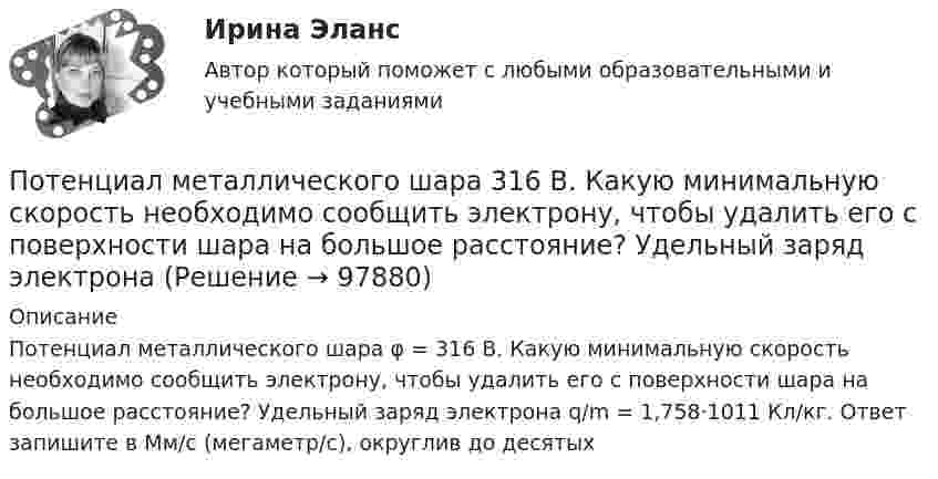      
            Описание
            Потенциал металлического шара φ = 316 В. Какую минимальную скорость необходимо сообщить электрону, чтобы удалить его с поверхности шара на большое расстояние? Удельный заряд электрона q/m = 1,758·1011 Кл/кг. Ответ запишите в Мм/с (мегаметр/с), округлив до десятых   
            
            
            Потенциал компании, производственные и маркетинговые возможности относится к … среде компанииПотенциал металлического шара  316 В. Какую минимальную скорость необходимо сообщить электрону, чтобы удалить его с поверхности шара на большое расстояние? Удельный заряд электрона Потенциалом электростатического поля называется работа поля по перемещению единичного заряда вдоль силовых линийПотенциал реинжиниринга в управлении предприятиемПотенциальная, численно измеримая возможность неблагоприятных ситуаций и связанных ними последствий в виде потерь, ущерба, убытков - это ... Потенциальная энергия двух а-частиц, находящихся на расстоянии r друг от друга, вычисляется по формуле U = Lr-1, где L = 9,56•10-28 Н•м2. До какого минимального расстояния смогут сблизиться а-частицы, начинающие двигаться из бесконечности Потенциальная энергия частицы, находящейся в центрально-симметричном силовом поле, имеет вид U = a/r3 - b/r2, где a и b — положительные константы. а) Имеется ли у этой частицы положение устойчивого равновесия ... ?По счету «Касса» подсчитайте обороты и определите конечный остаток. Данные для решения задачи: 1. Остаток денег в кассе 31 августа 200_ г. 2 100По счету «Касса» подсчитайте обороты и определите конечный остаток. Данные для решения задачи: 1. Остаток денег в кассе 31 августа 200_ г. 2 100 2. Поступили 1 сентября 200_ г. в кассу денежные средства:По счету «Касса» подсчитайте обороты и определите конечный остаток. Данные для решения задачи: 1. Остаток денег в кассе 31 августа 200_ г. 2 100 2. Поступили 1 сентября 200_ г. в кассу денежные средства:. 2Потапова В.И. 1947 года рождения обратилась в суд к своим совершеннолетним детям Кириллу и Денису Потаповым с иском о взыскании с них алиментов, составляющих пятикратный минимальный размер оплаты труда с каждого.По теме «Государственная и муниципальная служба» решите тематический филворд, найдите 10 актуальных понятий и терминов.По теме «Принципы построения и функционирования системы государственной службы» найдите шесть актуальных понятий и терминов.Потенциал заряженного проводника 300 В. Какой минимальной скоростью должен обладать электрон, чтобы улететь с поверхности проводника на бесконечно далекое расстояние? Масса электрона m = 9,1*10^-31 кг, заряд электрона е =1,6*10^-19 Кл