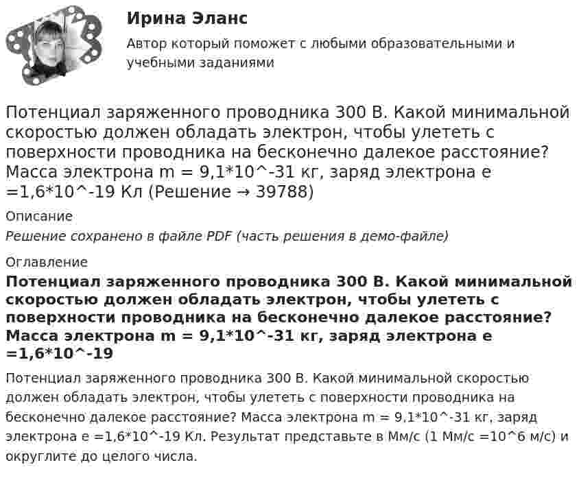     
          Описание
          Решение сохранено в файле PDF (часть решения в демо-файле) 
          Оглавление
          Потенциал заряженного проводника 300 В. Какой минимальной скоростью должен обладать электрон, чтобы улететь с поверхности проводника на бесконечно далекое расстояние? Масса электрона m = 9,1*10^-31 кг, заряд электрона е =1,6*10^-19 Кл. Результат представьте в Мм/с (1 Мм/с =10^6 м/с) и округлите до целого числа. 
            
            
            По теме «Принципы построения и функционирования системы государственной службы» найдите шесть актуальных понятий и терминов.Потенциал заряженного проводника 300 В. Какой минимальной скоростью должен обладать электрон, чтобы улететь с поверхности проводника на бесконечно далекое расстояние? Масса электрона m = 9,1*10^-31 кг, заряд электрона е =1,6*10^-19 КлПотенциал ионизации атома водорода U_1=13.6 В. Определить температуру, при которой атомы ртути имеют среднюю кинетическую энергию поступательного движения, достаточную для ионизации.Потенциал компании, производственные и маркетинговые возможности относится к … среде компанииПотенциал металлического шара  316 В. Какую минимальную скорость необходимо сообщить электрону, чтобы удалить его с поверхности шара на большое расстояние? Удельный заряд электрона Потенциалом электростатического поля называется работа поля по перемещению единичного заряда вдоль силовых линийПотенциал реинжиниринга в управлении предприятиемПостройте скелет G^=(X^,U^)  графа G=(X,U),  где U={(x1x2¯¯¯¯¯¯¯¯¯¯),(x1x3¯¯¯¯¯¯¯¯¯¯),(x1x4¯¯¯¯¯Постройте факторную модель зависимости результативного показателя от ряда факторов Посттрансферный период. Поддержка лютеиновой фазы в циклах вспомогательных репродуктивных технологий (ВРТ) [Ответы]По счету «Касса» подсчитайте обороты и определите конечный остаток. Данные для решения задачи: 1. Остаток денег в кассе 31 августа 200_ г. 2 100По счету «Касса» подсчитайте обороты и определите конечный остаток. Данные для решения задачи: 1. Остаток денег в кассе 31 августа 200_ г. 2 100 2. Поступили 1 сентября 200_ г. в кассу денежные средства:По счету «Касса» подсчитайте обороты и определите конечный остаток. Данные для решения задачи: 1. Остаток денег в кассе 31 августа 200_ г. 2 100 2. Поступили 1 сентября 200_ г. в кассу денежные средства:. 2Потапова В.И. 1947 года рождения обратилась в суд к своим совершеннолетним детям Кириллу и Денису Потаповым с иском о взыскании с них алиментов, составляющих пятикратный минимальный размер оплаты труда с каждого.