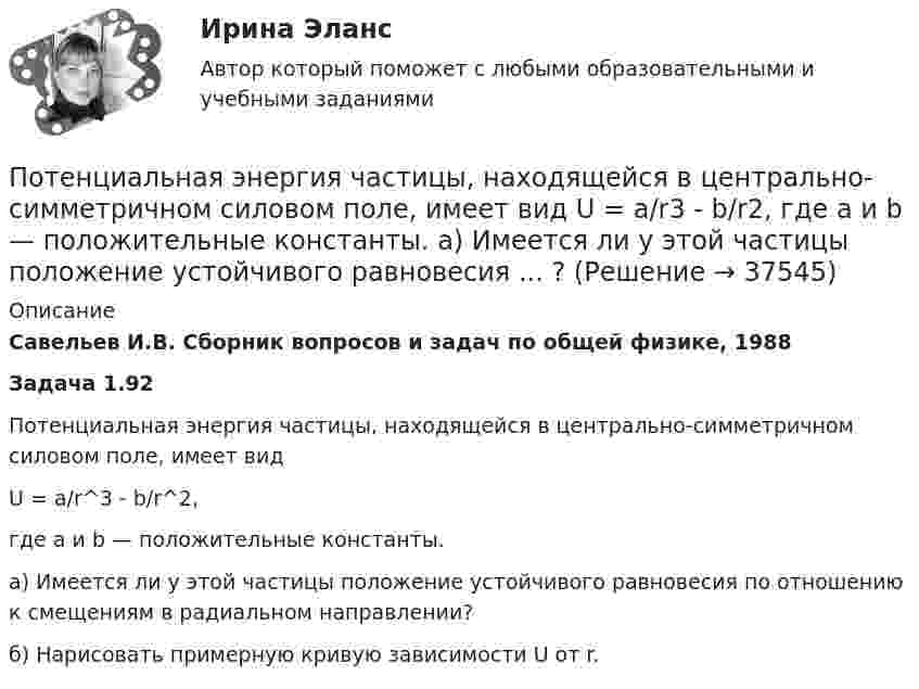      
          Описание
          Савельев И.В. Сборник вопросов и задач по общей физике, 1988Задача 1.92Потенциальная энергия частицы, находящейся в центрально-симметричном силовом поле, имеет видU = a/r^3 - b/r^2,где a и b — положительные константы.а) Имеется ли у этой частицы положение устойчивого равновесия по отношению к смещениям в радиальном направлении?б) Нарисовать примерную кривую зависимости U от r.  
            
            
            Потенциальная энергия двух а-частиц, находящихся на расстоянии r друг от друга, вычисляется по формуле U = Lr-1, где L = 9,56•10-28 Н•м2. До какого минимального расстояния смогут сблизиться а-частицы, начинающие двигаться из бесконечности Потенциальная энергия частицы, находящейся в центрально-симметричном силовом поле, имеет вид U = a/r3 - b/r2, где a и b — положительные константы. а) Имеется ли у этой частицы положение устойчивого равновесия ... ?Потенциальное течение идеальной несжимаемой жидкостиПотери активной мощности в сети будут наименьшими, если распределение мощностей на участках будет выполняться Выберите один ответ: a.только по индуктивным сопротивлениям b.только по емкостным сопротивлениям c.по полным сопротивлениям d.тоПотери мощности при передаче энергии в линии электропередачи (ЛЭП) составляет 0,08 передаваемой мощности при напряжении генератора 12,5 кВ. Каким должно быть напряжение генератора, чтобы потери мощности в ЛЭП уменьшились в 8 раз?Потери напора в пожарных непрорезиненных рукавах зависят от следующих факторов: ТулГУПотери напора в турбинных счётчиках воды при пропуске расчётного расхода воды на хозяйственно-питьевые и производственные нужды: ТулГУ По теме «Принципы построения и функционирования системы государственной службы» найдите шесть актуальных понятий и терминов.Потенциал заряженного проводника 300 В. Какой минимальной скоростью должен обладать электрон, чтобы улететь с поверхности проводника на бесконечно далекое расстояние? Масса электрона m = 9,1*10^-31 кг, заряд электрона е =1,6*10^-19 КлПотенциал ионизации атома водорода U_1=13.6 В. Определить температуру, при которой атомы ртути имеют среднюю кинетическую энергию поступательного движения, достаточную для ионизации.Потенциал компании, производственные и маркетинговые возможности относится к … среде компанииПотенциал металлического шара  316 В. Какую минимальную скорость необходимо сообщить электрону, чтобы удалить его с поверхности шара на большое расстояние? Удельный заряд электрона Потенциалом электростатического поля называется работа поля по перемещению единичного заряда вдоль силовых линийПотенциал реинжиниринга в управлении предприятием