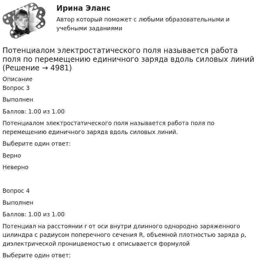     
          Описание
          Вопрос 3ВыполненБаллов: 1.00 из 1.00Потенциалом электростатического поля называется работа поля по перемещению единичного заряда вдоль силовых линий.Выберите один ответ:ВерноНеверноВопрос 4ВыполненБаллов: 1.00 из 1.00Потенциал на расстоянии r от оси внутри длинного однородно заряженного цилиндра с радиусом поперечного сечения R, объемной плотностью заряда ρ, диэлектрической проницаемостью ε описывается формулойВыберите один ответ:  
            
            
            Потенциал металлического шара  316 В. Какую минимальную скорость необходимо сообщить электрону, чтобы удалить его с поверхности шара на большое расстояние? Удельный заряд электрона Потенциалом электростатического поля называется работа поля по перемещению единичного заряда вдоль силовых линийПотенциал реинжиниринга в управлении предприятиемПотенциальная, численно измеримая возможность неблагоприятных ситуаций и связанных ними последствий в виде потерь, ущерба, убытков - это ... Потенциальная энергия двух а-частиц, находящихся на расстоянии r друг от друга, вычисляется по формуле U = Lr-1, где L = 9,56•10-28 Н•м2. До какого минимального расстояния смогут сблизиться а-частицы, начинающие двигаться из бесконечности Потенциальная энергия частицы, находящейся в центрально-симметричном силовом поле, имеет вид U = a/r3 - b/r2, где a и b — положительные константы. а) Имеется ли у этой частицы положение устойчивого равновесия ... ?Потенциальное течение идеальной несжимаемой жидкостиПо счету «Касса» подсчитайте обороты и определите конечный остаток. Данные для решения задачи: 1. Остаток денег в кассе 31 августа 200_ г. 2 100 2. Поступили 1 сентября 200_ г. в кассу денежные средства:По счету «Касса» подсчитайте обороты и определите конечный остаток. Данные для решения задачи: 1. Остаток денег в кассе 31 августа 200_ г. 2 100 2. Поступили 1 сентября 200_ г. в кассу денежные средства:. 2Потапова В.И. 1947 года рождения обратилась в суд к своим совершеннолетним детям Кириллу и Денису Потаповым с иском о взыскании с них алиментов, составляющих пятикратный минимальный размер оплаты труда с каждого.По теме «Государственная и муниципальная служба» решите тематический филворд, найдите 10 актуальных понятий и терминов.По теме «Принципы построения и функционирования системы государственной службы» найдите шесть актуальных понятий и терминов.Потенциал заряженного проводника 300 В. Какой минимальной скоростью должен обладать электрон, чтобы улететь с поверхности проводника на бесконечно далекое расстояние? Масса электрона m = 9,1*10^-31 кг, заряд электрона е =1,6*10^-19 КлПотенциал ионизации атома водорода U_1=13.6 В. Определить температуру, при которой атомы ртути имеют среднюю кинетическую энергию поступательного движения, достаточную для ионизации.