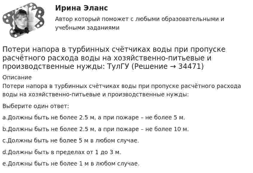      
          Описание
          Потери напора в турбинных счётчиках воды при пропуске расчётного расхода воды на хозяйственно-питьевые и производственные нужды:Выберите один ответ:a.Должны быть не более 2.5 м, а при пожаре – не более 5 м.b.Должны быть не более 2.5 м, а при пожаре – не более 10 м.c.Должны быть не более 5 м в любом случае.d.Должны быть в пределах от 1 до 3 м.e.Должны быть не более 1 м в любом случае.  
            
            
            Потери напора в пожарных непрорезиненных рукавах зависят от следующих факторов: ТулГУПотери напора в турбинных счётчиках воды при пропуске расчётного расхода воды на хозяйственно-питьевые и производственные нужды: ТулГУ Потери теплоты через отдельные ограждения в помещении...Потери теплоты через отдельные ограждения в помещении...Потеря средствами труда своих первоначальных свойств в процессе производственной эксплуатации – это … … – потеря трудоспособности в связи с заболеванием, несчастным случаем в быту или на производстве, в результате стихийного бедствия; может быть обусловлена карантином или необходимостью ухода за заболевшим членом семьи По технологии нанесения гидроизоляция бывает (необходимо отметить все правильные варианты ответа):Потенциалом электростатического поля называется работа поля по перемещению единичного заряда вдоль силовых линийПотенциал реинжиниринга в управлении предприятиемПотенциальная, численно измеримая возможность неблагоприятных ситуаций и связанных ними последствий в виде потерь, ущерба, убытков - это ... Потенциальная энергия двух а-частиц, находящихся на расстоянии r друг от друга, вычисляется по формуле U = Lr-1, где L = 9,56•10-28 Н•м2. До какого минимального расстояния смогут сблизиться а-частицы, начинающие двигаться из бесконечности Потенциальная энергия частицы, находящейся в центрально-симметричном силовом поле, имеет вид U = a/r3 - b/r2, где a и b — положительные константы. а) Имеется ли у этой частицы положение устойчивого равновесия ... ?Потенциальное течение идеальной несжимаемой жидкостиПотери активной мощности в сети будут наименьшими, если распределение мощностей на участках будет выполняться Выберите один ответ: a.только по индуктивным сопротивлениям b.только по емкостным сопротивлениям c.по полным сопротивлениям d.то