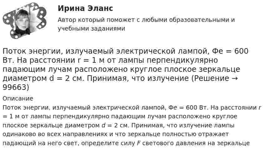      
            Описание
            Поток энергии, излучаемый электрической лампой, Фе = 600 Вт. На расстоянии r = 1 м от лампы перпендикулярно падающим лучам расположено круглое плоское зеркальце диаметром d = 2 см. Принимая, что излучение лампы одинаково во всех направлениях и что зеркальце полностью отражает падающий на него свет, определите силу F светового давления на зеркальце   
            
            
            Поток энергии, излучаемой электрической лампой, равен 600 Вт. На расстоянии 1 м от лампы перпендикулярно падающим лучам расположено плоское зеркальце диаметром 2 см. Принимая, что излучение лампы одинаково во всех направлениях и что зеркальцеПоток энергии, излучаемый электрической лампой, Фе = 600 Вт. На расстоянии r = 1 м от лампы перпендикулярно падающим лучам расположено круглое плоское зеркальце диаметром d = 2 см. Принимая, что излучение Поток энергии, получаемой из смотрового окошка плавильной печи Фэ = 34 Вт. Определите температуру печи, если площадь отверстия S = 6 cм2. Начертите график спектра излучения абсолютно черного тела, покажите на нем интегральную энергетическую светимостПотолки в домике с дереваПо тонкому кольцу равномерно распределен заряд Q = 10 нКл с линейной плотностью  = 0,01 мкКл/м. Определить напряженность Е электрического поля, создаваемого распределенным зарядом в точке А, лежащей на оси кольца и удаленной от его центраПо тонкому кольцу равномерно распределён заряд Q = 10 нКл с линейной плотностью t = 0,01 мкКл/м. Определить напряжённость E электрического поля, создаваемого распределённым зарядом в точке A, лежащей на оси кольцаПо тонкому кольцу равномерно распределён заряд Q = 10 нКл с линейной плотностью t = 0,01 мкКл/м. Определить напряжённость E электрического поля, создаваемого распределённым зарядом в точке O, лежащей на оси кольцаПотеря средствами труда своих первоначальных свойств в процессе производственной эксплуатации – это … … – потеря трудоспособности в связи с заболеванием, несчастным случаем в быту или на производстве, в результате стихийного бедствия; может быть обусловлена карантином или необходимостью ухода за заболевшим членом семьи По технологии нанесения гидроизоляция бывает (необходимо отметить все правильные варианты ответа):По типу вяжущего вещества гидроизоляция бывает (необходимо отметить все правильные варианты ответа):Поток излучения абсолютно чёрного тела равен 10 кВт, максимум энергии излучения приходится на длину волны 0,8 мкм. Определить площадь   излучающей поверхности.Поток излучения абсолютно черного тела Фe = 10 кВт. Максимум энергии излучения приходится на длину волны  = 0,8 мкм. Определить площадь S излучающей поверхности.Поток излучения абсолютно черного тела Фэ = 10 кВт, максимум энергии излучения приходится на длину волны (max = 0,8 мкм). Определите площадь излучающей поверхности.