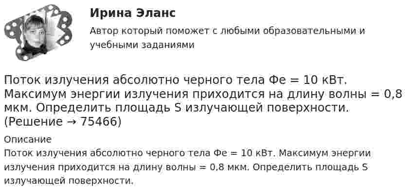      
            Описание
            Поток излучения абсолютно черного тела Фe = 10 кВт. Максимум энергии излучения приходится на длину волны = 0,8 мкм. Определить площадь S излучающей поверхности.   
            
            
            Поток излучения абсолютно чёрного тела равен 10 кВт, максимум энергии излучения приходится на длину волны 0,8 мкм. Определить площадь   излучающей поверхности.Поток излучения абсолютно черного тела Фe = 10 кВт. Максимум энергии излучения приходится на длину волны  = 0,8 мкм. Определить площадь S излучающей поверхности.Поток излучения абсолютно черного тела Фэ = 10 кВт, максимум энергии излучения приходится на длину волны (max = 0,8 мкм). Определите площадь излучающей поверхности.Поток монохроматического излучения (л = 5000 А) падает нормально на плоскую зеркальную поверхность и давит на нее с силой 10^-8 Н. Определите число фотонов, ежесекундно падающих на эту поверхность.Поток энергии, излучаемой электрической лампой, равен 600 Вт. На расстоянии 1 м от лампы перпендикулярно падающим лучам расположено плоское зеркальце диаметром 2 см. Принимая, что излучение лампы одинаково во всех направлениях и что зеркальцеПоток энергии, излучаемый электрической лампой, Фе = 600 Вт. На расстоянии r = 1 м от лампы перпендикулярно падающим лучам расположено круглое плоское зеркальце диаметром d = 2 см. Принимая, что излучение Поток энергии, получаемой из смотрового окошка плавильной печи Фэ = 34 Вт. Определите температуру печи, если площадь отверстия S = 6 cм2. Начертите график спектра излучения абсолютно черного тела, покажите на нем интегральную энергетическую светимостПотери напора в пожарных непрорезиненных рукавах зависят от следующих факторов: ТулГУПотери напора в турбинных счётчиках воды при пропуске расчётного расхода воды на хозяйственно-питьевые и производственные нужды: ТулГУ Потери теплоты через отдельные ограждения в помещении...Потери теплоты через отдельные ограждения в помещении...Потеря средствами труда своих первоначальных свойств в процессе производственной эксплуатации – это … … – потеря трудоспособности в связи с заболеванием, несчастным случаем в быту или на производстве, в результате стихийного бедствия; может быть обусловлена карантином или необходимостью ухода за заболевшим членом семьи По технологии нанесения гидроизоляция бывает (необходимо отметить все правильные варианты ответа):