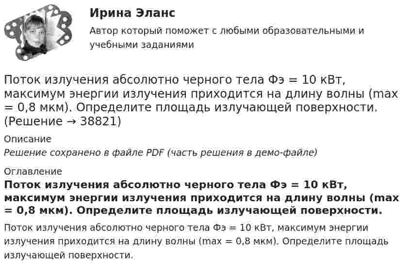     
          Описание
          Решение сохранено в файле PDF (часть решения в демо-файле) 
          Оглавление
          Поток излучения абсолютно черного тела Фэ = 10 кВт, максимум энергии излучения приходится на длину волны (max = 0,8 мкм). Определите площадь излучающей поверхности. 
            
            
            Поток излучения абсолютно черного тела Фe = 10 кВт. Максимум энергии излучения приходится на длину волны  = 0,8 мкм. Определить площадь S излучающей поверхности.Поток излучения абсолютно черного тела Фэ = 10 кВт, максимум энергии излучения приходится на длину волны (max = 0,8 мкм). Определите площадь излучающей поверхности.Поток монохроматического излучения (л = 5000 А) падает нормально на плоскую зеркальную поверхность и давит на нее с силой 10^-8 Н. Определите число фотонов, ежесекундно падающих на эту поверхность.Поток энергии, излучаемой электрической лампой, равен 600 Вт. На расстоянии 1 м от лампы перпендикулярно падающим лучам расположено плоское зеркальце диаметром 2 см. Принимая, что излучение лампы одинаково во всех направлениях и что зеркальцеПоток энергии, излучаемый электрической лампой, Фе = 600 Вт. На расстоянии r = 1 м от лампы перпендикулярно падающим лучам расположено круглое плоское зеркальце диаметром d = 2 см. Принимая, что излучение Поток энергии, получаемой из смотрового окошка плавильной печи Фэ = 34 Вт. Определите температуру печи, если площадь отверстия S = 6 cм2. Начертите график спектра излучения абсолютно черного тела, покажите на нем интегральную энергетическую светимостПотолки в домике с дереваПотери напора в турбинных счётчиках воды при пропуске расчётного расхода воды на хозяйственно-питьевые и производственные нужды: ТулГУ Потери теплоты через отдельные ограждения в помещении...Потери теплоты через отдельные ограждения в помещении...Потеря средствами труда своих первоначальных свойств в процессе производственной эксплуатации – это … … – потеря трудоспособности в связи с заболеванием, несчастным случаем в быту или на производстве, в результате стихийного бедствия; может быть обусловлена карантином или необходимостью ухода за заболевшим членом семьи По технологии нанесения гидроизоляция бывает (необходимо отметить все правильные варианты ответа):По типу вяжущего вещества гидроизоляция бывает (необходимо отметить все правильные варианты ответа):