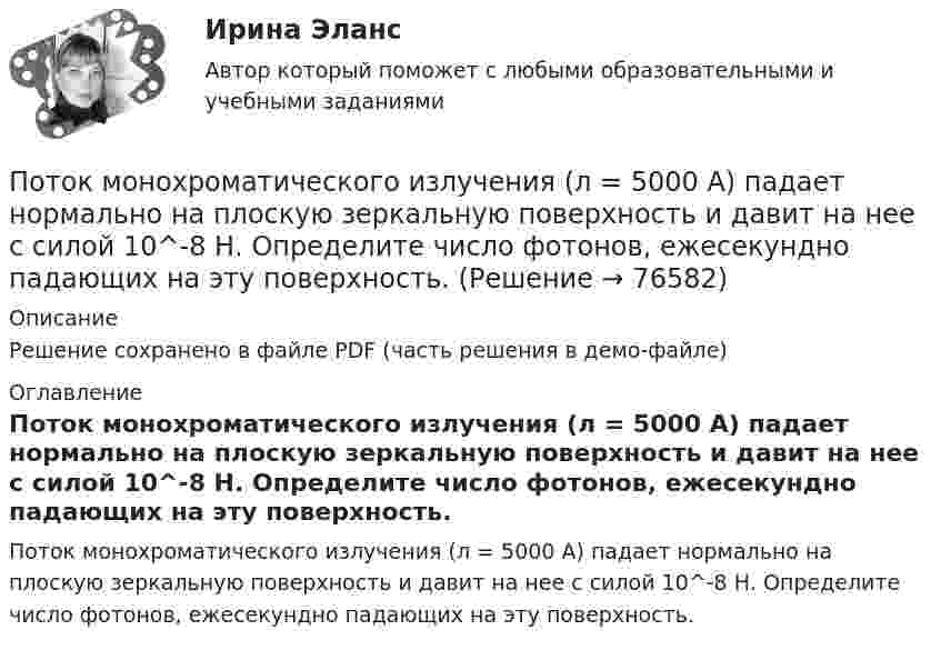     
            Описание
            Решение сохранено в файле PDF (часть решения в демо-файле) 
            Оглавление
            Поток монохроматического излучения (л = 5000 А) падает нормально на плоскую зеркальную поверхность и давит на нее с силой 10^-8 Н. Определите число фотонов, ежесекундно падающих на эту поверхность.  
            
            
            Поток излучения абсолютно черного тела Фэ = 10 кВт, максимум энергии излучения приходится на длину волны (max = 0,8 мкм). Определите площадь излучающей поверхности.Поток монохроматического излучения (л = 5000 А) падает нормально на плоскую зеркальную поверхность и давит на нее с силой 10^-8 Н. Определите число фотонов, ежесекундно падающих на эту поверхность.Поток энергии, излучаемой электрической лампой, равен 600 Вт. На расстоянии 1 м от лампы перпендикулярно падающим лучам расположено плоское зеркальце диаметром 2 см. Принимая, что излучение лампы одинаково во всех направлениях и что зеркальцеПоток энергии, излучаемый электрической лампой, Фе = 600 Вт. На расстоянии r = 1 м от лампы перпендикулярно падающим лучам расположено круглое плоское зеркальце диаметром d = 2 см. Принимая, что излучение Поток энергии, получаемой из смотрового окошка плавильной печи Фэ = 34 Вт. Определите температуру печи, если площадь отверстия S = 6 cм2. Начертите график спектра излучения абсолютно черного тела, покажите на нем интегральную энергетическую светимостПотолки в домике с дереваПо тонкому кольцу равномерно распределен заряд Q = 10 нКл с линейной плотностью  = 0,01 мкКл/м. Определить напряженность Е электрического поля, создаваемого распределенным зарядом в точке А, лежащей на оси кольца и удаленной от его центраПотери теплоты через отдельные ограждения в помещении...Потери теплоты через отдельные ограждения в помещении...Потеря средствами труда своих первоначальных свойств в процессе производственной эксплуатации – это … … – потеря трудоспособности в связи с заболеванием, несчастным случаем в быту или на производстве, в результате стихийного бедствия; может быть обусловлена карантином или необходимостью ухода за заболевшим членом семьи По технологии нанесения гидроизоляция бывает (необходимо отметить все правильные варианты ответа):По типу вяжущего вещества гидроизоляция бывает (необходимо отметить все правильные варианты ответа):Поток излучения абсолютно чёрного тела равен 10 кВт, максимум энергии излучения приходится на длину волны 0,8 мкм. Определить площадь   излучающей поверхности.