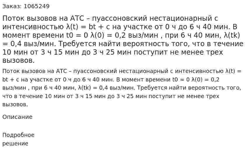 Поток вызовов на АТС – пуассоновский нестационарный с интенсивностью λ(t) = bt + c на участке от 0 ч до 6 ч 40 мин. В момент времени t0 = 0 λ(0) = 0,2 выз/мин , при 6 ч 40 мин, λ(tk) = 0,4 выз/мин. Требуется найти вероятность того, что в течение 10 мин от 3 ч 15 мин до 3 ч 25 мин поступит не менее трех вызовов. 
