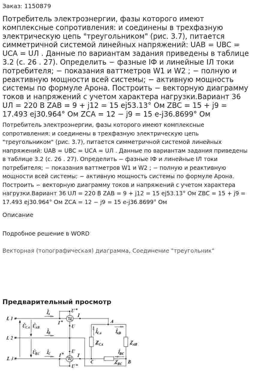 Потребитель электроэнергии, фазы которого имеют комплексные сопротивления: и соединены в трехфазную электрическую цепь "треугольником" (рис. 3.7), питается симметричной системой линейных напряжений: UAB = UBC = UCA = UЛ . Данные по вариантам задания приведены в таблице 3.2 (с. 26 . 27).  Определить  − фазные IФ и линейные IЛ токи потребителя;  − показания ваттметров W1 и W2 ;  − полную и реактивную мощности всей системы;  − активную мощность системы по формуле Арона.  Построить  − векторную диаграмму токов и напряжений с учетом характера нагрузки.Вариант 36  UЛ = 220 В  ZAB = 9 + j12 = 15 ej53.13° Ом  ZBC = 15 + j9 = 17.493 ej30.964° Ом  ZCA = 12 − j9 = 15 e-j36.8699° Ом  