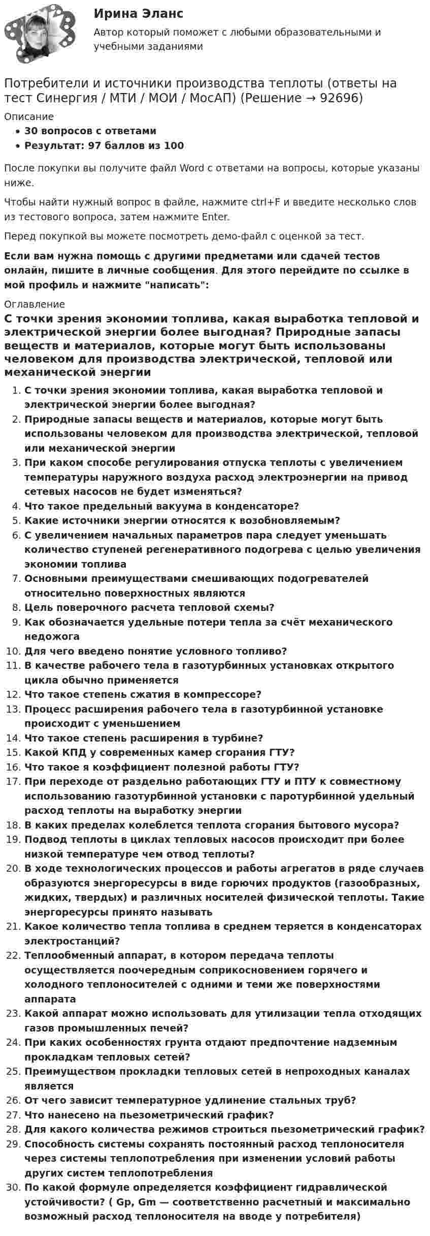     
            Описание
            30 вопросов с ответамиРезультат: 97 баллов из 100После покупки вы получите файл Word с ответами на вопросы, которые указаны ниже.Чтобы найти нужный вопрос в файле, нажмите ctrl+F и введите несколько слов из тестового вопроса, затем нажмите Enter.Перед покупкой вы можете посмотреть демо-файл с оценкой за тест.Если вам нужна помощь с другими предметами или сдачей тестов онлайн, пишите в личные сообщения. Для этого перейдите по ссылке в мой профиль и нажмите написать:  
            Оглавление
              С точки зрения экономии топлива, какая выработка тепловой и электрической энергии более выгодная?   Природные запасы веществ и материалов, которые могут быть использованы человеком для производства электрической, тепловой или механической энергии   При каком способе регулирования отпуска теплоты с увеличением температуры наружного воздуха расход электроэнергии на привод сетевых насосов не будет изменяться?   Что такое предельный вакуума в конденсаторе?   Какие источники энергии относятся к возобновляемым?   С увеличением начальных параметров пара следует уменьшать количество ступеней регенеративного подогрева с целью увеличения экономии топлива   Основными преимуществами смешивающих подогревателей относительно поверхностных являются   Цель поверочного расчета тепловой схемы?   Как обозначается удельные потери тепла за счёт механического недожога   Для чего введено понятие условного топливо?   В качестве рабочего тела в газотурбинных установках открытого цикла обычно применяется   Что такое степень сжатия в компрессоре?   Процесс расширения рабочего тела в газотурбинной установке происходит с уменьшением   Что такое степень расширения в турбине?   Какой КПД у современных камер сгорания ГТУ?   Что такое я коэффициент полезной работы ГТУ?   При переходе от раздельно работающих ГТУ и ПТУ к совместному использованию газотурбинной установки с паротурбинной удельный расход теплоты на выработку энергии   В каких пределах колеблется теплота сгорания бытового мусора?   Подвод теплоты в циклах тепловых насосов происходит при более низкой температуре чем отвод теплоты?   В ходе технологических процессов и работы агрегатов в ряде случаев образуются энергоресурсы в виде горючих продуктов (газообразных, жидких, твердых) и различных носителей физической теплоты. Такие энергоресурсы принято называть   Какое количество тепла топлива в среднем теряется в конденсаторах электростанций?   Теплообменный аппарат, в котором передача теплоты осуществляется поочередным соприкосновением горячего и холодного теплоносителей с одними и теми же поверхностями аппарата   Какой аппарат можно использовать для утилизации тепла отходящих газов промышленных печей?   При каких особенностях грунта отдают предпочтение надземным прокладкам тепловых сетей?   Преимуществом прокладки тепловых сетей в непроходных каналах является   От чего зависит температурное удлинение стальных труб?   Что нанесено на пьезометрический график?   Для какого количества режимов строиться пьезометрический график?   Способность системы сохранять постоянный расход теплоносителя через системы теплопотребления при изменении условий работы других систем теплопотребления   По какой формуле определяется коэффициент гидравлической устойчивости? ( Gр, Gm — соответственно расчетный и максимально возможный расход теплоносителя на вводе у потребителя)    
            
            
            ПОТРЕБИТЕЛИ И ИСТОЧНИКИ ПРОИЗВОДСТВА ТЕПЛОТЫ КРПотребители и источники производства теплоты (ответы на тест Синергия / МТИ / МОИ / МосАП)💯 Потребители и источники производства теплоты.ти(2) (ответы на тест Синергия / МОИ / МТИ / МосАП, сентябрь 2023)Потребители, ухудшающие качество электрической энергии, должны проводить контроль Выберите один ответ: a.на выводах приемников электрической энергии, являющихся источниками кондуктивных электромагнитных помех; b.в точках, ближайших к тоПотребитель мощностью Р = 15 кВт при напряжении U = 430 В находится на расстоянии l = 700 м от источника тока. Найти напряжение в начале двухпроводной линии из медных проводов сечением S = 18 мм2, потери напряжения в проводах, Потребительская кооперация в конкуренции за потребителяПотребительские расходы можно рассчитать, если вычесть из совокупного спроса …По тонкому стержню длиной 20 см равномерно распределен заряд 240 нКл. Стержень вращается с постоянной угловой скоростью 10 рад/с относительно оси проходящей через его середину. Определить магнитный момент, обусловленный вращением заряженного стержня.По тонкому стержню длиной = 40 см равномерно распределен заряд Q = 60 нКл. Стержень вращается с частотой n = 12 с–1 относительно оси, перпендикулярной стержню и проходящей через стержень на расстоянии а = /3 от одного из его концов.По тонкому стержню длиной l = 20 см равномерно распределён заряд q = 240 нКл. Стержень приведён во вращение с постоянной угловой скоростью w = 10 рад/с относительно оси, перпендикулярной стержню и проходящей через его конец.По тонкому стержню длиной l = 20 см равномерно распределён заряд q = 240 нКл. Стержень приведён во вращение с постоянной угловой скоростью w = 10 рад/с относительно оси, перпендикулярной стержню и проходящей через его середину.По тонкому стержню длиной l = 40 см равномерно распределён заряд Q = 500 нКл. Стержень приведён во вращение с постоянной угловой скоростью w = 20 рад/с относительно оси, перпендикулярной стержню По тонкому стержню длиной L = 40 см равномерно распределён заряд Q = 60 нКл. Стержень вращается с частотой n = 12 с-1 относительно оси, перпендикулярной стержню и проходящей через стержень на расстоянии a = L/3 от одного из его концов💯 Потребители и источники производства теплоты (1).ти (ответы на тест Синергия / МОИ / МТИ / МосАП, ноябрь 2023)
