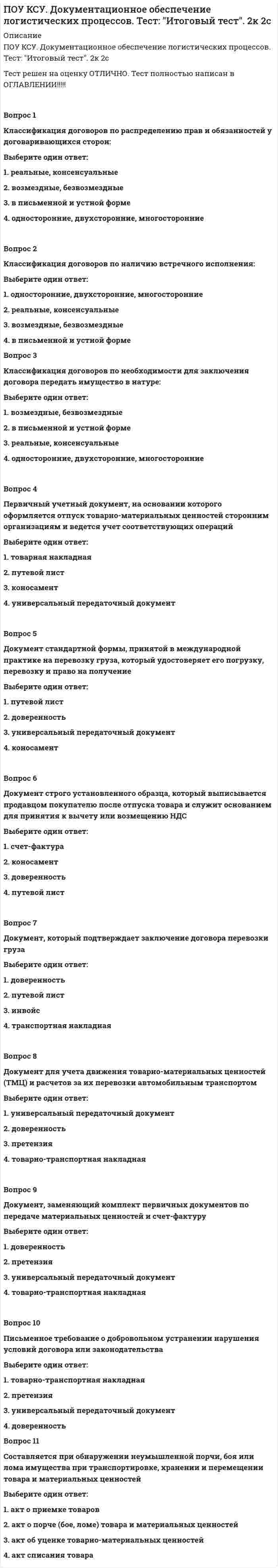     
          Описание
          ПОУ КСУ. Информационные технологии в профессиональной деятельности. Итоговый тест. 3 к 1 с.Тест решен на оценку ОТЛИЧНО.Вопрос 1Что не относится к специальным программам?Выберите один ответ: 1. Мультимедийныепрограммы 2. Графические редакторы  3. нет правильного ответа 4. Гипертекстовые системыВопрос 2Что не относится к классификации по степени унификации:Выберите один ответ: 1. Зачётные документы 2. Анкета  3. Типовые документы 4. Индивидуальные документыВопрос 3К специальному (специализированному) ПО не относятся:Выберите один ответ: 1. 1С-бухгатерия 2. 3D-max 3. MS Word  4. Консультант+Вопрос 4Организуют иерархию нескольких документов с помощью гиперссылок:Выберите один ответ: 1. Мультимедийные 2. Экспертные системы 3. Гипертекстовые системы  4. нет правильного ответаВопрос 5Что не относится к классификации по виду документовВыберите один ответ: 1. Справочно-информационные документы 2. Оборотная документация  3. Организационно-распорядительные документы 4.Документация по личному составуВопрос 6Что не относится к классификации по назначению:Выберите один ответ: 1. Оригинал 2. Копия 3. Шаблон  4. ЧерновикВопрос 7Программы, предназначенные для эксплуатации и технического обслуживания ЭВМ:Выберите один ответ: 1. системные  2. системы программирования 3. прикладные 4. нет правильного ответаВопрос 8Программное обеспечение – это:Выберите один ответ: 1. совокупность программ, позволяющих организовать решение задачи на ЭВМ  2. операционная система 3. универсальное устройство для передачи информации 4. нет правильного ответаВопрос 9К программам специального назначения не относятся:Выберите один ответ: 1. экспертные системы системы автоматизированного проектирования 2. бухгалтерские программы 3. текстовые редакторы  4. нет правильного ответаВопрос 10Предоставляют пользователю стандартный интерфейс для выполнения работ в некоторой предметной области:Выберите один ответ: 1. Экспертные системы 2. Гипертекстовые системы 3. Авторские системы  4. Мультимедийные программыВопрос 11Классификация по содержанию не включает:Выберите один ответ: 1. Финансово-расчетные 2. Технологические 3. Организационно-распорядительные 4. Правовые 
          Оглавление
          Вопрос 12Правила оформления электронных документов:Выберите один ответ: 1. Текст печатают через одинарный (1,0) межстрочный интервал (либо 1,5) , без переносов, название шрифта «Times New Roman», кегль № 14 (либо 12), расстановка текста по ширине,абзац устанавливается от края на 1,25 см,в колонтитуле указывается тема документа и через тире номенклатурный номер структурного подразделения (кегль № 8).Если последняя страница документа состоит из нескольких строк, допускается печатать текст через меньший межстрочный интервал (например: 0,8-0,95).  2. нет правильного ответа программы 3. Текст печатают через одинарный (1,0) межстрочный интервал (либо 1,5) , без переносов, название шрифта «Times New Roman», кегль № 14 (либо 16), расстановка текста по ширине,абзац устанавливается от края на 1,25 см,в колонтитуле указывается тема документа и через тире номенклатурный номер структурного подразделения (кегль № 8).Если последняя страница документа состоит из нескольких строк, допускается печатать текст через меньший межстрочный интервал (например: 0,8-0,95). 4.Текст печатают через одинарный (1,0) межстрочный интервал (либо 1,5) , без переносов, название шрифта «Times New Roman», кегль № 14 (либо 12), расстановка текста по ширине,абзац устанавливается от края на 1,43 см,в колонтитуле указывается тема документа и через тире номенклатурный номер структурного подразделения (кегль № 8).Если последняя страница документа состоит из нескольких строк, допускается печатать текст через меньший межстрочный интервал (например: 0,8-0,95).Вопрос 13Решают задачи, требующие экспертных знаний. Отличительная их черта: адаптивность и самообучение:Выберите один ответ: 1. Мультимедийные 2. Авторские системы 3. Экспертные системы  4. Гипертекстовые системыВопрос 14Специальное программное обеспечение -Выберите один ответ: 1. программы реализации управляющих, коммерческих и вспомогательных функций 2. нет правильного ответа 3. программы реализации управляющих, коммерческих, информационных и вспомогательных функций 4. это часть разрабатываемого при создании конкретной АСУ программного обеспечения, включающая программы реализации управляющих, информационных и вспомогательных функций Вопрос 15Классификация по наименованию не включает:Выберите один ответ: a. Распоряжения b. Приказы c. Отчеты d. Нормы Вопрос 16Что не относится к классификации по срокам хранения:Выберите один ответ: 1. нет правильного ответапрограммы 2. постоянные 3. временные 4. циклические  Вопрос 17Объединяют графику, видео, анимацию и звук. Используются в обучающих программах, рекламе и играх:Выберите один ответ: a. Гипертекстовые системы b. Авторские системы c. Экспертные системы d. Мультимедийные программы Вопрос 18К классификации по способу документирования не относится:Выберите один ответ: 1. звуковые 2. письменные 3. мультимедийные  4. графическиеВопрос 19Что не относится к специальным программам?Выберите один ответ: 1. Авторские системы 2. Табличные процессоры  3. Экспертные системы 4. нет правильного ответаВопрос 20Документ должен иметь поля:Выберите один ответ: 1. 20 мм – левое10 мм – правое20 мм – верхнее20 мм – нижнее  2. 10 мм – левое10 мм – правое20 мм – верхнее20 мм – нижнее 3. 30 мм – левое10 мм – правое20 мм – верхнее20 мм – нижнее 4. 20 мм – левое15 мм – правое20 мм – верхнее20 мм – нижнее 
            
            
            ПОУ КСУ. Информационные технологии в профессиональной деятельности. Итоговый тест. 3 к 1 сПОУ КСУ. Информационные технологии в профессиональной деятельности. Тест: Информационные ресурсы. 2к 1сПОУ КСУ. Информационные технологии в профессиональной деятельности . Тест: Назначение, состав, основные характеристики компьютера. 2к 2сПОУ КСУ. Информационные технологии в профессиональной деятельности. Тест: Основные методы и средства обработки и хранения информации. 2к 1сПОУ КСУ. История. Тест: Международные отношения во второй половине ХХ века. 2к 1сПОУ КСУ. История. Тест: Россия в 21 веке. 2к 1сПОУ КСУ. История. Тест: Россия и мир на рубеже XX-XXI веков. 2к 1сПотенциал электростатического поля в центре заряженной сферической поверхности равен …Потери лесных и земельных ресурсов в Южной и Юго-Восточной Азии связаны с применением такого способа хозяйственной деятельности населения, как …Потребители и источники производства теплоты (тест с ответами МОИ)ПОУ КСУ. Английский язык. Итоговый тестПОУ КСУ. Английский язык. Итоговый тест. 3 к 1 сПОУ КСУ. Английский язык. Тест: Итоговый тест. 2к 2сПОУ КСУ. Бухгалтерский учет. Тест: Понятие бухгалтерского учета и организация бухгалтерского учета. 3 к 1 с