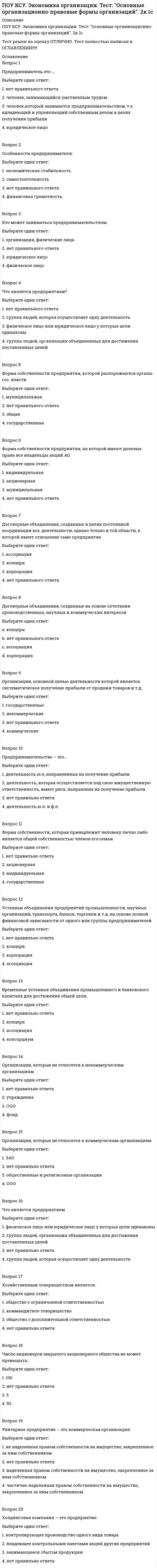      
          Описание
          ПОУ КСУ. Экономика организации. Тест: Предприятие, как форма организации, производящей производственную продукцию. 2к 1сТест решен на оценку ОТЛИЧНО. Тест полностью написан в ОГЛАВЛЕНИИ!!!!! 
          Оглавление
          Вопрос 1Под производственной мощностью подразумевается:Выберите один ответ:1. максимальное количество транспортной продукции, которое может произвести производственная единица 2. нет правильного ответа3. максимальный размер выручки, полученной от реализации транспортной продукции4. техническое оснащение производственной единицыВопрос 2Производственная мощность бывает:Выберите один ответ:1. нормативная, фактическая, плановая2. нет правильного ответа3. теоретическая, максимальная, экономическая и практическая. 4. теоретическая и практическаяВопрос 3Предприятия должны:Выберите один ответ:1. вести статистический учет и предоставлять органам статистики данные2. предоставлять органам статистики данные 3. нет правильного ответа4. вести статистический учет.Вопрос 4Форма организации производства, характеризующаяся сочетанием многопрофильных производств в рамках одного предприятия, называется…Выберите один ответ:1. кооперированием2. концентрацией3. специализацией4. комбинированием Вопрос 5Научный принцип организации производства, предполагающий относительно равную пропускную способность всех производственных подразделений, называется принципом…Выберите один ответ:1. прямоточности2. специализации3. пропорциональности 4. ритмичностиВопрос 6Широкая номенклатура выпускаемых изделий и их высокая трудоемкость характерна для _____________ типа производстваВыберите один ответ:1. среднесерийного2. крупносерийного3. единичного 4. массовогоВопрос 7Достоинством технологической формы специализации является:Выберите один ответ:1. соблюдение принципа прямоточности2. периодическая коренная реконструкция производства3. применение рациональных прогрессивных технологических методов производства изделий 4. увеличение размеров незавершенного производстваВопрос 8Изготовление ограниченной номенклатуры изделий в больших количествах характерно для ______ типа производстваВыберите один ответ:1. среднесерийного2. единичного3. массового 4. мелкосерийногоВопрос 9К характеристике единичного типа производства НЕ относится:Выберите один ответ:1. наличие универсального оборудования2. узкая специализация рабочих 3. неустойчивость номенклатуры продукции4. технологическая специализация производстваВопрос 10Основным производственным звеном в производственной структуре предприятия является ...Выберите один ответ:1. цех 2. рабочее место3. столовая4. лабораторияВопрос 11Применение в производстве универсального оборудования в сочетании со специальным, которое расставляется по ходу технологического процесса в рамках предметно-замкнутых участков, характерно для __________ типа производства.Выберите один ответ:1. массового2. специального3. единичного4. серийного Вопрос 12Принципы рациональной организации производственных процессов включают…Выберите один ответ:1. единичное, массовое, серийное типы производства2. концентрацию, комбинирование, специализацию, кооперирование производства3. экономическая обоснованность, рациональность4. непрерывность, параллельность, пропорциональность, ритмичность, прямоточностьВопрос 13Что такое предприятие?Выберите один ответ:1. Хозяйствующий субъект с правом юридического лица, занимающийся накоплением капитала2. Самостоятельный хозяйствующий субъект, занимающийся перераспределением ресурсов3. нет правильного ответа4. Самостоятельный хозяйствующий субъект, занимающийся производством продукции, выполнением работ и оказанием услуг в целях получения прибыли Вопрос 14Предприятия по отраслевому признаку бывают:Выберите один ответ:1. Производственные, государственные, строительные, торговые и др.2. нет правильного ответа3. Торговые, строительные, производственные и смешанные4. Производственные, строительные, торговые и др. Вопрос 15По размеру предприятия бывают:Выберите один ответ:1. Малые, средние, комплексные2. нет правильного ответа3. Малые, средние, крупные 4. Малые, средние, объединенныеВопрос 16Производственный процесс по назначению бывает:Выберите один ответ:1. Основной и второстепенный2. нет правильного ответа3. Основной, вспомогательный, обслуживающий 4. Основной и дополнительныйВопрос 17Производственный процесс по сложности бывает:Выберите один ответ:1. нет правильного ответа2. Простой, комплексный и промежуточный3. Простой, средний и сложный.4. Простой и комплексный Вопрос 18Производственный процесс по степени механизации:Выберите один ответ:1. Автоматизированный и неавтоматизированный.2. Ручной, механизированный, автоматизированный 3. нет правильного ответа4. Ручной, станочный, механизированный, автоматизированныйВопрос 19Технологический процесс по способу воздействия на предмет труда:Выберите один ответ:1. Физические, обрабатывающие, сборочные2. нет правильного ответа 3. Физические, механические, аппаратурные4. Физические, механическиеВопрос 20Производственные процессы по изменению состояния предмета труда, происходящие под влиянием природных сил, называются ___________ процессами.Выберите один ответ:1. технологическими2. нетехнологическими 3. автоматизированными4. естественными 
            
            
            ПОУ КСУ. Экономика организации. Тест: Предприятие, как форма организации, производящей производственную продукцию. 2к 1сПо утверждению Г. Гегеля, «философия – это эпоха, …»Почему сухой лед* на воздухе без плавления превращается в газ? * – твердое состояние СО2Появление отрицательных эмоций связано с …Поясните отсутствие статической ошибки при использовании интегрального закона регулирования в САР скорости вращения двигателя постоянного тока (ДТП).Правила, вырабатываемые и принятые группой, которые обязаны соблюдать ее члены, называются групповыми …Правила истолкования синтаксических конструкций языка программирования относится кПОУ КСУ. Русский язык и культура речи . Тест Фонетика, орфоэпия, орфография. 2к 2сПОУ КСУ. Статистика. Тест: Введение. 2к 1сПОУ КСУ. Статистика. Тест: Статистические величины и показатели вариации. 2к 2сПОУ КСУ. Статистика. Тест: Статистическое наблюдение. 2к 1сПОУ КСУ. Физическая культура. Тест: Итоговый тест. 2к 1сПОУ КСУ. Экономика организации. Тест: Итоговый тест. 2к 2сПОУ КСУ. Экономика организации. Тест: Основной капитал организации и его роль в производстве. 2к 1с