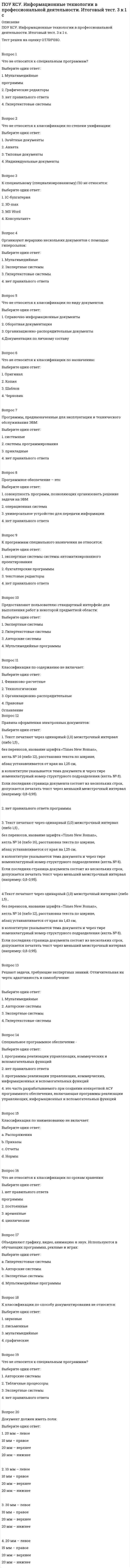      
          Описание
          ПОУ КСУ. Информационные технологии в профессиональной деятельности. Тест: Информационные ресурсы. 2к 1сТест решен на оценку ОТЛИЧНО. Тест полностью написан в ОГЛАВЛЕНИИ!!!!! 
          Оглавление
          Вопрос 1К классификация по целевому назначению относятся?Выберите один ответ:1. Сервис регистрации доменов2. Сервисы обслуживания выделенных IP-адресов3. Бизнес-ресурсы 4. ФорумыВопрос 2Что относится к ЭОР?Выберите один ответ:1. Рекламные сайт2. Базы данных3. Сайт: https://ru.wikipedia.org4. Картографические объекты на печатной основе Вопрос 3Что такое ЭОР? Выберите один ответ:1. Это любые материалы представленные в цифровой форме необходимые для организации учебного процесса2. Это представленные в цифровой форме и на цифровых носителях видеофрагменты и динамические модели, объекты виртуальной реальности и интерактивного моделирования, картографические материалы, звукозаписи, символьные объекты и деловая графика, текстовые документы и иные учебные материалы(электронные приложения), необходимые для организации учебного процесса3. Это представленные в цифровой форме фотографии, видеофрагменты, статические и динамические модели, объекты виртуальной реальности и интерактивного моделирования, картографические материалы, звукозаписи, символьные объекты и деловая графика, текстовые документы и иные учебные материалы(электронные приложения), необходимые для организации учебного процесса 4. Это любые материалы представленные в цифровой форме и на цифровых носителях необходимые для организации учебного процессаВопрос 4Выскажитесь по данному утверждению: Электронные ОР включают в себя цифровые ОРВыберите один ответ:a. Это утверждение частично неверноb. Это утверждение верно c. Это утверждение не имеет смыслаd. Это утверждение неверноВопрос 5Выскажитесь по поводу утверждения: Главное качество ЦОР, отличающее его от других ИОР и ЭОР, заключается в интерактивном характере Выберите один ответ:1. Утверждение верно 2. Утверждение верно не имеет смысла3. Утверждение неверно4. Утверждение верно частичноВопрос 6Выскажитесь на счёт данного утверждения: ЦОР предусматривает активное участие обучающегося в процессе использования ресурса.Выберите один ответ:1. Утверждение неверно2. Утверждение верно частично3. Утверждение верно 4. Утверждение не имеет смыслаВопрос 7Электронными образовательными ресурсами называют...?Выберите один ответ:1. Учебные материалы (учебники, методические пособия) в цифровом виде2. Учебные материалы, для воспроизведения которых используются электронные устройства 3. Учебные материалы сохранные на компьютере или сервер-компьютере4. Учебные материалы (учебники, методические пособия) сохранённые в облачных хранилищах  Вопрос 8Какой ГОСТ регулирует использование названий ЦОР и ЭОР?Выберите один ответ:1. ГОСТ 7.23-2001 2. ГОСТ 7.23-20033. ГОСТ 8.24-20024. ГОСТ 7.24-2001Вопрос 9Прочитайте высказывание: Отличаются от книг в основном базой предъявления текстов и иллюстраций – материал представляется на экране компьютера, а не на бумаге, также они имеют существенные отличия в навигации по тексту. О каком типе ЭОР идёт речь в высказывание?Выберите один ответ:1. Текстовые ресурсы2. Мультимедийные ЭОР3. Текстографические ресурсы 4. Стенографические ресурсыВопрос 10Классификация по технологии создания ЭОР включает в себя...?текстографические ресурсы – отличаются от книг в основном базой предъявления текстов и иллюстраций – материал представляется на экране компьютера, а не на бумаге, также они имеют существенные отличия в навигации по текстумультимедиа ЭОР - ресурсы, состоящие из визуального или звукового содержания. Принципиальные отличия от книги здесь очевидны: ни кино, ни анимация (мультфильм), ни звук для полиграфического издания невозможны.-по виду содержимого – электронные справочники, викторины, словари, учебники, лабораторные работы;Выберите один ответ:1. Текстографические ресурсы и мультимедийные ЭОР2. Контрольно-измерительные материалы3. Текстографические ресурсы и тематические ЭОР4. Текстографические ресурсы и графикозвуковые ЭОРВопрос 11Какое качество является наиболее важным для ЭОР?Выберите один ответ:1. Удобность2. Интерактивность3. Презентативность  4. ПолезностьВопрос 12ЭОР по структуре и способу представления напоминает?Выберите один ответ:1. Электронную базу 2. Базу данных3. Электронную базу данных  4. Библиотеку Вопрос 13Что относиться к ЭОР?Выберите один ответ:1. Сайт министерства образования России2. Интерактивные справочники 3. Электронные справочники4. Техническая документация на сайте образовательной организацииВопрос 14Что такое ЦОР?Выберите один ответ:1. Цифровой образовательный ресурс 2. Цифровой обучающий ресурс3. Центральный образовательный ресурс4. Цифровой образовательный результатВопрос 15Выбрать из предложенных вариантов недокументированным образовательный ресурс Выберите один ответ:1. Текстовые документы2. Аудиофайл3. Знания экспертов 4. ФотодокументВопрос 16На какие основные классы делятся информационные образовательные ресурсы (ИОР)?Выберите один ответ:1. Электронные и печатные 2. Недокументированные и документированные 3. Сложносоставленные и простые4. ОИР для школ, ОИР для колледжей, ОИР для высших учебных заведенийВопрос 17Основные направления в классификации информационных ресурсов?Выберите один ответ:1. По степени доступа и по целевому назначению 2. По способу восприятия информации с информационного ресурса3. По степени сложности создания и регулирования4. По режиму доступа и разграничению правВопрос 18Является ли ИОР И ЭОБ одним и тем же?Выберите один ответ:1. Нет, ИОР более широкое понятие, которое объединяет ЭОР и ЦОР 2. Нет, ИОР более широкое понятие, которое объединяет ЭОР3. Нет 4. ДаВопрос 19Какого типа ЦОРа не существует?Выберите один ответ:1. Интерактивные модели2. ЦОР с визуальной информацией3. ЦОР с технологией VR 4. ЦОР с текстовой информациейВопрос 20Прочитайте утверждение: Информационные ресурсы и электронные образовательные ресурсы - это одного и тоже. Выразите свою реакцию на данное утверждениеВыберите один ответ:1. Утверждение верно2. Утверждение неверно, потому что ЭОР это более общее понятие, которое включает в себя информационные ресурсы. 3. Утверждение неверно, потому что информационные ресурсы это более общее понятие, которое включает в себя ЭОР.  4. Утверждение верно, потому технических это одно и тоже 
            
            
            ПОУ КСУ. Информационные технологии в профессиональной деятельности. Тест: Информационные ресурсы. 2к 1сПОУ КСУ. Информационные технологии в профессиональной деятельности . Тест: Назначение, состав, основные характеристики компьютера. 2к 2сПОУ КСУ. Информационные технологии в профессиональной деятельности. Тест: Основные методы и средства обработки и хранения информации. 2к 1сПОУ КСУ. История. Тест: Международные отношения во второй половине ХХ века. 2к 1сПОУ КСУ. История. Тест: Россия в 21 веке. 2к 1сПОУ КСУ. История. Тест: Россия и мир на рубеже XX-XXI веков. 2к 1с ПОУ КСУ. Маркетинг. ИТОГОВЫЙ ТЕСТ. 2 КУРС. 1 СЕМЕСТРПотери лесных и земельных ресурсов в Южной и Юго-Восточной Азии связаны с применением такого способа хозяйственной деятельности населения, как …Потребители и источники производства теплоты (тест с ответами МОИ)ПОУ КСУ. Английский язык. Итоговый тестПОУ КСУ. Английский язык. Итоговый тест. 3 к 1 сПОУ КСУ. Английский язык. Тест: Итоговый тест. 2к 2сПОУ КСУ. Бухгалтерский учет. Тест: Понятие бухгалтерского учета и организация бухгалтерского учета. 3 к 1 сПОУ КСУ. Документационное обеспечение логистических процессов. Тест: Итоговый тест. 2к 2с
