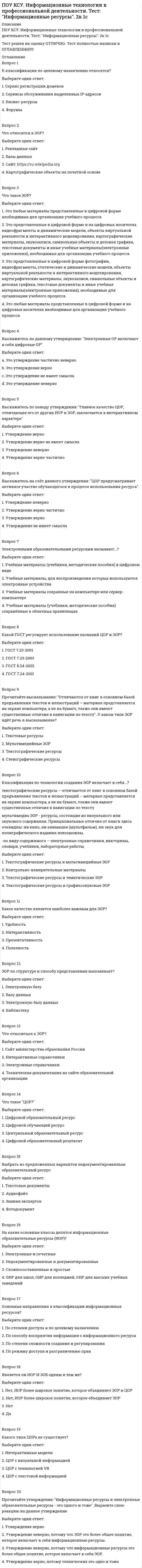      
          Описание
          ПОУ КСУ. Информационные технологии в профессиональной деятельности . Тест: Назначение, состав, основные характеристики компьютера. 2к 2сТест решен на оценку ОТЛИЧНО. Тест полностью написан в ОГЛАВЛЕНИИ!!!!!Вопрос 1Архитектура компьютера – это:Выберите один ответ:1. описание программного обеспечения для работы компьютера2. описание устройства и принципов работы компьютера, достаточное для понимания пользователя 3. техническое описание деталей устройств компьютера4. описание устройств для ввода-вывода информацииВопрос 2Компьютер – это:Выберите один ответ:1. электронное устройство для обработки информации2. универсальное устройство для передачи и приема информации3. универсальное, электронное устройство для хранения, обработки и передачи информации 4. универсальное устройство для записи и чтения информацииВопрос 3Что такое микропроцессор?Выберите один ответ:1. устройство для ввода алфавитно-цифровых данных2. интегральная микросхема, которая выполняет поступающие на ее вход команды (например, вычисление) и управление работой машины 3. устройство для вывода текстовой или графической информации4. устройство для хранения той информации, которая часто используется в работеВопрос 4Единица измерения емкости памяти:Выберите один ответ:1. мегавольт2. такт3. вольт4. килобайт Вопрос 5Какую функцию выполняют периферийные устройства?Выберите один ответ:1. ввод-вывод информации2. хранение информации 3. управление работой компьютера4. обработку информацииВопрос  6Найдите соответствие: Hardware - это:Выберите один ответ:1. модернизация аппаратной или программной части компьютеров2. самая популярная система для компьютеров IBM PC3. аппаратная часть компьютера 4. система, обеспечивающая создание новых программВопрос 7Каково первоначальное значение перевода английского слова «компьютера»?Выберите один ответ:1. устройство для хранения информации2. электронное устройство для выполнения команд 3. устройство, позволяющее считывать информацию с дисков4. человек, производящий расчетыВопрос  8Назначение процессора:Выберите один ответ:1. выполнять арифметико-логические операции и управлять ходом вычислительного процесса2. выполнять команды одной программы в данный момент 3. подключать периферийные устройства к магистрали4. управлять работой ПК с помощью электрических импульсовВопрос 9Оперативная память необходима:Выберите один ответ:1. для долговременного хранения информации2. для обработки информации3. для хранения исполняемой в данный момент времени программы и данных, с которыми она непосредственно работает 4. для запуска программы Вопрос 10Подключение отдельных периферийных устройств компьютера к магистрали на физическом уровне возможно:Выберите один ответ:1. с помощью драйвера2. с помощью утилиты3. без дополнительного устройства4. с помощью контроллера Вопрос 11Найдите соответствие: Software – это:Выберите один ответ:1. система «включил и работай»2. программы для подключения к компьютеру новых устройств 3. программа вспомогательного назначения4. программное обеспечение компьютераВопрос 12Принцип открытой архитектуры означает:Выберите один ответ:1. что замена одной детали ведет к замене всех устройств компьютера2. что возможна легкая замена устаревших частей персонального компьютера 3. что новая деталь ПК будет совместима со всем тем оборудованием, которое использовалось ранее4. что персональный компьютер сделан единым неразъемным устройством 
          Оглавление
          Вопрос 1Архитектура компьютера – это:Выберите один ответ:1. описание программного обеспечения для работы компьютера2. описание устройства и принципов работы компьютера, достаточное для понимания пользователя 3. техническое описание деталей устройств компьютера4. описание устройств для ввода-вывода информацииВопрос 2Компьютер – это:Выберите один ответ:1. электронное устройство для обработки информации2. универсальное устройство для передачи и приема информации3. универсальное, электронное устройство для хранения, обработки и передачи информации 4. универсальное устройство для записи и чтения информацииВопрос 3Что такое микропроцессор?Выберите один ответ:1. устройство для ввода алфавитно-цифровых данных2. интегральная микросхема, которая выполняет поступающие на ее вход команды (например, вычисление) и управление работой машины 3. устройство для вывода текстовой или графической информации4. устройство для хранения той информации, которая часто используется в работеВопрос 4Единица измерения емкости памяти:Выберите один ответ:1. мегавольт2. такт3. вольт4. килобайт Вопрос 5Какую функцию выполняют периферийные устройства?Выберите один ответ:1. ввод-вывод информации2. хранение информации 3. управление работой компьютера4. обработку информацииВопрос  6Найдите соответствие: Hardware - это:Выберите один ответ:1. модернизация аппаратной или программной части компьютеров2. самая популярная система для компьютеров IBM PC3. аппаратная часть компьютера 4. система, обеспечивающая создание новых программВопрос 7Каково первоначальное значение перевода английского слова «компьютера»?Выберите один ответ:1. устройство для хранения информации2. электронное устройство для выполнения команд 3. устройство, позволяющее считывать информацию с дисков4. человек, производящий расчетыВопрос  8Назначение процессора:Выберите один ответ:1. выполнять арифметико-логические операции и управлять ходом вычислительного процесса2. выполнять команды одной программы в данный момент 3. подключать периферийные устройства к магистрали4. управлять работой ПК с помощью электрических импульсовВопрос 9Оперативная память необходима:Выберите один ответ:1. для долговременного хранения информации2. для обработки информации3. для хранения исполняемой в данный момент времени программы и данных, с которыми она непосредственно работает 4. для запуска программы Вопрос 10Подключение отдельных периферийных устройств компьютера к магистрали на физическом уровне возможно:Выберите один ответ:1. с помощью драйвера2. с помощью утилиты3. без дополнительного устройства4. с помощью контроллера Вопрос 11Найдите соответствие: Software – это:Выберите один ответ:1. система «включил и работай»2. программы для подключения к компьютеру новых устройств 3. программа вспомогательного назначения4. программное обеспечение компьютераВопрос 12Принцип открытой архитектуры означает:Выберите один ответ:1. что замена одной детали ведет к замене всех устройств компьютера2. что возможна легкая замена устаревших частей персонального компьютера 3. что новая деталь ПК будет совместима со всем тем оборудованием, которое использовалось ранее4. что персональный компьютер сделан единым неразъемным устройствомВопрос 13В минимальный состав компьютера входят:Выберите один ответ:1. системный блок, сканер, монитор2. монитор, системный блок, клавиатура 3. винчестер, «мышь», процессор4. принтер, клавиатура; дискета Вопрос 14В состав процессора входят:Выберите один ответ:1. устройство для хранения информации2. устройство ввода и вывода информации3. устройства записи информации, чтения информации4. арифметико-логическое устройство, устройство управления Вопрос 15Внешняя память необходима для:Выберите один ответ:1. для постоянного хранения информации о работе компьютера2. для долговременного хранения информации после выключения компьютера 3. для хранения часто изменяющейся информации в процессе решения задачи4. для обработки текущей информацииВопрос 16Задание ритма при передаче информационных сигналов в компьютере осуществляет:Выберите один ответ:1. ПЗУ2. тактовый генератор 3. тактовая частота4. ОЗУВопрос 17Модульный принцип построения компьютера позволяет пользователю:Выберите один ответ:1. самостоятельно комплектовать и модернизировать конфигурацию ПК 2. изучит формы хранения, передачи и обработки данных3. создать рисунки в графическом редакторе4. понять систему кодирования информации Вопрос 18Центральный процессор – «мозг» компьютера – входит в состав:Выберите один ответ:1. системного блока 2. монитора3. клавиатурыВопрос 19ОЗУ – это память, в которой:Выберите один ответ:1. хранится исполняемая в данный момент времени программа и данные, с которыми она непосредственно работает 2. хранится информация, присутствие которой постоянно необходимо для работы компьютера3. хранится информация, независимо от того работает компьютер или нет4. хранятся программы, предназначенные для обеспечения диалога пользователя с компьютеромВопрос 20Для правильной работы периферийного устройства драйвер этого устройства должен находиться:Выберите один ответ:1. на инсталляционных дискетах2. на жестком диске3. выведен на печать4. в оперативной памяти  
            
            
            ПОУ КСУ. Информационные технологии в профессиональной деятельности . Тест: Назначение, состав, основные характеристики компьютера. 2к 2сПОУ КСУ. Информационные технологии в профессиональной деятельности. Тест: Основные методы и средства обработки и хранения информации. 2к 1сПОУ КСУ. История. Тест: Международные отношения во второй половине ХХ века. 2к 1сПОУ КСУ. История. Тест: Россия в 21 веке. 2к 1сПОУ КСУ. История. Тест: Россия и мир на рубеже XX-XXI веков. 2к 1с ПОУ КСУ. Маркетинг. ИТОГОВЫЙ ТЕСТ. 2 КУРС. 1 СЕМЕСТРПОУ КСУ. Математика. Тест Начало математического анализаПотребители и источники производства теплоты (тест с ответами МОИ)ПОУ КСУ. Английский язык. Итоговый тестПОУ КСУ. Английский язык. Итоговый тест. 3 к 1 сПОУ КСУ. Английский язык. Тест: Итоговый тест. 2к 2сПОУ КСУ. Бухгалтерский учет. Тест: Понятие бухгалтерского учета и организация бухгалтерского учета. 3 к 1 сПОУ КСУ. Документационное обеспечение логистических процессов. Тест: Итоговый тест. 2к 2сПОУ КСУ. Информационные технологии в профессиональной деятельности. Итоговый тест. 3 к 1 с