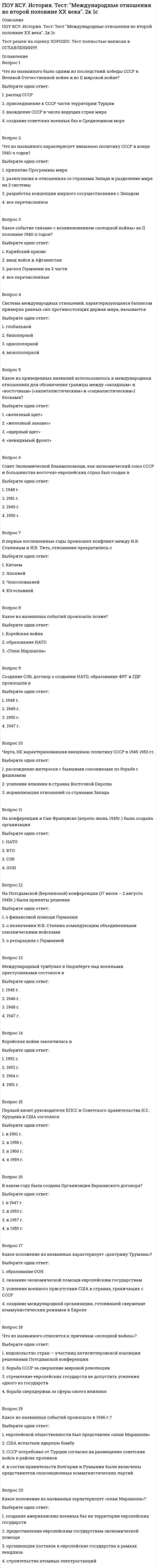      
          Описание
          ПОУ КСУ. История. Тест: Россия в 21 веке. 2к 1сТест решен на оценку ОТЛИЧНО. Тест полностью написан в ОГЛАВЛЕНИИ!!!!! 
          Оглавление
          Вопрос 1Зимние олимпийские игры в г. Сочи прошли вВыберите один ответ:1. 2015 г.2. 2013 г.3. 2014 г. 4. 2012 г.Вопрос 28 декабря 1999 г. в Москве состоялось подписание Договора о создании Союзного государства между РФ иВыберите один ответ:1. Китаем2. США3. Белоруссией 4. Украиной Вопрос 3При президенте Медведеве Д.А. была проведена следующая реформа:Выберите один ответ:1. ЕГЭ2. Армии3. ЖКХ4. МВДВопрос 4Мировой экономический кризис затронул российскую экономику вВыберите один ответ:1. 2006 г.2. 2010 г.3. 2008 г. 4. 2012 г.Вопрос 5Для укрепления финансовой системы России были использованы следующие меры:Выберите один ответ:1. поддержка банковской системы2. сдерживание падения курса рубля 3. увеличение количества рабочих мест4. снижение ипотечного кредитованияВопрос 6Согласно «Концепции внешней политики Российской Федерации» 2000 г. основными целями внешней политики страны являются:Выберите один ответ:1. обеспечение надёжной безопасности страны2. воздействие на общемировые процессы в целях формирования стабильного, справедливого и демократического миропорядка3. содействие позитивному восприятию Российской Федерации в мире4. все перечисленноеВопрос 7Путин В.В. впервые был избран президентом вВыберите один ответ:1. 1998 г.2. 2000 г. 3. 2002 г.4. 1999 г.Вопрос 8Определите, что не относится к реформам Путина В.В. по укреплению Российской государственности:Выберите один ответ:1. конвертируемость рубля, финансовая реформа 2. судебная и военная реформы3. реформа Федерального собрания4. аграрная реформаВопрос 9В годы деятельности Медведева Д.А. на посту Президента РФ в действующую Конституцию РФ были внесены следующие поправки…Выберите один ответ:1. изменены сроки полномочий президента Российской Федерации и Государственной думы 2. избрание президента РФ не всенародным голосованием, а Государственной думой3. увеличен минимальный возраст кандидата на должность президента РФ с 35 на 40 лет4. установлен максимальный возраст президента РФ до 65 летВопрос 10В каком году был принят закон «О государственном гимне РФ»Выберите один ответ:1. 2000 г. 2. 1998 г.3. 2002 г.4. 1997 г.Вопрос 11Хасавюртовские соглашения были связаны сВыберите один ответ:1. установлением партнерских отношений между РФ и НАТО2. урегулированием ситуации в Чечне 3. урегулированием отношений между Татарстаном и федеральным центром4. грузино - абхазским конфликтомВопрос 12В соответствии с Конституцией РФ нижней палатой Федерального собрания являетсяВыберите один ответ:1. Совет Федерации   2. Государственная дума 3. Государственный совет4. Совет безопасности  Вопрос 13В каком году Путин В.В. был избран Президентом РФ во второй разВыберите один ответ:1. 2006 г.2. 2001 г.3. 2004 г. 4. 2008 г.Вопрос 14В каком году Путин В.В. был избран Президентом РФ во второй разВыберите один ответ:1. 2006 г.2. 2001 г.3. 2004 г. 4. 2008 г.Вопрос 15Определите фамилию государственного деятеля. Российский политический деятель, заместитель Председателя Государ­ственной думы (с 2000 года), основатель и председатель Либерально-де­мократической партии России (ЛДПР), член Парламентской ассамблеи Совета Европы. Участник четырёх президентских выборов в России в 1991 — 2008 гг. После победы на думских выборах 1993 года получал право формировать фракцию и во всех последующих Думах. Его политическая деятельность часто характеризуется яркими, скандально-популистскими высказываниями.Выберите один ответ:1. Зюганов2. Жироновский 3. Явлинский4. ПутинВопрос 16Восстановление позиций современной России во внешней политике включает        A)   участие в борьбе с международным терроризмом Б)  стремление к однополярному миру B)   поддержку соотечественников за рубежом Г)  отказ от работы в международных организациях Д)  отстаивание своих национальных интересов на международной арене Е)  прекращение взаимодействия со странами СНГВыберите один ответ:1. ГДЕ2. АВД 3. АБГ4. АБЕВопрос 17Отстаивание национальных интересов, обеспечение благоприятных условий для собственного внутреннего развития, участие в формировании многополярной системы международных отношений — это направления внешнеполитической деятельностиВыберите один ответ:1. Д.А. Медведева 2. М.С. Горбачёва3. Б.Н. Ельцина4. Л.И. БрежневаВопрос 18Укажите фамилию Президента России, прочитав отрывок из его По­слания Федеральному Собранию Российской Федерации. «Я надеюсь, что благополучие России в относительно недалеком будущем будет напрямую зависеть от наших успехов в развитии рынка идей, изобре­тений, открытий, от способности государства и общества находить и поощ­рять талантливых и критически мыслящих людей, воспитывать молодежь в духе интеллектуальной свободы и гражданской активности».Выберите один ответ:1. Горбачев2. Медведев 3. Путин4. ЕльцинВопрос 19Укажите фамилию Президента России, прочитав отрывок из его Посла­ния Федеральному Собранию Российской Федерации (25 апреля 2005 г.). «Убежден, что для современной России ценности демократии не менее важны, чем стремление к экономическому успеху или социальному бла­гополучию людей. ... без сомнения, обеспечение прав и свобод челове­ка является критически важным как для развития экономики, так и для общественно-политической жизни России».Выберите один ответ:1. Горбачев2. Медведев3. Путин 4. ЕльцинВопрос 20Определите фамилию политического деятеля.Российский политический деятель, председатель Совета Союза компартий — КПСС (с 2001), председатель Центрального Комитета Коммунистической партии Российской Федерации (с 1995), председатель Президи­ума Центрального Исполнительного Комитета КПРФ (1993 —1995). Три­жды баллотировался на пост Президента Российской Федерации, каждый раз занимая второе место (1996,2000,2008 гг.).Выберите один ответ:1. Жириновский2. Ельцин3. Горбачев4. Зюганов  
            
            
            ПОУ КСУ. История. Тест: Россия в 21 веке. 2к 1сПОУ КСУ. История. Тест: Россия и мир на рубеже XX-XXI веков. 2к 1с ПОУ КСУ. Маркетинг. ИТОГОВЫЙ ТЕСТ. 2 КУРС. 1 СЕМЕСТРПОУ КСУ. Математика. Тест Начало математического анализаПОУ КСУ. МАТЕМАТИКА. Тест Тригонометрические функции. 2 КУРС. 1 СЕМЕСТРПОУ КСУ. МАТЕМАТИКА. Тест Тригонометрические функции. 2 КУРС. 1 СЕМЕСТР. 2ПОУ КСУ. МАТЕМАТИКА. Функции, их свойства и графики. Степенные, показательные, логарифмические и тригонометрические функции . 2 КУРС. 1 СЕМЕСТРПОУ КСУ. Английский язык. Тест: Итоговый тест. 2к 2сПОУ КСУ. Бухгалтерский учет. Тест: Понятие бухгалтерского учета и организация бухгалтерского учета. 3 к 1 сПОУ КСУ. Документационное обеспечение логистических процессов. Тест: Итоговый тест. 2к 2сПОУ КСУ. Информационные технологии в профессиональной деятельности. Итоговый тест. 3 к 1 сПОУ КСУ. Информационные технологии в профессиональной деятельности. Тест: Информационные ресурсы. 2к 1сПОУ КСУ. Информационные технологии в профессиональной деятельности . Тест: Назначение, состав, основные характеристики компьютера. 2к 2сПОУ КСУ. Информационные технологии в профессиональной деятельности. Тест: Основные методы и средства обработки и хранения информации. 2к 1с