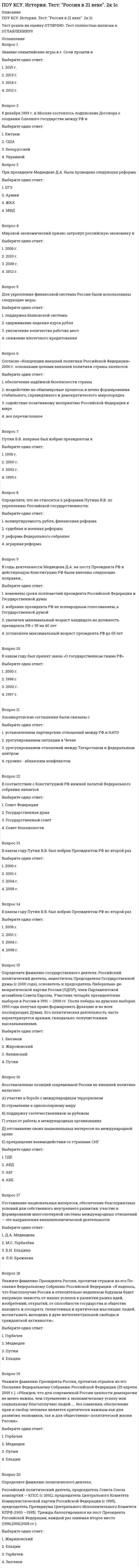      
          Описание
          ПОУ КСУ. История. Тест: Россия и мир на рубеже XX-XXI веков. 2к 1сТест решен на оценку ОТЛИЧНО. Тест полностью написан в ОГЛАВЛЕНИИ!!!!! 
          Оглавление
          Вопрос 1Политика либерализации цен «шоковой терапии» проводилась в России в 1990-е годы под руководствомВыберите один ответ:1. А.Б.Чубайса2. В.С.Черномырдина3. Е.Т.Гайдара 4. С.В.КириенкоВопрос 2Приватизация - этоВыберите один ответ:1. перевод военных предприятий на выпуск мирной продукции2. перевод государственной собственности в частную 3. обесценивание денег4. перевод предприятий на выпуск военной продукцииВопрос 3В начале 1990-х гг. проведение приватизации в РФ связано с деятельностьюВыберите один ответ:1. А.Б.Чубайса 2. В.С.Черномырдина3. А.В.Руцкого4. С.В.КириенкоВопрос 4Деятельность КПСС была прекращена на территории РоссииВыберите один ответ:1. решением Совета Федерации2. решением Верховного Совета3. по указу М.С. Горбачева4. по указу Б.Н. ЕльцинаВопрос 5Кто после отставки Е.Т. Гайдара стал председателем правительства РФ, внесшим коррективы в курс проведения рыночных реформ?Выберите один ответ:1. А.Б. Чубайс2. В.С. Черномырдин 3. М.С. Горбачев4. С.В. СтепашинВопрос 6Президентом Российской Федерации Б.Н. Ельцин был избран в:Выберите один ответ:1. 1989 г.2. 1988 г.3. 1990 г.4. 1991 г.Вопрос 7Провозглашение создания Содружества Независимых Государств произошло:Выберите один ответ:1. 5 декабря 1991 г.2. 1 декабря 1991 г.3. 25 декабря 1991 г.4. 8 декабря 1991 г.Вопрос 8Первым министром иностранных дел суверенной России был:Выберите один ответ:1. А.А. Бессмертных2. И.С. Иванов3. А.В. Козырев 4. Э.А. ШеварнадзеВопрос 9С принятием Конституции РФ в 1993 г. Россия стала …Выберите один ответ:1. парламентской республикой со слабой властью президента2. православным государством3. президентской республикой с сильной властью президента 4. конфедеративным государствомВопрос 10В 1991, 1996, 2000 гг. Президенты Российской Федерации вступали в должность в результате …Выберите один ответ:1. назначения Федеральным собранием2. назначения Конституционным судом3. избрания Государственной думой4. всенародных выборовВопрос 11Расширение НАТО на восток:Выберите один ответ:1. угроза для безопасности России 2. не представляет большой угрозы т. к. создан совет Россия – НАТО3. значительно укрепило безопасность России т. к. создан совет Россия – НАТОВопрос 12Президентом РФ в 2000 году стал:Выберите один ответ:1. Б.Н. Ельцин2. В.В. Путин 3. М. С. Горбачёв4. Д.А. МедведевВопрос 13Действующая ныне Конституция Российской Федерации была принята:Выберите один ответ:1. 7 октября 1977 г.2. 25 апреля 1993 г.3. 19 августа 1991 г.4. 12 декабря 1993 г.Вопрос 14Ваучер — это:Выберите один ответ:1. приватизационный чек 2. документ, удостоверяющий индивидуальный налоговый номер3. страховой медицинский полис4. лицензия на право заниматься индивидуальной предпринимательской деятельностьюВопрос 15По Конституции РФ органом законодательной власти стал (о):Выберите один ответ:1. Верховный Совет2. правительство РФ3. Федеральное Собрание 4. Конституционный судВопрос 16Когда Б.Н.Ельцин объявил об уходе с поста Президента России?Выберите один ответ:1. 1 января 20002. 12 декабря 19993. 31 декабря 1999 4. 14 марта 2000Вопрос 17Когда состоялись выборы Президента России, где победу одержал В.В.Путин, став вторым по счёту Президентом РФ?Выберите один ответ:1. 14 марта 20042. 7 мая 20003. 26 марта 2000 4. 9 мая 2000Вопрос 18Когда была создана проправительственная партия «Единая Россия»?Выберите один ответ:1. 19992. 2001 3. 20044. 2000Вопрос 19Гарантом соблюдения Конституции Рф являетсяВыберите один ответ:1. Арбитражный Суд РФ2. Госдума РФ3. Счетная палата РФ4. Президент РФВопрос 20Что характеризует экономическую политику В.Черномырдина?Выберите один ответ:1. увеличение инвестиций в культуру и образование2. введение госконтроля за рынком3. четкая социальная направленность реформ 4. расширение экономических контактов со странами Центральной и Юго-Восточной Европы 
            
            
            ПОУ КСУ. История. Тест: Россия и мир на рубеже XX-XXI веков. 2к 1с ПОУ КСУ. Маркетинг. ИТОГОВЫЙ ТЕСТ. 2 КУРС. 1 СЕМЕСТРПОУ КСУ. Математика. Тест Начало математического анализаПОУ КСУ. МАТЕМАТИКА. Тест Тригонометрические функции. 2 КУРС. 1 СЕМЕСТРПОУ КСУ. МАТЕМАТИКА. Тест Тригонометрические функции. 2 КУРС. 1 СЕМЕСТР. 2ПОУ КСУ. МАТЕМАТИКА. Функции, их свойства и графики. Степенные, показательные, логарифмические и тригонометрические функции . 2 КУРС. 1 СЕМЕСТРПОУ КСУ. Основы логистики. Тест: Информационное обеспечение логистики. 2 КУРС. 1 СЕМЕСТРПОУ КСУ. Бухгалтерский учет. Тест: Понятие бухгалтерского учета и организация бухгалтерского учета. 3 к 1 сПОУ КСУ. Документационное обеспечение логистических процессов. Тест: Итоговый тест. 2к 2сПОУ КСУ. Информационные технологии в профессиональной деятельности. Итоговый тест. 3 к 1 сПОУ КСУ. Информационные технологии в профессиональной деятельности. Тест: Информационные ресурсы. 2к 1сПОУ КСУ. Информационные технологии в профессиональной деятельности . Тест: Назначение, состав, основные характеристики компьютера. 2к 2сПОУ КСУ. Информационные технологии в профессиональной деятельности. Тест: Основные методы и средства обработки и хранения информации. 2к 1сПОУ КСУ. История. Тест: Международные отношения во второй половине ХХ века. 2к 1с