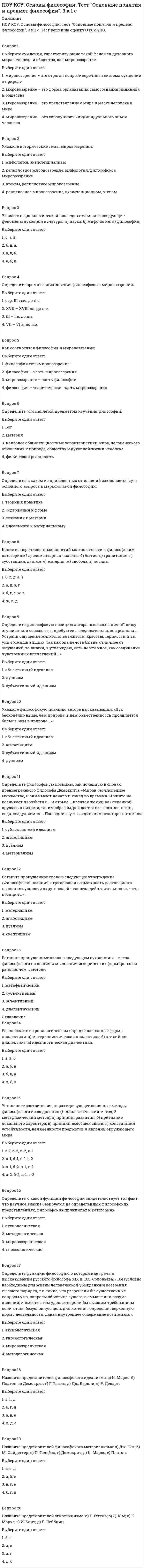      
          Описание
          ПОУ КСУ. Основы философии. Тест Современная философия. 3 к 1 с. Тест решен на оценку ХОРОШО.Вопрос 1Марксистская философия возникла во второй половине…Выберите один ответ: 1. XX в. 2. XIX в.  3. XVIII в. 4. XXI в.Вопрос 2Определите характерную черту философского творчества К. Маркса:Выберите один ответ: 1. социоцентризм  2. деизм 3. атеизм 4. теоцентризмВопрос 3Определите время становления самобытной русской философии:Выберите один ответ: 1. XI – XVI в. 2. XI – XV в. 3. IX – XII в. 4. XI – XVII в. Вопрос 4Назовите основные черты русской философии: а) рационализм; б) эмпиризм; в) нравственно-религиозный характер; г) наукоцентризм; д) евроцентризм; е) «некабинетный» стиль философствования, тесное переплетение с художественной литературой; ж) антибуржуазная направленность; з) антропоцентризм; и) историософичность.Выберите один ответ: 1. а, б, г, д 2. б, д, ж, з 3. а, г, з, и 4. в, е, з, и Вопрос 5Кто является автором концепции «Москва – Третий Рим»? а)Выберите один ответ: 1. Филофей  2. Иван Грозный 3. Владимир Мономах 4. Ярослав МудрыйВопрос 6Кто является автором концепции «Москва – Третий Рим»? а)Выберите один ответ: 1. Филофей  2. Иван Грозный 3. Владимир Мономах 4. Ярослав МудрыйВопрос 7Кто является автором сочинения «Путешествие из Петербурга в Москву» и философского трактата «О человеке, о его смертности и бессмертии»?Выберите один ответ: 1. Н.И. Новиков 2. В.Н. Татищев 3. М.В. Ломоносов 4. А.Н. Радищев Вопрос 8Выделите темы и проблемы русской философии XIX в.: а) космизм; б) философия науки; в) проблема выбора пути развития России; г) проблема универсалий (общих понятий); д) проблема социальной справедливости; е) философия всеединства; ж) проблема рационального постижения мира.Выберите один ответ: 1. а, б, ж 2. г, д, ж 3. б, г, д 4. а, в, е Вопрос 9Какому русскому философу принадлежат такие слова: «Мы стоим как бы вне времени, всемирное воспитание человеческого рода на нас не распространилось»?Выберите один ответ: 1. А.С. Хомякову 2. И.В. Киреевскому 3. П.Я. Чаадаеву  4. А.И. ГерценуВопрос 10Какая из школ философской мысли оказала наибольшее влияние на формирование философских воззрений русских идеалистов?Выберите один ответ: 1. немецкая классическая философия 2. средневековая схоластика 3. гуманизм Возрождения  4. французский материализмВопрос 11Из приведенного перечня выделите основные направления развития постклассической философии: а) неотомизм; б) неоплатонизм; в) экзистенциализм; г) постпозитивизм; д) постмарксизм; е) патристика.Выберите один ответ: 1. б, д, е 2. а, б, в  3. г, д, е 4. а, в, гВопрос 12Определите содержание термина «иррационализм»: а) отказ от познания мира; б) отрицание возможности познания мира человеком; в) отрицание познавательных возможностей разума; г) сомнение в возможностях научного познания; д) переориентация познания на различные нерационалистические способы постижения мира.Выберите один ответ: 1. б, д 2. в, д  3. а, в 4. а, гВопрос 13Укажите основные установки, из которых исходит философия неотомизма: а) механицизм; б) креационизм; в) эволюционизм; г) гносеологический дуализм; д) теодицея; е) провиденциализм.Выберите один ответ: 1. б, д, е  2. а, в, е 3. б, г, д 4. а, г, еВопрос 14Укажите основные принципы неопозитивизма: а) принцип развития; б) принцип верификации; в) принцип конвенциализма; г) принцип всеобщей связи явлений.Выберите один ответ: 1. в, г 2. а, б 3. б, в  4. а, г 
          Оглавление
          Вопрос 15Укажите, что составляет основное содержание философской герменевтики:Выберите один ответ: 1. исследование понимания как условия осмысления социального бытия 2. совокупность приемов истолкования текстов гуманитарного характера  3. учение о ноосфере 4. все перечисленноеВопрос 16Назовите, что является предметом философских исследований структурализма:Выберите один ответ: 1. структура деятельности индивида 2. структурные уровни организации материи 3. инвариантные отношения (структуры) в динамике преимущественно социокультурных феноменов различного порядка  4. объективная реальность, данная человеку в ощущенияхВопрос 17Выделите черты европейской культуры, подвергнутые критике в философии постмодерна: а) логоцентризм; б) пессимизм; в) тотальная бинаризация культуры; г) претензия на преобладание реальности над знаком, представляющим ее.Выберите один ответ: 1. а, б 2. а, г  3. б, г 4. в, гВопрос 18Определите основные установки философской методологии постмодерна: а) плюрализм и фрагментация исследуемой реальности; б) агностицизм; в) повышенное внимание к проблемам языка; г) отказ от бинаризма; д) идеализм; е) игра интерпретаций; ж) симуляция.Выберите один ответ: 1. б, в, г 2. в, д, е 3. а, е, ж  4. б, г, жВопрос 19Определите основные установки философской методологии постмодерна: а) плюрализм и фрагментация исследуемой реальности; б) агностицизм; в) повышенное внимание к проблемам языка; г) отказ от бинаризма; д) идеализм; е) игра интерпретаций; ж) симуляция.Выберите один ответ: 1. б, в, г 2. в, д, е 3. а, е, ж  4. б, г, жВопрос 20Какие ситуации выдвигаются на первый план экзистенциалистами в понимании человеческого бытия?Выберите один ответ: 1. романтические ситуации 2. интересные ситуации 3. «пограничные ситуации»  4. переходные ситуации 
            
            
            ПОУ КСУ. Основы философии. Тест Современная философия. 3 к 1 с ПОУ КСУ. Основы философии. Тест Учение о бытии и теория познания. Социальная философия. 3 к 1 сПОУ КСУ. Основы философии. Тест Философия Возрождения и Нового времени. 3 к 1 сПОУ КСУ. Основы философии. Тест Философия Древнего мира и средневековая философия. 3 к 1 сПОУ КСУ. Русский язык и культура речи . Тест Введение. 2к 2сПОУ КСУ. Русский язык и культура речи . Тест Лексика и фразеология. 2к 2сПОУ КСУ. Русский язык и культура речи . Тест Словообразование, морфология, синтаксис. 2к 2сПОУ КСУ. МАТЕМАТИКА. Тест Тригонометрические функции. 2 КУРС. 1 СЕМЕСТР. 2ПОУ КСУ. МАТЕМАТИКА. Функции, их свойства и графики. Степенные, показательные, логарифмические и тригонометрические функции . 2 КУРС. 1 СЕМЕСТРПОУ КСУ. Основы логистики. Тест: Информационное обеспечение логистики. 2 КУРС. 1 СЕМЕСТРПОУ КСУ. Основы логистики. Тест: Методы логистики 2 курс 1 семестр ПОУ КСУ. Основы логистики. Тест: Функции логистики. 2 КУРС. 1 СЕМЕСТРПОУ КСУ. Основы планирования и организации логистического процесса в организациях (подразделениях) . Итоговый тест. 3 к 1 сПОУ КСУ. Основы планирования и организации логистического процесса в организациях (подразделениях). Тест: Итоговый тест. 2к 2с