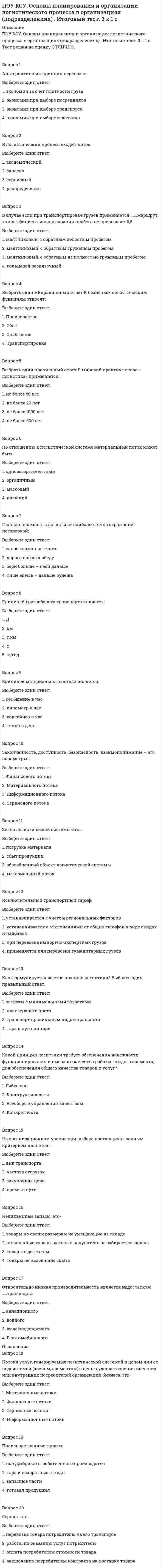      
          Описание
          ПОУ КСУ. Основы планирования и организации логистического процесса в организациях (подразделениях). Тест: Итоговый тест. 2к 2сТест решен на оценку ОТЛИЧНО. Тест полностью написан в ОГЛАВЛЕНИИ!!!!!Вопрос 1Основные функции планирования на предприятии следующие:Выберите один ответ:1. обеспечение, регулирование, контроль2. руководство, прогнозирование, регулирование, контроль3. руководство, обеспечение, координирование, регулирование, анализ и контрольВопрос 2Целью планирования деятельности организации является:Выберите один ответ:1. определение будущей прибыли2. обоснование расхода всех видов ресурсов3. определение целей, средств и силВопрос 3Методика планирования позволяет:Выберите один ответ:1. разработать такой план, выполнение которого принесет предприятию наибольшую прибыль2. выполнить анализ всего объема работ, учитывая условия их выполнения 3. изменять весь объем работ при изменении условий их выполненияВопрос 4Среда, в которой ведется бизнес, включает факторы, влияющие на логистику, но которыми логистика управлять не может. Правильно укажите эти факторы:Выберите один ответ:1. потребители, рыночные условия, экономический климат, конкуренты, социальные условия, политические условия, правовые ограничения 2. сотрудники, опыт, поставщики, качество продукции3. оба ответа верныВопрос 5Стратегическое планирование- этоВыберите один ответ:1. действия по принятию решений, затрагивающих весь бизнес организации 2. обобщенная модель действий, необходимых для достижения главных (долгосрочных) целей путем координации и распределения ресурсов структуры предприятия на основе ее логистизации3. завершающий этап в планировании деятельности логистической цепиВопрос 6Оперативное планирование- этоВыберите один ответ:1. завершающий этап в планировании деятельности логистической цепи 2. действия по принятию решений, затрагивающих весь бизнес организации3. обобщенная модель действий, необходимых для достижения главных (долгосрочных) целей путем координации и распределения ресурсов структуры предприятия на основе ее логистизацииВопрос 7Планирование по срокам подразделяют на следующие виды:Выберите один ответ:1. первичное, вторичное2. межцеховое, внутрицеховое3. календарное, текущее Вопрос 8Планирование потребности в материалах представляет собойВыберите один ответ:1. процедуру разработки оперативных планов и текущих графиков работы для отдельного производственного участка2. постоянный оперативный контроль и непрерывное текущее регулирование хода производственных процессов3. систему планирования закупки материалов с учетом тенденций сезонности и динамики первичного спроса, а также типа рынков, на которых предприятие представляет свою продукцию Вопрос 9Выделяют несколько видов потребности в материальных ресурсах:Выберите один ответ:1. потребность брутто, общая брутто потребность, потребность нетто2. первичная, вторичная, третичная3. оба ответа верны Вопрос 10Понятие материального потока является ключевым в логистике. Материальным потоком называютсяВыберите один ответ:1. совокупность последовательных операций (в снабжении – по доведению продукции до потребителей, включающий в себя закупку, доставку, приемку, хранение, подготовку и продажу продукции; в производстве – по преобразованию сырья в готовый продукт; в распределении – по физическому продвижению продукции к потребителю).2. поток, возникающий в процессе транспортировки грузов не единичным транспортным средством3. грузы, детали, товарно-материальные ценности, рассматриваемые в процессе приложения к ним различных логистических операций и отнесенные к временному интервалу Вопрос 11Логистическая система распределения- это 
          Оглавление
          Вопрос 1Основные функции планирования на предприятии следующие:Выберите один ответ:1. обеспечение, регулирование, контроль2. руководство, прогнозирование, регулирование, контроль3. руководство, обеспечение, координирование, регулирование, анализ и контрольВопрос 2Целью планирования деятельности организации является:Выберите один ответ:1. определение будущей прибыли2. обоснование расхода всех видов ресурсов3. определение целей, средств и силВопрос 3Методика планирования позволяет:Выберите один ответ:1. разработать такой план, выполнение которого принесет предприятию наибольшую прибыль2. выполнить анализ всего объема работ, учитывая условия их выполнения 3. изменять весь объем работ при изменении условий их выполненияВопрос 4Среда, в которой ведется бизнес, включает факторы, влияющие на логистику, но которыми логистика управлять не может. Правильно укажите эти факторы:Выберите один ответ:1. потребители, рыночные условия, экономический климат, конкуренты, социальные условия, политические условия, правовые ограничения 2. сотрудники, опыт, поставщики, качество продукции3. оба ответа верныВопрос 5Стратегическое планирование- этоВыберите один ответ:1. действия по принятию решений, затрагивающих весь бизнес организации 2. обобщенная модель действий, необходимых для достижения главных (долгосрочных) целей путем координации и распределения ресурсов структуры предприятия на основе ее логистизации3. завершающий этап в планировании деятельности логистической цепиВопрос 6Оперативное планирование- этоВыберите один ответ:1. завершающий этап в планировании деятельности логистической цепи 2. действия по принятию решений, затрагивающих весь бизнес организации3. обобщенная модель действий, необходимых для достижения главных (долгосрочных) целей путем координации и распределения ресурсов структуры предприятия на основе ее логистизацииВопрос 7Планирование по срокам подразделяют на следующие виды:Выберите один ответ:1. первичное, вторичное2. межцеховое, внутрицеховое3. календарное, текущее Вопрос 8Планирование потребности в материалах представляет собойВыберите один ответ:1. процедуру разработки оперативных планов и текущих графиков работы для отдельного производственного участка2. постоянный оперативный контроль и непрерывное текущее регулирование хода производственных процессов3. систему планирования закупки материалов с учетом тенденций сезонности и динамики первичного спроса, а также типа рынков, на которых предприятие представляет свою продукцию Вопрос 9Выделяют несколько видов потребности в материальных ресурсах:Выберите один ответ:1. потребность брутто, общая брутто потребность, потребность нетто2. первичная, вторичная, третичная3. оба ответа верны Вопрос 10Понятие материального потока является ключевым в логистике. Материальным потоком называютсяВыберите один ответ:1. совокупность последовательных операций (в снабжении – по доведению продукции до потребителей, включающий в себя закупку, доставку, приемку, хранение, подготовку и продажу продукции; в производстве – по преобразованию сырья в готовый продукт; в распределении – по физическому продвижению продукции к потребителю).2. поток, возникающий в процессе транспортировки грузов не единичным транспортным средством3. грузы, детали, товарно-материальные ценности, рассматриваемые в процессе приложения к ним различных логистических операций и отнесенные к временному интервалу Вопрос 11Логистическая система распределения- этоВыберите один ответ:1. обобщенная модель действий, необходимых для достижения главных (долгосрочных) целей путем координации и распределения ресурсов структуры предприятия на основе ее логистизации2. это совокупность звеньев цепи поставок различных товаров производителя (продавца) к конечным потребителям, интегрированных единым процессом управления товародвижением, логистической инфраструктурой и ресурсами, а также обеспечивающих высокую степень удовлетворенности покупателя и экономию логистических издержек 3. завершающий этап в планировании деятельности логистической цепиВопрос 12При проведении логистических операций оформляются соответствующие документы. Для этого в службах предприятия создаются...Выберите один ответ:1. делопроизводства 2. склады3. отделы охраны трудаВопрос 13Делопроизводство на складе ведет следующие внешние документы склада:Выберите один ответ:1. товарная накладная (ТОРГ-12), грузовая таможенная декларация (ГТД) 2. приходная накладная3. акт приема товарно-материальных ценностей с таблицей обнаруженных поврежденийВопрос 14Внутренние документы склада:Выберите один ответ:1. журнал регистрации транспортных средств, приходная накладная, лист осмотра товара 2. счет-фактура, инвойс, инвентаризационная опись3. заявка на прием товаров, заявка на отгрузку товаровВопрос 15Приходный ордер (форма № М-4)Выберите один ответ:1. применяется для оформления приемки продукции, имеющей расхождения по количеству и качеству, а также расхождения по ассортименту с данными сопроводительных документов поставщика.2. документ, служащий для приемки и оприходования продукции и тары под продукцией, поступающей от поставщиков 3. документ, на основании которого осуществляется списание продукции со складаВопрос 16Лимитно-заборная карта (форма № М-8)Выберите один ответ:1. применяется для оформления приемки продукции, имеющей расхождения по количеству и качеству, а также расхождения по ассортименту с данными сопроводительных документов поставщика.2. документ, служащий для приемки и оприходования продукции и тары под продукцией, поступающей от поставщиков3. документ, на основании которого осуществляется списание продукции со склада Вопрос 17Требование-накладная (форма № М-11)Выберите один ответ:1. документ, служащий для приемки и оприходования продукции и тары под продукцией, поступающей от поставщиков2. применяется для учета движения продукции внутри организации между материально ответственными лицами различных структурных подразделений 3. применяется для оформления приемки продукции, имеющей расхождения по количеству и качеству, а также расхождения по ассортименту с данными сопроводительных документов поставщика.Вопрос 18Накладная (приказ-накладная) на отпуск материала на сторону (форма № М-15) применяется для учета отпуска продукции:Выберите один ответ:1. структурным подразделениям своей организации, расположенным за пределами ее территории2. сторонним организациям3. оба ответа верны Вопрос 19Акт о весе тары составляется не позднееВыберите один ответ:1. 15 дней после освобождения тары2. 10 дней после освобождения тары 3. 5 дней после освобождения тарыВопрос 20Накладная- этоВыберите один ответ:1. документ оперативного учета, который характеризует выполнение водителем производственных заданий (перевозок), учитывает режим работы водителя и транспортного средства, расход горюче-смазочных материалов2. транспортный документ, применяемый при железнодорожных и речных перевозках, а также при перевозке грузов в прямом смешанном железнодорожно-водном и прямом водном сообщениях 3. двусторонняя сделка об установлении, изменении или прекращении прав и обязанностей в отношении между сторонами 
            
            
            ПОУ КСУ. Основы планирования и организации логистического процесса в организациях (подразделениях). Тест: Итоговый тест. 2к 2сПОУ КСУ. Основы философии. Тест Основные понятия и предмет философии. 3 к 1 сПОУ КСУ. Основы философии. Тест Современная философия. 3 к 1 с ПОУ КСУ. Основы философии. Тест Учение о бытии и теория познания. Социальная философия. 3 к 1 сПОУ КСУ. Основы философии. Тест Философия Возрождения и Нового времени. 3 к 1 сПОУ КСУ. Основы философии. Тест Философия Древнего мира и средневековая философия. 3 к 1 сПОУ КСУ. Русский язык и культура речи . Тест Введение. 2к 2сПОУ КСУ. Математика. Тест Начало математического анализаПОУ КСУ. МАТЕМАТИКА. Тест Тригонометрические функции. 2 КУРС. 1 СЕМЕСТРПОУ КСУ. МАТЕМАТИКА. Тест Тригонометрические функции. 2 КУРС. 1 СЕМЕСТР. 2ПОУ КСУ. МАТЕМАТИКА. Функции, их свойства и графики. Степенные, показательные, логарифмические и тригонометрические функции . 2 КУРС. 1 СЕМЕСТРПОУ КСУ. Основы логистики. Тест: Информационное обеспечение логистики. 2 КУРС. 1 СЕМЕСТРПОУ КСУ. Основы логистики. Тест: Методы логистики 2 курс 1 семестр ПОУ КСУ. Основы логистики. Тест: Функции логистики. 2 КУРС. 1 СЕМЕСТР