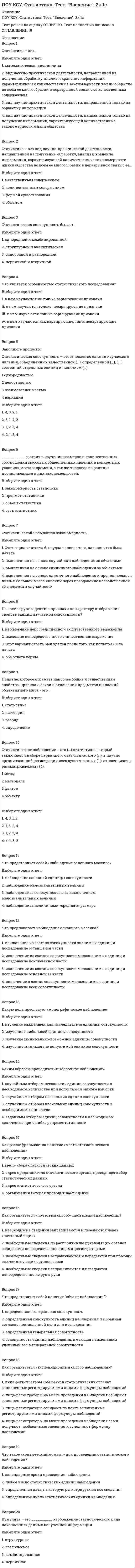      
          Описание
          ПОУ КСУ. Статистика. Тест: Статистические величины и показатели вариации. 2к 2сТест решен на оценку ОТЛИЧНО. Тест полностью написан в ОГЛАВЛЕНИИ!!!!!Вопрос 1Что понимается в статистике под термином «вариация показателя»?Выберите один ответ:1. изменение размерности показателя2. изменение названия показателя3. правильный ответ не представлен 4. изменение величины показателяВопрос 2Укажите показатели вариацииВыберите один ответ:1. темп роста и прироста2. сигма и дисперсия 3. мода и медиана4. правильный ответ не представлен Вопрос 3Показатель дисперсии - это:Выберите один ответ:1. квадрат среднего отклонения2. средний квадрат отклонений  3. отклонение среднего квадрата4. правильный ответ не представлен Вопрос 4Коэффициент вариации измеряет колеблемость признакаВыберите один ответ:1. правильный ответ не представлен 2. в абсолютном выражении3. в относительном выражении и в абсолютном выражении4. в относительном выраженииВопрос 5Среднеквадратическое отклонение характеризуетВыберите один ответ:1. разброс данных  2. правильный ответ не представлен 3. динамику данных4. взаимосвязь данныхВопрос 6Размах вариации исчисляется какВыберите один ответ:1. разность между максимальным и минимальным значением показателя  2. не вычисляется 3. разность между первым и последним членом ряда распределения4. правильный ответ не представлен Вопрос 7 Закон сложения дисперсий характеризуетВыберите один ответ:1. разброс неупорядоченных данных2. динамический разброс данных3. разброс сгруппированных данных  4. правильный ответ не представлен Вопрос 8Средне квадратическое отклонение исчисляется какВыберите один ответ:1. корень квадратный из дисперсии 2. корень квадратный из коэффициента вариации3. правильный ответ не представлен 4. корень квадратный из медианыВопрос 9Выборочный метод в статистических исследованиях используется для:Выберите один ответ:1. анализа факторов взаимосвязи2. экономии времени и снижения затрат на проведение статистического исследования 3. правильный ответ не представлен 4. повышения точности прогнозаВопрос 10Коэффициент доверия в выборочном методе может принимать значения:Выберите один ответ:1. 4, 5, 62. 7, 8, 93. правильный ответ не представлен 4. 1, 2, 3Вопрос 11Средняя ошибка выборки:Выберите один ответ:1. обратно пропорциональна разбросу варьирующего признака2. правильный ответ не представлен 3. прямо пропорциональна рассеяности данных 4. никак не зависит от колеблемости данныхВопрос 12Ряд динамики характеризует:а) структуру совокупности по какому-то признаку;б) изменение характеристик совокупности во времени;в) определенное значение признака в совокупности;г) величину показателя на определенную дату или за определенный периодВыберите один ответ:1. правильный ответ не представлен 2. б, г  3. б, в4. а, бВопрос 13Ряд динамики может состоять:а) из абсолютных суммарных величин;б) из относительных и средних величин;Выберите один ответ:1. а, б 2. правильный ответ не представлен 3. б4. аВопрос 14Средний уровень моментного ряда динамики исчисляется как:а) средняя арифметическая взвешенная при равных интервалах между датамиб) при неравных интервалах между датами как средняя хронологическаяв) при равных интервалах между датами как средняя хронологическаяВыберите один ответ:1. б, в 2. а3. правильный ответ не представлен 4. б 
          Оглавление
          Вопрос 1Что понимается в статистике под термином «вариация показателя»?Выберите один ответ:1. изменение размерности показателя2. изменение названия показателя3. правильный ответ не представлен 4. изменение величины показателяВопрос 2Укажите показатели вариацииВыберите один ответ:1. темп роста и прироста2. сигма и дисперсия 3. мода и медиана4. правильный ответ не представлен Вопрос 3Показатель дисперсии - это:Выберите один ответ:1. квадрат среднего отклонения2. средний квадрат отклонений  3. отклонение среднего квадрата4. правильный ответ не представлен Вопрос 4Коэффициент вариации измеряет колеблемость признакаВыберите один ответ:1. правильный ответ не представлен 2. в абсолютном выражении3. в относительном выражении и в абсолютном выражении4. в относительном выраженииВопрос 5Среднеквадратическое отклонение характеризуетВыберите один ответ:1. разброс данных  2. правильный ответ не представлен 3. динамику данных4. взаимосвязь данныхВопрос 6Размах вариации исчисляется какВыберите один ответ:1. разность между максимальным и минимальным значением показателя  2. не вычисляется 3. разность между первым и последним членом ряда распределения4. правильный ответ не представлен Вопрос 7 Закон сложения дисперсий характеризуетВыберите один ответ:1. разброс неупорядоченных данных2. динамический разброс данных3. разброс сгруппированных данных  4. правильный ответ не представлен Вопрос 8Средне квадратическое отклонение исчисляется какВыберите один ответ:1. корень квадратный из дисперсии 2. корень квадратный из коэффициента вариации3. правильный ответ не представлен 4. корень квадратный из медианыВопрос 9Выборочный метод в статистических исследованиях используется для:Выберите один ответ:1. анализа факторов взаимосвязи2. экономии времени и снижения затрат на проведение статистического исследования 3. правильный ответ не представлен 4. повышения точности прогнозаВопрос 10Коэффициент доверия в выборочном методе может принимать значения:Выберите один ответ:1. 4, 5, 62. 7, 8, 93. правильный ответ не представлен 4. 1, 2, 3Вопрос 11Средняя ошибка выборки:Выберите один ответ:1. обратно пропорциональна разбросу варьирующего признака2. правильный ответ не представлен 3. прямо пропорциональна рассеяности данных 4. никак не зависит от колеблемости данныхВопрос 12Ряд динамики характеризует:а) структуру совокупности по какому-то признаку;б) изменение характеристик совокупности во времени;в) определенное значение признака в совокупности;г) величину показателя на определенную дату или за определенный периодВыберите один ответ:1. правильный ответ не представлен 2. б, г  3. б, в4. а, бВопрос 13Ряд динамики может состоять:а) из абсолютных суммарных величин;б) из относительных и средних величин;Выберите один ответ:1. а, б 2. правильный ответ не представлен 3. б4. аВопрос 14Средний уровень моментного ряда динамики исчисляется как:а) средняя арифметическая взвешенная при равных интервалах между датамиб) при неравных интервалах между датами как средняя хронологическаяв) при равных интервалах между датами как средняя хронологическаяВыберите один ответ:1. б, в 2. а3. правильный ответ не представлен 4. бВопрос 15Абсолютный прирост исчисляется как:а) отношение уровней рядаб) разность уровней рядаТемп роста исчисляется как:в) отношение уровней рядаг) разность уровней ряда;Выберите один ответ:1. а, г2. нет правильного ответа3. а, в4. б, вВопрос 16Для выявления основной тенденции развития используется:а) метод укрупнения интерваловб) метод скользящей среднейв) метод аналитического выравниванияг) метод наименьших квадратовВыберите один ответ:1. б, г2. нет правильного ответа3. а, б, в 4. а, б, гВопрос 17К наиболее простым методам прогнозирования относят:Выберите один ответ:1. метод на основе среднего абсолютного прироста 2. индексный метод3. метод скользящей средней4. нет правильного ответаВопрос 18Термин корреляция в статистике понимают как:Выберите один ответ:1. отношение, соотношение2. функцию, уравнение3. связь, зависимость 4. нет правильного ответаВопрос 19Для каких целей определяется среднегармоническаяВыберите один ответ:1. для выявления абсолютного значения явления2. для выявления относительной величины ряда3. для выбора середины ряда4. для определения среднего значения ряда динамики Вопрос 20В каких случаях рассчитывается среднегармоническаяВыберите один ответ:1. когда известны значения признака и произведение значений признаков ни их частоты, а сами частоты не известны 2. когда определяются суммарные значения признака3. когда требуется получить новые значения признака4. когда необходимо рассчитать распределение явления в среде 
            
            
            ПОУ КСУ. Статистика. Тест: Статистические величины и показатели вариации. 2к 2сПОУ КСУ. Статистика. Тест: Статистическое наблюдение. 2к 1сПОУ КСУ. Физическая культура. Тест: Итоговый тест. 2к 1сПОУ КСУ. Экономика организации. Тест: Итоговый тест. 2к 2сПОУ КСУ. Экономика организации. Тест: Основной капитал организации и его роль в производстве. 2к 1сПОУ КСУ. Экономика организации. Тест: Основные организационно-правовые формы организаций. 2к 1сПОУ КСУ. Экономика организации. Тест: Предприятие, как форма организации, производящей производственную продукцию. 2к 1с ПОУ КСУ. Основы философии. Тест Учение о бытии и теория познания. Социальная философия. 3 к 1 сПОУ КСУ. Основы философии. Тест Философия Возрождения и Нового времени. 3 к 1 сПОУ КСУ. Основы философии. Тест Философия Древнего мира и средневековая философия. 3 к 1 сПОУ КСУ. Русский язык и культура речи . Тест Введение. 2к 2сПОУ КСУ. Русский язык и культура речи . Тест Лексика и фразеология. 2к 2сПОУ КСУ. Русский язык и культура речи . Тест Словообразование, морфология, синтаксис. 2к 2сПОУ КСУ. Русский язык и культура речи . Тест Фонетика, орфоэпия, орфография. 2к 2с