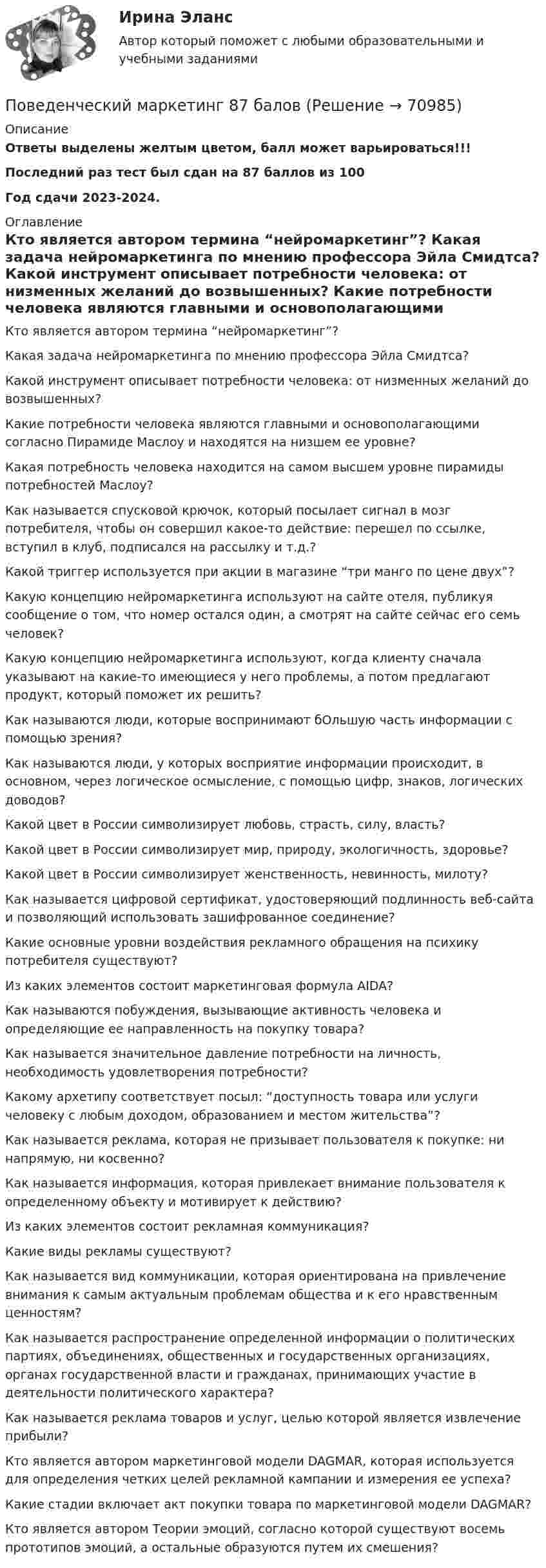     
            Описание
            Ответы выделены желтым цветом, балл может варьироваться!!!Последний раз тест был сдан на 87 баллов из 100Год сдачи 2023-2024. 
            Оглавление
              Кто является автором термина “нейромаркетинг”?   Какая задача нейромаркетинга по мнению профессора Эйла Смидтса?   Какой инструмент описывает потребности человека: от низменных желаний до возвышенных?   Какие потребности человека являются главными и основополагающими согласно Пирамиде Маслоу и находятся на низшем ее уровне?   Какая потребность человека находится на самом высшем уровне пирамиды потребностей Маслоу?   Как называется спусковой крючок, который посылает сигнал в мозг потребителя, чтобы он совершил какое-то действие: перешел по ссылке, вступил в клуб, подписался на рассылку и т.д.?   Какой триггер используется при акции в магазине “три манго по цене двух”?   Какую концепцию нейромаркетинга используют на сайте отеля, публикуя сообщение о том, что номер остался один, а смотрят на сайте сейчас его семь человек?   Какую концепцию нейромаркетинга используют, когда клиенту сначала указывают на какие-то имеющиеся у него проблемы, а потом предлагают продукт, который поможет их решить?   Как называются люди, которые воспринимают бОльшую часть информации с помощью зрения?   Как называются люди, у которых восприятие информации происходит, в основном, через логическое осмысление, с помощью цифр, знаков, логических доводов?   Какой цвет в России символизирует любовь, страсть, силу, власть?   Какой цвет в России символизирует мир, природу, экологичность, здоровье?   Какой цвет в России символизирует женственность, невинность, милоту?   Как называется цифровой сертификат, удостоверяющий подлинность веб-сайта и позволяющий использовать зашифрованное соединение?   Какие основные уровни воздействия рекламного обращения на психику потребителя существуют?   Из каких элементов состоит маркетинговая формула AIDA?   Как называются побуждения, вызывающие активность человека и определяющие ее направленность на покупку товара?   Как называется значительное давление потребности на личность, необходимость удовлетворения потребности?   Какому архетипу соответствует посыл: “доступность товара или услуги человеку с любым доходом, образованием и местом жительства”?   Как называется реклама, которая не призывает пользователя к покупке: ни напрямую, ни косвенно?   Как называется информация, которая привлекает внимание пользователя к определенному объекту и мотивирует к действию?   Из каких элементов состоит рекламная коммуникация?   Какие виды рекламы существуют?   Как называется вид коммуникации, которая ориентирована на привлечение внимания к самым актуальным проблемам общества и к его нравственным ценностям?   Как называется распространение определенной информации о политических партиях, объединениях, общественных и государственных организациях, органах государственной власти и гражданах, принимающих участие в деятельности политического характера?   Как называется реклама товаров и услуг, целью которой является извлечение прибыли?   Кто является автором маркетинговой модели DAGMAR, которая используется для определения четких целей рекламной кампании и измерения ее успеха?   Какие стадии включает акт покупки товара по маркетинговой модели DAGMAR?   Кто является автором Теории эмоций, согласно которой существуют восемь прототипов эмоций, а остальные образуются путем их смешения?   
            
            
            Поведенческий маркетинг, 29 вопросов  (ответы на тест Синергия / МТИ / МОИ / МосАП)Поведенческий маркетинг 87 балов Поведенческий маркетинг (Синергия)Поведенческий маркетинг. Синергия. 100 баллов на ОТЛИЧНО! Итоговый тест 2023 г. 6 семестр.Поведенческий маркетинг, синергия, 4 семестр, 87 балла - 39 ответов.Поведенческий маркетинг (тест с ответами Синергия/МОИ/ МТИ /МОСАП)Поведенческий маркетинг.фмен_БАК (тест с ответами Синергия/МОИ/ МТИ /МОСАП)… поведение у лиц с психиатрическими диагнозами означает, что они могут проявлять агрессивное или неадекватное поведение, стремясь привлечь внимание к своей проблеме или негативным эмоциям💯 Поведение человека в организации.ои(dor_МАГ) (ответы на тест Синергия / МОИ / МТИ / МосАП, декабрь 2023)Поведение человека в организации / Организационная психология (ответы  на тест Синергия / МТИ / МОИ / МосАП)Поведение человека в организации - Ответы на тест Синергия (40 вопросов)Поведение человека в организации. Синергия (4 семестр)Поведение человека в организации. Синергия. 🔥 Ответы на КОМПЕТЕНТНОСТНЫЙ ТЕСТ 🔥Поведение человека в организации (тест с ответами магистратура Синергия)