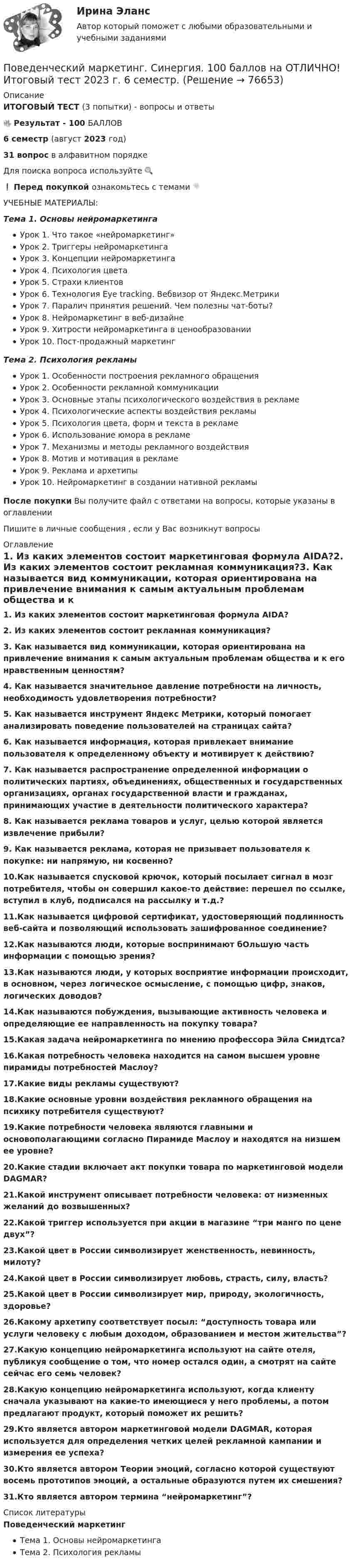     
            Описание
            ИТОГОВЫЙ ТЕСТ (3 попытки) - вопросы и ответы🔥 Результат - 100 БАЛЛОВ6 семестр (август 2023 год)31 вопрос в алфавитном порядкеДля поиска вопроса используйте 🔍❗ Перед покупкой ознакомьтесь с темами 👇УЧЕБНЫЕ МАТЕРИАЛЫ:Тема 1. Основы нейромаркетингаУрок 1. Что такое «нейромаркетинг»Урок 2. Триггеры нейромаркетингаУрок 3. Концепции нейромаркетингаУрок 4. Психология цветаУрок 5. Страхи клиентовУрок 6. Технология Eye tracking. Вебвизор от Яндекс.МетрикиУрок 7. Паралич принятия решений. Чем полезны чат-боты?Урок 8. Нейромаркетинг в веб-дизайнеУрок 9. Хитрости нейромаркетинга в ценообразованииУрок 10. Пост-продажный маркетингТема 2. Психология рекламыУрок 1. Особенности построения рекламного обращенияУрок 2. Особенности рекламной коммуникацииУрок 3. Основные этапы психологического воздействия в рекламеУрок 4. Психологические аспекты воздействия рекламыУрок 5. Психология цвета, форм и текста в рекламеУрок 6. Использование юмора в рекламеУрок 7. Механизмы и методы рекламного воздействияУрок 8. Мотив и мотивация в рекламеУрок 9. Реклама и архетипыУрок 10. Нейромаркетинг в создании нативной рекламыПосле покупки Вы получите файл с ответами на вопросы, которые указаны в оглавленииПишите в личные сообщения , если у Вас возникнут вопросы 
            Оглавление
            1.   Из каких элементов состоит маркетинговая формула AIDA?2.   Из каких элементов состоит рекламная коммуникация?3.   Как называется вид коммуникации, которая ориентирована на привлечение внимания к самым актуальным проблемам общества и к его нравственным ценностям?4.   Как называется значительное давление потребности на личность, необходимость удовлетворения потребности?5.   Как называется инструмент Яндекс Метрики, который помогает анализировать поведение пользователей на страницах сайта?6.   Как называется информация, которая привлекает внимание пользователя к определенному объекту и мотивирует к действию?7.   Как называется распространение определенной информации о политических партиях, объединениях, общественных и государственных организациях, органах государственной власти и гражданах, принимающих участие в деятельности политического характера?8.   Как называется реклама товаров и услуг, целью которой является извлечение прибыли?9.   Как называется реклама, которая не призывает пользователя к покупке: ни напрямую, ни косвенно?10.Как называется спусковой крючок, который посылает сигнал в мозг потребителя, чтобы он совершил какое-то действие: перешел по ссылке, вступил в клуб, подписался на рассылку и т.д.?11.Как называется цифровой сертификат, удостоверяющий подлинность веб-сайта и позволяющий использовать зашифрованное соединение?12.Как называются люди, которые воспринимают бОльшую часть информации с помощью зрения?13.Как называются люди, у которых восприятие информации происходит, в основном, через логическое осмысление, с помощью цифр, знаков, логических доводов?14.Как называются побуждения, вызывающие активность человека и определяющие ее направленность на покупку товара?15.Какая задача нейромаркетинга по мнению профессора Эйла Смидтса?16.Какая потребность человека находится на самом высшем уровне пирамиды потребностей Маслоу?17.Какие виды рекламы существуют?18.Какие основные уровни воздействия рекламного обращения на психику потребителя существуют?19.Какие потребности человека являются главными и основополагающими согласно Пирамиде Маслоу и находятся на низшем ее уровне?20.Какие стадии включает акт покупки товара по маркетинговой модели DAGMAR?21.Какой инструмент описывает потребности человека: от низменных желаний до возвышенных?22.Какой триггер используется при акции в магазине “три манго по цене двух”?23.Какой цвет в России символизирует женственность, невинность, милоту?24.Какой цвет в России символизирует любовь, страсть, силу, власть?25.Какой цвет в России символизирует мир, природу, экологичность, здоровье?26.Какому архетипу соответствует посыл: “доступность товара или услуги человеку с любым доходом, образованием и местом жительства”?27.Какую концепцию нейромаркетинга используют на сайте отеля, публикуя сообщение о том, что номер остался один, а смотрят на сайте сейчас его семь человек?28.Какую концепцию нейромаркетинга используют, когда клиенту сначала указывают на какие-то имеющиеся у него проблемы, а потом предлагают продукт, который поможет их решить?29.Кто является автором маркетинговой модели DAGMAR, которая используется для определения четких целей рекламной кампании и измерения ее успеха?30.Кто является автором Теории эмоций, согласно которой существуют восемь прототипов эмоций, а остальные образуются путем их смешения?31.Кто является автором термина “нейромаркетинг”? 
            Список литературы
            Поведенческий маркетингТема 1. Основы нейромаркетингаТема 2. Психология рекламы 
            
            
            Поведенческий маркетинг (Синергия)Поведенческий маркетинг. Синергия. 100 баллов на ОТЛИЧНО! Итоговый тест 2023 г. 6 семестр.Поведенческий маркетинг, синергия, 4 семестр, 87 балла - 39 ответов.Поведенческий маркетинг (тест с ответами Синергия/МОИ/ МТИ /МОСАП)Поведенческий маркетинг.фмен_БАК (тест с ответами Синергия/МОИ/ МТИ /МОСАП)По версии специалистов Института управления проектами (Project Management Institute, PMI), к интегрированным функциям менеджера проекта, в частности, относят …Поверхностная плотность заряда бесконечной равномерно заряженной плоскости равна 30 нКл/м2. Определить поток вектора напряжённости через поверхность сферы диаметром 15 см, рассекаемой этой плоскостью пополам.Поведение человека в организации / Организационная психология (ответы  на тест Синергия / МТИ / МОИ / МосАП)Поведение человека в организации - Ответы на тест Синергия (40 вопросов)Поведение человека в организации. Синергия (4 семестр)Поведение человека в организации. Синергия. 🔥 Ответы на КОМПЕТЕНТНОСТНЫЙ ТЕСТ 🔥Поведение человека в организации (тест с ответами магистратура Синергия)Поведенческая экономика ККЗ СинергияПоведенческий маркетинг, 29 вопросов  (ответы на тест Синергия / МТИ / МОИ / МосАП)