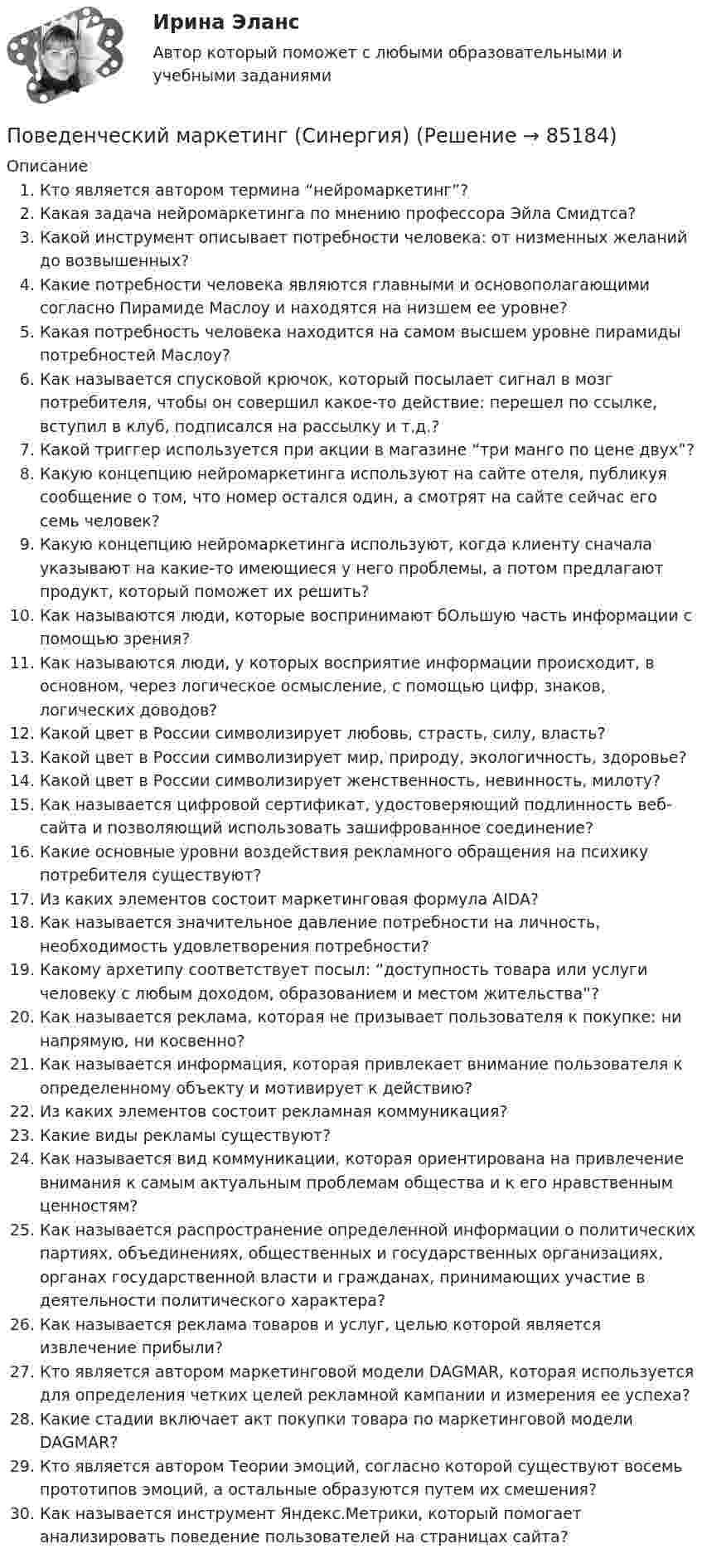     
            Описание
               Кто является автором термина “нейромаркетинг”?   Какая задача нейромаркетинга по мнению профессора Эйла Смидтса?   Какой инструмент описывает потребности человека: от низменных желаний до возвышенных?   Какие потребности человека являются главными и основополагающими согласно Пирамиде Маслоу и находятся на низшем ее уровне?   Какая потребность человека находится на самом высшем уровне пирамиды потребностей Маслоу?   Как называется спусковой крючок, который посылает сигнал в мозг потребителя, чтобы он совершил какое-то действие: перешел по ссылке, вступил в клуб, подписался на рассылку и т.д.?   Какой триггер используется при акции в магазине “три манго по цене двух”?   Какую концепцию нейромаркетинга используют на сайте отеля, публикуя сообщение о том, что номер остался один, а смотрят на сайте сейчас его семь человек?   Какую концепцию нейромаркетинга используют, когда клиенту сначала указывают на какие-то имеющиеся у него проблемы, а потом предлагают продукт, который поможет их решить? Как называются люди, которые воспринимают бОльшую часть информации с помощью зрения? Как называются люди, у которых восприятие информации происходит, в основном, через логическое осмысление, с помощью цифр, знаков, логических доводов? Какой цвет в России символизирует любовь, страсть, силу, власть? Какой цвет в России символизирует мир, природу, экологичность, здоровье? Какой цвет в России символизирует женственность, невинность, милоту? Как называется цифровой сертификат, удостоверяющий подлинность веб-сайта и позволяющий использовать зашифрованное соединение? Какие основные уровни воздействия рекламного обращения на психику потребителя существуют? Из каких элементов состоит маркетинговая формула AIDA? Как называется значительное давление потребности на личность, необходимость удовлетворения потребности? Какому архетипу соответствует посыл: “доступность товара или услуги человеку с любым доходом, образованием и местом жительства”? Как называется реклама, которая не призывает пользователя к покупке: ни напрямую, ни косвенно? Как называется информация, которая привлекает внимание пользователя к определенному объекту и мотивирует к действию? Из каких элементов состоит рекламная коммуникация? Какие виды рекламы существуют? Как называется вид коммуникации, которая ориентирована на привлечение внимания к самым актуальным проблемам общества и к его нравственным ценностям? Как называется распространение определенной информации о политических партиях, объединениях, общественных и государственных организациях, органах государственной власти и гражданах, принимающих участие в деятельности политического характера? Как называется реклама товаров и услуг, целью которой является извлечение прибыли? Кто является автором маркетинговой модели DAGMAR, которая используется для определения четких целей рекламной кампании и измерения ее успеха? Какие стадии включает акт покупки товара по маркетинговой модели DAGMAR? Кто является автором Теории эмоций, согласно которой существуют восемь прототипов эмоций, а остальные образуются путем их смешения? Как называется инструмент Яндекс.Метрики, который помогает анализировать поведение пользователей на страницах сайта?    
            
            
            Поведенческий маркетинг 87 балов Поведенческий маркетинг (Синергия)Поведенческий маркетинг. Синергия. 100 баллов на ОТЛИЧНО! Итоговый тест 2023 г. 6 семестр.Поведенческий маркетинг, синергия, 4 семестр, 87 балла - 39 ответов.Поведенческий маркетинг (тест с ответами Синергия/МОИ/ МТИ /МОСАП)Поведенческий маркетинг.фмен_БАК (тест с ответами Синергия/МОИ/ МТИ /МОСАП)По версии специалистов Института управления проектами (Project Management Institute, PMI), к интегрированным функциям менеджера проекта, в частности, относят …💯 Поведение человека в организации.ои(dor_МАГ) (ответы на тест Синергия / МОИ / МТИ / МосАП, декабрь 2023)Поведение человека в организации / Организационная психология (ответы  на тест Синергия / МТИ / МОИ / МосАП)Поведение человека в организации - Ответы на тест Синергия (40 вопросов)Поведение человека в организации. Синергия (4 семестр)Поведение человека в организации. Синергия. 🔥 Ответы на КОМПЕТЕНТНОСТНЫЙ ТЕСТ 🔥Поведение человека в организации (тест с ответами магистратура Синергия)Поведенческая экономика ККЗ Синергия