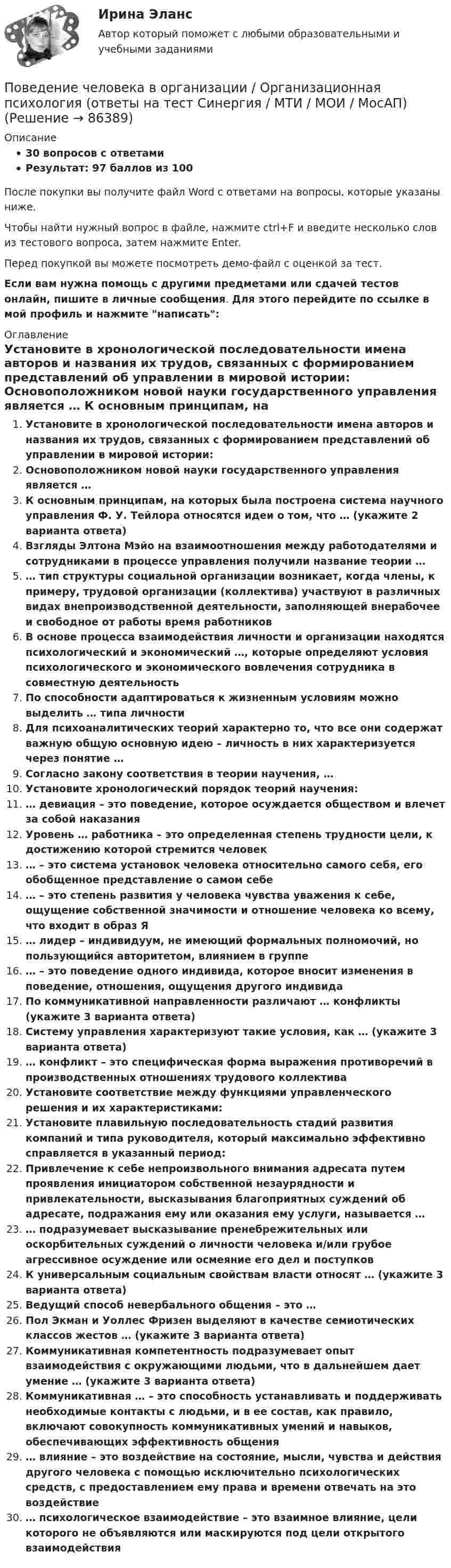     
            Описание
            30 вопросов с ответамиРезультат: 97 баллов из 100После покупки вы получите файл Word с ответами на вопросы, которые указаны ниже.Чтобы найти нужный вопрос в файле, нажмите ctrl+F и введите несколько слов из тестового вопроса, затем нажмите Enter.Перед покупкой вы можете посмотреть демо-файл с оценкой за тест.Если вам нужна помощь с другими предметами или сдачей тестов онлайн, пишите в личные сообщения. Для этого перейдите по ссылке в мой профиль и нажмите написать:  
            Оглавление
              Установите в хронологической последовательности имена авторов и названия их трудов, связанных с формированием представлений об управлении в мировой истории:   Основоположником новой науки государственного управления является …   К основным принципам, на которых была построена система научного управления Ф. У. Тейлора относятся идеи о том, что … (укажите 2 варианта ответа)   Взгляды Элтона Мэйо на взаимоотношения между работодателями и сотрудниками в процессе управления получили название теории …   … тип структуры социальной организации возникает, когда члены, к примеру, трудовой организации (коллектива) участвуют в различных видах внепроизводственной деятельности, заполняющей внерабочее и свободное от работы время работников   В основе процесса взаимодействия личности и организации находятся психологический и экономический …, которые определяют условия психологического и экономического вовлечения сотрудника в совместную деятельность   По способности адаптироваться к жизненным условиям можно выделить … типа личности   Для психоаналитических теорий характерно то, что все они содержат важную общую основную идею – личность в них характеризуется через понятие …   Согласно закону соответствия в теории научения, …   Установите хронологический порядок теорий научения:   … девиация – это поведение, которое осуждается обществом и влечет за собой наказания   Уровень … работника – это определенная степень трудности цели, к достижению которой стремится человек   … – это система установок человека относительно самого себя, его обобщенное представление о самом себе   … – это степень развития у человека чувства уважения к себе, ощущение собственной значимости и отношение человека ко всему, что входит в образ Я   … лидер – индивидуум, не имеющий формальных полномочий, но пользующийся авторитетом, влиянием в группе   … – это поведение одного индивида, которое вносит изменения в поведение, отношения, ощущения другого индивида   По коммуникативной направленности различают … конфликты (укажите 3 варианта ответа)   Систему управления характеризуют такие условия, как … (укажите 3 варианта ответа)   … конфликт – это специфическая форма выражения противоречий в производственных отношениях трудового коллектива   Установите соответствие между функциями управленческого решения и их характеристиками:   Установите плавильную последовательность стадий развития компаний и типа руководителя, который максимально эффективно справляется в указанный период:   Привлечение к себе непроизвольного внимания адресата путем проявления инициатором собственной незаурядности и привлекательности, высказывания благоприятных суждений об адресате, подражания ему или оказания ему услуги, называется …   … подразумевает высказывание пренебрежительных или оскорбительных суждений о личности человека и/или грубое агрессивное осуждение или осмеяние его дел и поступков   К универсальным социальным свойствам власти относят … (укажите 3 варианта ответа)   Ведущий способ невербального общения – это …   Пол Экман и Уоллес Фризен выделяют в качестве семиотических классов жестов … (укажите 3 варианта ответа)   Коммуникативная компетентность подразумевает опыт взаимодействия с окружающими людьми, что в дальнейшем дает умение … (укажите 3 варианта ответа)   Коммуникативная … – это способность устанавливать и поддерживать необходимые контакты с людьми, и в ее состав, как правило, включают совокупность коммуникативных умений и навыков, обеспечивающих эффективность общения   … влияние – это воздействие на состояние, мысли, чувства и действия другого человека с помощью исключительно психологических средств, с предоставлением ему права и времени отвечать на это воздействие   … психологическое взаимодействие – это взаимное влияние, цели которого не объявляются или маскируются под цели открытого взаимодействия    
            
            
            💯 Поведение человека в организации.ои(dor_МАГ) (ответы на тест Синергия / МОИ / МТИ / МосАП, декабрь 2023)Поведение человека в организации / Организационная психология (ответы  на тест Синергия / МТИ / МОИ / МосАП)Поведение человека в организации - Ответы на тест Синергия (40 вопросов)Поведение человека в организации. Синергия (4 семестр)Поведение человека в организации. Синергия. 🔥 Ответы на КОМПЕТЕНТНОСТНЫЙ ТЕСТ 🔥Поведение человека в организации (тест с ответами магистратура Синергия)Поведенческая экономика ККЗ СинергияПоведение, направленное на то, чтобы на ограниченную сумму денег приобрести максимально полезный набор благ для удовлетворения потребностей (т.е. на максимизацию полезности от использования ограниченных денежных средств), называется …Поведение одного лица, вносящее изменения в поведение других, есть✅ Поведение потребителей 10 вопросов 2022Поведение потребителей гостиничных услуг задание СибУПКПоведение потребителей гостиничных услуг итоговый тестПоведение потребителей, его познавательная, эмоциональная и поведенческая реакции это … продвиженияПоведение потребителей Синергия 97 баллов 2022 год