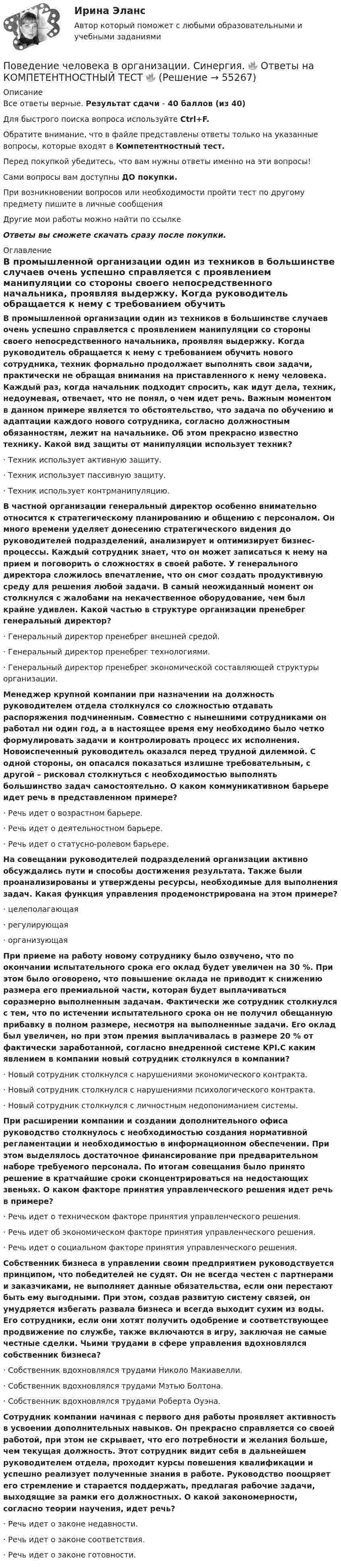      
            Описание
            Все ответы верные. Результат сдачи - 40 баллов (из 40)Для быстрого поиска вопроса используйте Ctrl+F.Обратите внимание, что в файле представлены ответы только на указанные вопросы, которые входят в Компетентностный тест.Перед покупкой убедитесь, что вам нужны ответы именно на эти вопросы!Сами вопросы вам доступны ДО покупки.При возникновении вопросов или необходимости пройти тест по другому предмету пишите в личные сообщения Другие мои работы можно найти по ссылке Ответы вы сможете скачать сразу после покупки. 
            Оглавление
            В промышленной организации один из техников в большинстве случаев очень успешно справляется с проявлением манипуляции со стороны своего непосредственного начальника, проявляя выдержку. Когда руководитель обращается к нему с требованием обучить нового сотрудника, техник формально продолжает выполнять свои задачи, практически не обращая внимания на приставленного к нему человека. Каждый раз, когда начальник подходит спросить, как идут дела, техник, недоумевая, отвечает, что не понял, о чем идет речь. Важным моментом в данном примере является то обстоятельство, что задача по обучению и адаптации каждого нового сотрудника, согласно должностным обязанностям, лежит на начальнике. Об этом прекрасно известно технику. Какой вид защиты от манипуляции использует техник?·      Техник использует активную защиту.·      Техник использует пассивную защиту.·      Техник использует контрманипуляцию. В частной организации генеральный директор особенно внимательно относится к стратегическому планированию и общению с персоналом. Он много времени уделяет донесению стратегического видения до руководителей подразделений, анализирует и оптимизирует бизнес-процессы. Каждый сотрудник знает, что он может записаться к нему на прием и поговорить о сложностях в своей работе. У генерального директора сложилось впечатление, что он смог создать продуктивную среду для решения любой задачи. В самый неожиданный момент он столкнулся с жалобами на некачественное оборудование, чем был крайне удивлен. Какой частью в структуре организации пренебрег генеральный директор?·      Генеральный директор пренебрег внешней средой.·      Генеральный директор пренебрег технологиями.·      Генеральный директор пренебрег экономической составляющей структуры организации. Менеджер крупной компании при назначении на должность руководителем отдела столкнулся со сложностью отдавать распоряжения подчиненным. Совместно с нынешними сотрудниками он работал ни один год, а в настоящее время ему необходимо было четко формулировать задачи и контролировать процесс их исполнения. Новоиспеченный руководитель оказался перед трудной дилеммой. С одной стороны, он опасался показаться излишне требовательным, с другой – рисковал столкнуться с необходимостью выполнять большинство задач самостоятельно. О каком коммуникативном барьере идет речь в представленном примере?·      Речь идет о возрастном барьере.·      Речь идет о деятельностном барьере.·      Речь идет о статусно-ролевом барьере. На совещании руководителей подразделений организации активно обсуждались пути и способы достижения результата. Также были проанализированы и утверждены ресурсы, необходимые для выполнения задач. Какая функция управления продемонстрирована на этом примере?·      целеполагающая·      регулирующая·      организующая При приеме на работу новому сотруднику было озвучено, что по окончании испытательного срока его оклад будет увеличен на 30 %. При этом было оговорено, что повышение оклада не приводит к снижению размера его премиальной части, которая будет выплачиваться соразмерно выполненным задачам. Фактически же сотрудник столкнулся с тем, что по истечении испытательного срока он не получил обещанную прибавку в полном размере, несмотря на выполненные задачи. Его оклад был увеличен, но при этом премия выплачивалась в размере 20 % от фактически заработанной, согласно внедренной системе KPI.С каким явлением в компании новый сотрудник столкнулся в компании?·      Новый сотрудник столкнулся с нарушениями экономического контракта.·      Новый сотрудник столкнулся с нарушениями психологического контракта.·      Новый сотрудник столкнулся с личностным недопониманием системы. При расширении компании и создании дополнительного офиса руководство столкнулось с необходимостью создания нормативной регламентации и необходимостью в информационном обеспечении. При этом выделялось достаточное финансирование при предварительном наборе требуемого персонала. По итогам совещания было принято решение в кратчайшие сроки сконцентрироваться на недостающих звеньях. О каком факторе принятия управленческого решения идет речь в примере?·      Речь идет о техническом факторе принятия управленческого решения.·      Речь идет об экономическом факторе принятия управленческого решения.·      Речь идет о социальном факторе принятия управленческого решения. Собственник бизнеса в управлении своим предприятием руководствуется принципом, что победителей не судят. Он не всегда честен с партнерами и заказчиками, не выполняет данные обязательства, если они перестают быть ему выгодными. При этом, создав развитую систему связей, он умудряется избегать развала бизнеса и всегда выходит сухим из воды. Его сотрудники, если они хотят получить одобрение и соответствующее продвижение по службе, также включаются в игру, заключая не самые честные сделки. Чьими трудами в сфере управления вдохновлялся собственник бизнеса?·      Собственник вдохновлялся трудами Николо Макиавелли.·      Собственник вдохновлялся трудами Мэтью Болтона.·      Собственник вдохновлялся трудами Роберта Оуэна. Сотрудник компании начиная с первого дня работы проявляет активность в усвоении дополнительных навыков. Он прекрасно справляется со своей работой, при этом не скрывает, что его потребности и желания больше, чем текущая должность. Этот сотрудник видит себя в дальнейшем руководителем отдела, проходит курсы повешения квалификации и успешно реализует полученные знания в работе. Руководство поощряет его стремление и старается поддержать, предлагая рабочие задачи, выходящие за рамки его должностных. О какой закономерности, согласно теории научения, идет речь?·      Речь идет о законе недавности.·      Речь идет о законе соответствия.·      Речь идет о законе готовности.  
            
            
            Поведение человека в организации. Синергия (4 семестр)Поведение человека в организации. Синергия. 🔥 Ответы на КОМПЕТЕНТНОСТНЫЙ ТЕСТ 🔥Поведение человека в организации (тест с ответами магистратура Синергия)Поведенческая экономика ККЗ СинергияПоведенческий маркетинг, 29 вопросов  (ответы на тест Синергия / МТИ / МОИ / МосАП)Поведенческий маркетинг 87 балов Поведенческий маркетинг (Синергия)Поведение потребителей гостиничных услуг задание СибУПКПоведение потребителей гостиничных услуг итоговый тестПоведение потребителей, его познавательная, эмоциональная и поведенческая реакции это … продвиженияПоведение потребителей Синергия 97 баллов 2022 год… поведение у лиц с психиатрическими диагнозами означает, что они могут проявлять агрессивное или неадекватное поведение, стремясь привлечь внимание к своей проблеме или негативным эмоциям💯 Поведение человека в организации.ои(dor_МАГ) (ответы на тест Синергия / МОИ / МТИ / МосАП, декабрь 2023)Поведение человека в организации / Организационная психология (ответы  на тест Синергия / МТИ / МОИ / МосАП)