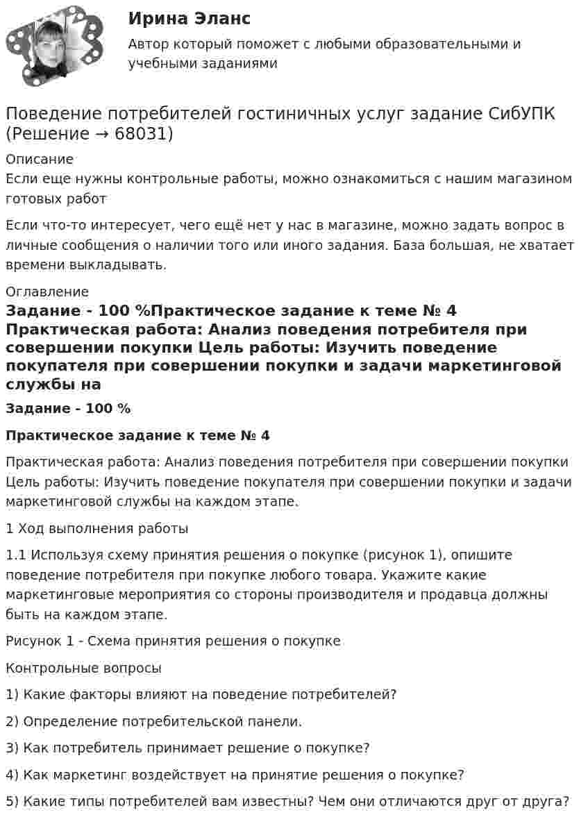      
            Описание
            Если еще нужны контрольные работы, можно ознакомиться с нашим магазином готовых работ Если что-то интересует, чего ещё нет у нас в магазине, можно задать вопрос в личные сообщения о наличии того или иного задания. База большая, не хватает времени выкладывать. 
            Оглавление
            Задание - 100 %Практическое задание к теме № 4	Практическая работа: Анализ поведения потребителя при совершении покупки Цель работы: Изучить поведение покупателя при совершении покупки и задачи маркетинговой службы на каждом этапе. 	1 Ход выполнения работы 	1.1 Используя схему принятия решения о покупке (рисунок 1), опишите поведение потребителя при покупке любого товара. Укажите какие маркетинговые мероприятия со стороны производителя и продавца должны быть на каждом этапе.	Рисунок 1 - Схема принятия решения о покупке	Контрольные вопросы 	1) Какие факторы влияют на поведение потребителей? 	2) Определение потребительской панели. 	3) Как потребитель принимает решение о покупке? 	4) Как маркетинг воздействует на принятие решения о покупке? 	5) Какие типы потребителей вам известны? Чем они отличаются друг от друга?  
            
            
            ✅ Поведение потребителей 10 вопросов 2022Поведение потребителей гостиничных услуг задание СибУПКПоведение потребителей гостиничных услуг итоговый тестПоведение потребителей, его познавательная, эмоциональная и поведенческая реакции это … продвиженияПоведение потребителей Синергия 97 баллов 2022 год… поведение у лиц с психиатрическими диагнозами означает, что они могут проявлять агрессивное или неадекватное поведение, стремясь привлечь внимание к своей проблеме или негативным эмоциям💯 Поведение человека в организации.ои(dor_МАГ) (ответы на тест Синергия / МОИ / МТИ / МосАП, декабрь 2023)По бесконечно длинному проводу, изогнутому так, как это показано на рисунке, течет ток I = 200 А. Определить магнитную индукцию В в точке О. Радиус дуги R = 10 см.По бесконечно длинному проводу, изогнутому так, как это показано на рисунке, течет ток I = 200 А. Определить магнитную индукцию В в точке О. Радиус дуги R = 10 см.По бесконечно длинному проводу, изогнутому так, как это показано на рисунке, течёт ток I = 200 А. Определить магнитную индукцию В в точке О. Радиус дуги R = 10 см.По бесконечно длинному проводу, согнутому под углом 120, течет ток I = 50 А. Найдите магнитную индукцию в точках, лежащих на биссектрисе угла и удаленных от вершины его на расстоянии 5 см.Побудитель к деятельности, связанный с удовлетворением определенной потребности — это:По бухгалтерской (финансовой отчетности) предприятия нефтяной отрасл» определить фондоотдачу и фондоемкость основных средств за 2019 и 2020 годы. Поведение, направленное на то, чтобы на ограниченную сумму денег приобрести максимально полезный набор благ для удовлетворения потребностей (т.е. на максимизацию полезности от использования ограниченных денежных средств), называется …