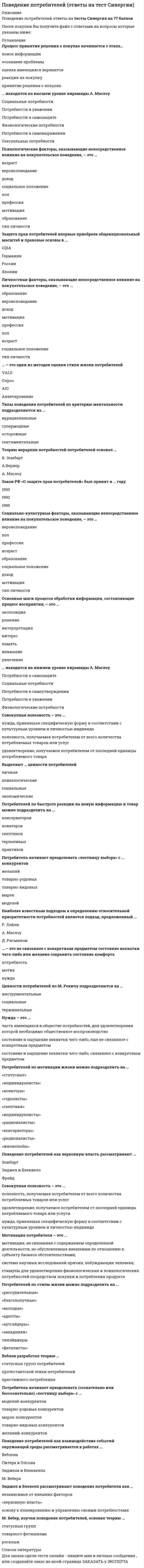      
          Описание
          Поведение потребителей (Ответы Тест Синергия)СБОРНИК ОТВЕТОВ - результаты от 80 балловПосле покупки Вы получите файл с ответами на вопросы которые указаны ниже: 
          Оглавление
          Bеблен разработал теорию …статусных групп потребителейпротестантской этики потребителейпрестижного потребленияПотребитель начинает преодолевать (сознательно или бессознательно) «лестницу выбора» с …моделей-конкурентовтоварно-родовых конкурентовмарок-конкурентовтоварно-видовых конкурентовжеланий-конкурентовПоведение потребителей как взаимодействие событий окружающей среды рассматривается в работах …ВебленаПитера и ОлсонаЭнджела и БлеквеллаМ. ВебераЭнджел и Блевелл рассматривают поведение потребителя как …независимое от внешних факторов«верховную власть»основу к планированию и управлению своими потребностямиM. Bебер, изучая поведение потребителей, основал теорию ...статусных групптоварного фетишизмароскошиПроцесс принятия решения о покупке начинается с этапа…поиск информацииосознание проблемыоценка имеющихся вариантовреакция на покупкупринятие решения о покупке… находятся на высшем уровне пирамиды А. MаслоуСоциальные потребностиПотребности в уваженииПотребности в самозащитеФизиологические потребностиПотребности в самовыраженииСексуальные потребностиПсихологические факторы, оказывающие непосредственное влияние на покупательское поведение, – это …возраствероисповеданиедоходсоциальное положениеполпрофессиямотивацияобразованиетип личностиЗащита прав потребителей впервые приобрела общенациональный масштаб и правовые основы в ...СШАГерманииРоссииЯпонииЛичностные факторы, оказывающие непосредственное влияние на покупательское поведение, – это …образованиевероисповеданиедоходмотивацияпрофессияполвозрастсоциальное положениетип личности… – это один из методов оценки стиля жизни потребителейVАLSОпросАIОАнкетированиеТипы поведения потребителей по критерию ментальности подразделяются на …иррациональныесупермодныеосторожныесентиментальныеTеорию иерархии потребностей потребителей основал ...В. ЗомбартА.ВернерА. МаслоуЗакон РФ «О защите прав потребителей» был принят в … году199019921980Социально-культурные факторы, оказывающие непосредственное влияние на покупательское поведение, – это …вероисповеданиеполпрофессиявозрастобразованиесоциальное положениедоходмотивациятип личности 
          Список литературы
          Основные шаги процесса обработки информации, составляющие процесс восприятия, – это ...экспозициярешениеинтерпретацияинтереспамятьвниманиеувлечение… находятся на нижнем уровне пирамиды А. MаслоуПотребности в самозащитеСоциальные потребностиПотребности в самоутвержденииПотребности в уваженииФизиологические потребностиСовокупная полезность – это ...нужда, принявшая специфическую форму в соответствии с культурным уровнем и личностью индивидаполезность, получаемая потребителем от всего количества потребляемых товаров или услугудовлетворение, получаемое потребителем от последней единицы потребляемого товараВыделяют … ценности потребителейличныепсихологическиесоциальныеэкономическиеПотребителей по быстроте реакции на новую информацию и товар можно подразделить на …консерваторовноваторовскептиковтерпеливыхпрактиковПотребитель начинает преодолевать «лестницу выбора» с ... конкурентовжеланийтоварно-родовыхтоварно-видовыхмарокмоделейНаиболее известным подходом к определению относительной приоритетности потребностей является подход, предложенный ...Р. ХейлиА. МаслоуД. Рисманом… – это не связанное с конкретным предметом состояние нехватки чего-либо или желание сохранить состояние комфортапотребностьмотивнуждаЦенности потребителей по M. Рокичу подразделяются на …инструментальныесоциальныетерминальныеНужда – это ...часть имеющихся в обществе потребностей, для удовлетворения которой необходимо общественное воспроизводствосостояние и ощущение нехватки чего-либо, еще не связанное с конкретным предметомсостояние и ощущение нехватки чего-либо, связанное с конкретным предметомПотребителей по мотивации жизни можно подразделить на …«статусные»«индивидуалисты»«новаторы»«гедонисты»«скептики»«индивидуалисты»«рационалисты»«консерваторы»«рационалисты»«жизнелюбы»Поведение потребителей как верховную власть рассматривают ...ЗомбартЭнджел и БлеквеллФрейдСовокупная полезность – это ...полезность, получаемая потребителем от всего количества потребляемых товаров или услугудовлетворение, получаемое потребителем от последней единицы потребляемого товара или услугинужда, принявшая специфическую форму в соответствии с культурным уровнем и личностью индивидаМотивация потребителя – это ...мотивация, не связанная с содержанием определенной деятельности, но обусловленная внешними по отношению к субъекту бизнеса обстоятельствами;система научных исследований причин, побуждающих человека;стимулы для удовлетворения физиологических и психологических потребностей посредством покупки и потребления продуктаПотребителей по стилю жизни можно подразделить на …«рассудительные»«благополучные»«молодые»«адепты»«аутсайдеры»«западники»тинэйджеры«фаталисты»
            
            
            Поведение потребителей (Ответы Тест Синергия)Поведение потребителей (тест с ответами Синергия)Поведенческие роли формируют поведенческие … владельцев бизнесаПоверками инструмента называют последовательность действия для проверки соответствияПоверхности пирамиды принадлежит точка (точки):Поверхности пирамиды принадлежит точка (точки):. 2Повторение изложения просьбы, обоснование причины ее неудовлетворения и констатация отказа или отклонения предложения (а в случае принятия предложения – описание действий по удовлетворению просьбы) составляют содержание …Плоский центральный удар двух шаров массами = 1 кг и = 2 кг происходит в тот момент времени, когда их центры располагаются на прямой . Скорости шаров до удара и . Коэффициент восстановления k = 0,5. Найти модуль ударного импульса.Плоский центральный удар двух шаров массами = 2 кг и = 1 кг происходит в тот момент времени, когда их центры располагаются на прямой . Скорости шаров до удара и . Коэффициент восстановления k = 0,2. Найти модуль ударного импульса.Плоскость задана:ПМ 2. Итоговый экзамен. РФЭТПМ 4. Итоговый экзамен. РФЭТПМ-Русский Самостоятельная работа № 2. Тест. Оценка развёрнутого ответа ОГЭ по русскому языку. Курсы Учитель будущегоПо 2 электрона на внешнем энергетическом уровне имеют атомы…