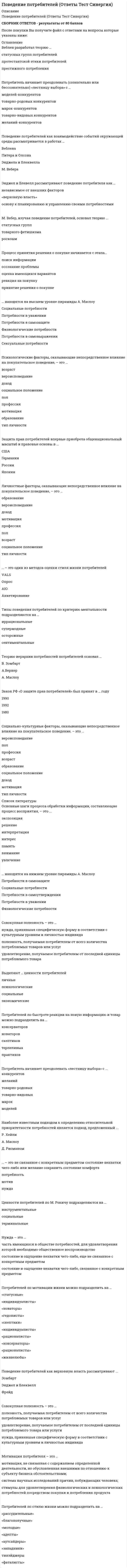    
          Описание
          72 вопроса с ответами к тестуСдано на 83 балла из 100 Хорошо﻿Год сдачи - 2018-2021.После покупки Вы получите файл с ответами на вопросы которые указаны ниже:***(Если нужна помощь с другими предметами или сдачей тестов онлайн, пишите в личные сообщения) 
          Оглавление
          1. Теорию иерархии потребностей потребителей основал ... А.Вернер А. Маслоу В. Зомбарт2. Нужда это –состояние и ощущение нехватки чего-либо не связанное с конкретным предметом часть имеющихся в обществе потребностей, для удовлетворения которой необходимо общественное воспроизводствосостояние и ощущение нехватки чего-либо, связанное с конкретным предметом3. В основе … поведения лежат психологические механизмы иррационального адекватного рационального4. Мотивация потребителя – это ... *мотивация, не связанная с содержанием определенной деятельности, но обусловленная внешними по отношению к субъекту бизнеса обстоятельствами; *система научных исследований причин, побуждающих человека; *стимулы для удовлетворения физиологических и психологических потребностей посредством покупки и потребления продукта5. Процесс обработки информации включает в себя такие основные шаги, как ...<u style=color: windowtext;> </u>интерпретацияпамятьвниманиеэкспозицияувлечение интерес решение6. Личностные факторы, оказывающие непосредственное влияние на покупательское поведение, - это ...доходвозраст полпрофессия тип личностиобразование мотивация социальное положение вероисповедание7. Потребитель начинает преодолевать «лестницу выбора» с ... конкурентовжеланийтоварно-родовыхтоварно-видовыхмарокмоделей8. Веблен разработал теорию … протестантской этики потребителей престижного потребления статусных групп потребителей9. Ценности потребителей по М. Рокичу подразделяются на ...инструментальныетерминальныесоциальные10. Методика оценки стиля жизни «VALS» была разработана … ученными японскими российскими американскими11. Классификация потребителей по возрасту не может использовать ... подход качественныйстатистический когортный классический12. Государственный контроль за защитой прав потребителей в РФ возложен на ...Федеральную антимонопольную службуЦБ РФМинфинМинэкономразвития 13. ... - это не связанное с конкретным предметом состояние нехватки чего-либо или желание сохранить состояние комфортамотив потребность нужда14. Потребителей по быстроте реакции на новую информацию и товар можно подразделить на ...<u style=color: windowtext;> </u>консерваторовноваторовскептиковпрактиков терпеливых15. Защита прав потребителей впервые приобрела общенациональный масштаб и правовые основы в ...СШАГермании Японии России16. Совокупная полезность - это ...*полезность, получаемая потребителем от всего количества потребляемых товаров или услуг*нужда, принявшая специфическую форму в соответствии с культурным уровнем и личностью индивида*удовлетворение, получаемое потребителем от последней единицы потребляемого товара17. Потребитель начинает преодолевать (сознательно или бессознательно) «лестницу выбора» с ... желаний-конкурентовмоделей-конкурентов товарно-родовых конкурентов товарно-видовых конкурентов марок-конкурентов18. Клиент - это субъект ... бизнеса потребительскогонаемно-трудового предпринимательского19. Неверно, что процесс восприятия товара-новинки включает в себя такой этап, как ... выборпроба вердикт оценка осведомленность интерес20. Потребитель заканчивает преодолевать «лестницу выбора» с ... конкурентовтоварно-видовых товарно-родовых желаний- марок- моделей-21. ... полезность - это удовлетворение, получаемое потребителем от последней единицы потребляемого товараПредельнаяОтносительная Совокупная22. Поведение потребителей как верховную власть рассматривают ...Энджел и БлеквеллЗомбарт Фрейд 23. Наиболее известным подходом к определению относительной приоритетности потребностей является подход, предложенный ...Р. ХейлиА. МаслоуД. Рисманом24. Предельная полезность - это ...*удовлетворение, получаемое потребителем от последней единицы потребляемого товара*нужда, принявшая специфическую форму в соответствии с культурным уровнем и личностью индивида *полезность, голучаемая потребителем о- всего количества потребляемых товаров или услуг 25. ... - это один из методов оценки стиля жизни потребителей AIO VALSОпросАнкетирование26. Социально-культурные факторы, оказывающие непосредственное влияние на покупательское поведение, - это ... образованиесоциальное положениевероисповеданиетип личности профессия доход мотивация возраст пол27. Процесс восприятия товара-новинки начинается с этапа... осведомленностьвердикт оценка интерес проба 28. Типы поведения потребителей по критерию настойчивости и чувствительности подразделяются на ...аналитические экспрессивные рациональные дружелюбные29. Потребителей по стилю жизни можно подразделить на ...«фаталисты»«западники»«аутсайдеры»«рассудительные»«адепты» тинэйджеры «молодые» «благополучные30. Ценности потребителей - это... людейэталоны поведения убеждения мировоззрение менталитет31. Поведение потребителей как взаимодействие событий окружающей среды рассматривается в работах...Питера и Олсона Веблена Энджела и Блеквелла М. Вебера32. Типы поведения потребителей по критерию ментальности подразделяются на ...сентиментальныеосторожныесупермодныеиррациональные33. Процесс принятия решения о покупке начинается с этапа… осознание проблемы оценка имеющихся вариантовреакция на покупкупоиск информациипринятие решения о покупке34. … находятся на высшем уровне пирамиды А.МаслоуСоциальные потребностиПотребности в уваженииПотребности в самозащитеФизиологические потребностиПотребности в самовыраженииСексуальные потребности35. Формирование самостоятельной учебной дисциплины «Поведение потребителей» началось в ...СШАГермании Японии России 36. Выделяют … ценности потребителей социальныеличные психологические экономические37. Находятся на нижнем уровне пирамиды МаслоуПотребности в самозащитеСоциальные потребностиПотребности в самоутвержденииПотребности в уваженииФизиологические потребности38. М. Вебер, изучая поведение потребителей, основал теорию ... статyсных групп роскоши товарного фетишизма39. Потребителей по мотивации жизни можно подразделить на … «статусные»«индивидуалисты»«новаторы»«гедонисты»«скептики»«индивидуалисты»«рационалисты»«консерваторы»«рационалисты»«жизнелюбы»40. Энджел и Блевелл рассматривают поведение потребителя как … «верховную власть» основу к планированию и управлению своими потребностяминезависимое от внешних факторов41. Закон РФ «О защите прав потребителей» был принят в … году 1980 1990 199242. Основные шаги процесса обработки информации, составляющие процесс восприятия, – это ... экспозиция интерес решение увлечение интерпретация внимание память43. Психологические факторы, оказывающие непосредственное влияние на покупательское поведение, - это тип личностимотивациявероисповедание социальное положение пол доход профессиявозраст образование44. Выгодный потребитель – это … субъект, который проявляет достаточный интерес к предлагаемому на рынке продукту или услуге и предположительно может их купить индивид, торговая организация или компания, которые в течение продолжительного времени приносят доход, превышающий приемлемые издержки фирмы по привлечению заказчика, продажам и его обслуживанию отдельное лицо или семья, приобретающие товары или услуги для личного (семейного) потребления45. Пять основных насущных нужд индивида выделил и описал … Т Дэвид Макклелланд Абрахам Маслоу Фредерик Герцберг46.К социальным факторам относят … референтные группы социальное положение индивида субкультуру47.Независимая лига потребителей была создана в … 1891 г. 1927 г. 1928 г.48.Одной из стран – инициаторов образования Международной организации потребительских союзов была … Австрия Россия Германия49. Решение о покупке потребителем принимается в том числе на основе … повышения уровня его дохода улучшения его социального статуса мнения посторонних людей50. Сегментирование рынка может выполняться … только на потребительском рынкена рынке производства на промышленном и потребительском рынке51. Индустриальные потребители … покупают с целью получения прибыли это предприятия оптовой и розничной торговли, покупающие продукты в физической форме это коммерческие структуры и неприбыльные учреждения, которые докупают услуги52. Индивид как член множества социальных групп характеризуется … уровнем своего дохода своей национальной принадлежностью своим статусом в обществе53. Потребность соучастия (по Макклелланду) заключается в … жажде человека контролировать все происходящие вокруг него процессы желании человека прилагать большие усилия для достижения своих целей жажде человека находиться в хороших отношениях со своим окружением                                                                                                 54. К наиболее значимым для личности социальным группам относят … производителей и продавцов благ известных личностей семью и друзей55. Всемирный день защиты прав потребителей отмечается … 15 марта 26 мая 28 апреля56. Фредерик Герцберг является автором … пирамиды нужд индивида теории приобретенных потребностей двухфакторной теории мотивации57. Мотив – это … невидимая, неявная внутренняя сила, стимулирующая и вызывающая поведенческую реакцию движущая сила, активирующая поведение потребителей движущая сила, активизирующая поведение как потребителей, так и производителей58.Спекулятивный спрос … объединяет все покупки, которые не планируются потребителем возникает при сиюминутном решении потребителя о покупке имеет место в условиях дефицита того или иного товара59. Консьюмеризм является продуктом перехода от экономики … производителей к экономике потребителей покупателя к экономике потребителя потребителей к экономике производителей60.Торстейн Веблен ввел в оборот термин «…»платежеспособный потребитель праздничный класс праздный класс61. Концепцию вовлеченности разработал … Джордж Катона Джон Говард Герберт Кругман62. Ассоциация изучения потребителей возникла в … 1969 г. 1974 г. 1982 г.63. Для сегментирования рынка по операционному признаку характерно наличие … структуры взаимоотношений и видов закупок структуры власти и децентрализованной организации снабжения технологий и объемов предлагаемых товаров и услуг64. Субкультура – это … совокупность социальных ценностей и норм культура потребления, производства и соответствующие мотивации культура большой группы людей, входящей в более емкую социальную группу65. К психографическим критериям сегментации рынка относят … поведенческие принципы и личностные факторы страну и динамику развития региона уровень образования и культурное происхождение потребителей66. Консьюмеризм как явление зародился и сформировался … во Франции в Великобритании в США67. Метод сегментации по выгодам основан на … двойной сегментации по продуктам и потребителям построении модели поведения потребителей решении задач типизации потребителей по наиболее важному компоненту (например, по степени сходства у людей, принадлежащих к одному типу)68. К методам сегментации относят метод … одномерной классификации группировок и метод функциональных карт сегментации по интересам потребителей69. Объективный аспект культуры потребления включает … условия покупки и продажи товара или услуги отношение к товару и его свойствам ценовые характеристики товара или услуги70. Термин «эффект присоединения к большинству» был предложен … Харви Лейбенстайном Тамотсу Шибутани Гюставом Лебоном71. Поведение потребителей напрямую зависит от … ценовой политики производителя их потребностей и желаний их уровня дохода72. В своей теории Макклелланд выделил такие виды потребностей, как потребность достижения и потребность соучастия потребность в принадлежности к какой-либо социальной группе и потребность признании в обществе потребности в безопасности и самореализации 
            
            
            Поведение потребителей (тест с ответами Синергия)Поведенческие роли формируют поведенческие … владельцев бизнесаПоверками инструмента называют последовательность действия для проверки соответствияПоверхности пирамиды принадлежит точка (точки):Поверхности пирамиды принадлежит точка (точки):. 2Повторение изложения просьбы, обоснование причины ее неудовлетворения и констатация отказа или отклонения предложения (а в случае принятия предложения – описание действий по удовлетворению просьбы) составляют содержание …Повысить количество теплоты, передаваемой горелками ГИИ можно с помощью:Плоский центральный удар двух шаров массами = 2 кг и = 1 кг происходит в тот момент времени, когда их центры располагаются на прямой . Скорости шаров до удара и . Коэффициент восстановления k = 0,2. Найти модуль ударного импульса.Плоскость задана:ПМ 2. Итоговый экзамен. РФЭТПМ 4. Итоговый экзамен. РФЭТПМ-Русский Самостоятельная работа № 2. Тест. Оценка развёрнутого ответа ОГЭ по русскому языку. Курсы Учитель будущегоПо 2 электрона на внешнем энергетическом уровне имеют атомы…Поведение потребителей (ответы на тест Синергии)