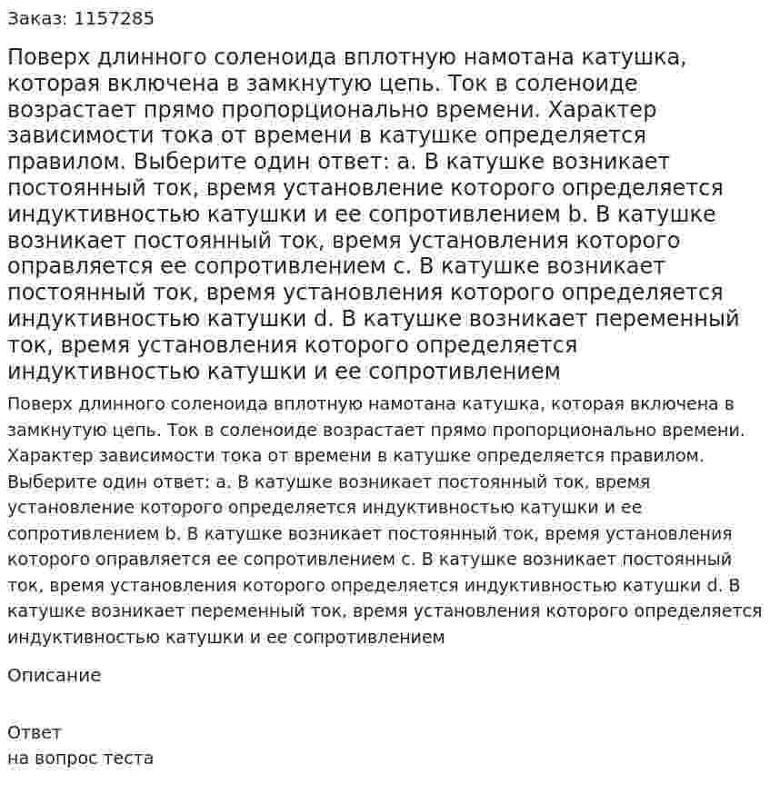 Поверх длинного соленоида вплотную намотана катушка, которая включена в замкнутую цепь. Ток в соленоиде возрастает прямо пропорционально времени. Характер зависимости тока от времени в катушке определяется правилом. Выберите один ответ: а. В катушке возникает постоянный ток, время установление которого определяется индуктивностью катушки и ее сопротивлением  b. В катушке возникает постоянный ток, время установления которого оправляется ее сопротивлением с. В катушке возникает постоянный ток, время установления которого определяется индуктивностью катушки d. В катушке возникает переменный ток, время установления которого определяется индуктивностью катушки и ее сопротивлением  