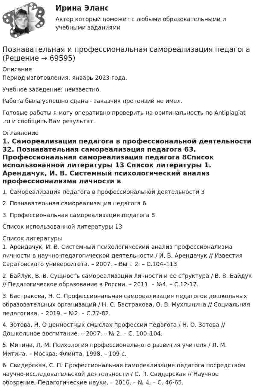      
            Описание
            Период изготовления: январь 2023 года.Учебное заведение: неизвестно. Работа была успешно сдана - заказчик претензий не имел.Готовые работы я могу оперативно проверить на оригинальность по Antiplagiat .ru и сообщить Вам результат. 
            Оглавление
            1. Самореализация педагога в профессиональной деятельности	32. Познавательная самореализация педагога	63. Профессиональная самореализация педагога	8Список использованной литературы	13 
            Список литературы
            1.	Арендачук, И. В. Системный психологический анализ профессионализма личности в научно-педагогической деятельности / И. В. Арендачук // Известия Саратовского университета. – 2007. – Вып. 2. – С.104–113.2.	Байлук, В. В. Сущность самореализации личности и ее структура / В. В. Байдук // Педагогическое образование в России. – 2011. – №4. – С.12-17.3.	Бастракова, Н. С. Профессиональная самореализация педагогов дошкольных образовательных организаций / Н. С. Бастракова, О. В. Мухлынина // Социальная педагогика. – 2019. – №2. – С.77-82.4.	Зотова, Н. О ценностных смыслах профессии педагога / Н. О. Зотова // Дошкольное воспитание. – 2007. – № 2. – С. 100–104.5.	Митина, Л. М. Психология профессионального развития учителя / Л. М. Митина. – Москва: Флинта, 1998. – 109 с.6.	Свидерская, С. П. Профессиональная самореализация педагога посредством научно-исследовательской деятельности / С. П. Свидерская // Научное обозрение. Педагогические науки. – 2016. – № 4. – С. 46-65. 
            
            
            Позиция человека в обществе, связанная с определенными правами и обязанностями, называется социальным … Познавательная и профессиональная самореализация педагогаПознавательное и речевое развитие детей дошкольного возраста в условиях реализации ФГОС ДО (НИИ ДПО)Познавательное развитие дошкольниковПознакомьтесь с учебным материалом по литературным источникам. Составьте таблицу «Факторы, влияющие на процесс учебной деятельности в младшем школьном возрасте».По значениям дирекционных углов и горизонтальных проложений сторон полигона теодолитной съемки вычисляют…По И. Гофману, … в общественном смысле означает вид отношений между постыдным общественным качеством и стереотипом – ожидаемым отношением к нему, задающий неспособность к полноценной общественной жизни из-за лишения права на общественное признаниеПозитив в жизни Бывает в жизни моменты у человека, когда кажется, что мир рухнулПозитивизм О. Конта и г. СпенсераПозитивная психология и отношенияПозиции и стратегии крупных транснациональных компаний в мировой экономике.ПОЗИЦИОНИРОВАНИЕ КОМПАНИИ С ПОМОЩЬЮ МАТРИЦЫ МАККИНСИ. вариант 6позиционирование продуктов с помощью матрицы БКГ. вариант 6Позиционирование товара на российском рынке
