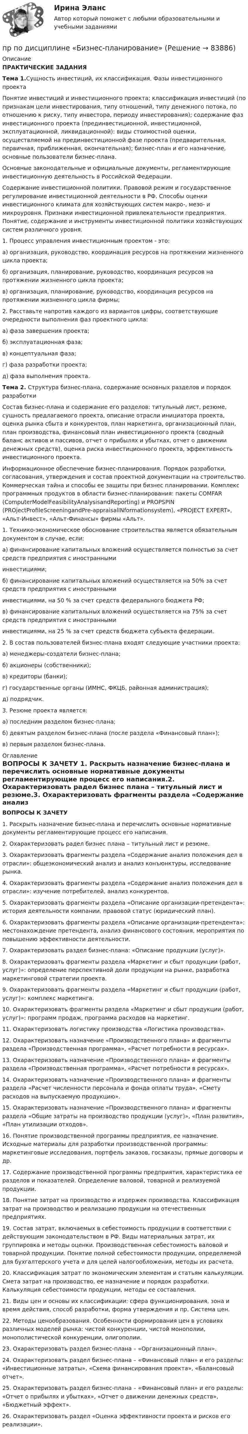     
            Описание
            ПРАКТИЧЕСКИЕ ЗАДАНИЯ   Тема 1.Сущность инвестиций, их классификация. Фазы инвестиционного проекта	Понятие инвестиций и инвестиционного проекта; классификация инвестиций (по признакам цели инвестирования, типу отношений, типу денежного потока, по отношению к риску, типу инвестора, периоду инвестирования); содержание фаз инвестиционного проекта (прединвестиционной, инвестиционной, эксплуатационной, ликвидационной): виды стоимостной оценки, осуществляемой на прединвестиционной фазе проекта (предварительная, первичная, приближенная, окончательная); бизнес-план и его назначение, основные пользователи бизнес-плана.	Основные законодательные и официальные документы, регламентирующие инвестиционную деятельность в Российской Федерации.	Содержание инвестиционной политики. Правовой режим и государственное регулирование инвестиционной деятельности в РФ. Способы оценки инвестиционного климата для хозяйствующих систем макро-, мезо- и микроуровня. Признаки инвестиционной привлекательности предприятия. Понятие, содержание и инструменты инвестиционной политики хозяйствующих систем различного уровня.  	1. Процесс управления инвестиционным проектом - это:	а) организация, руководство, координация ресурсов на протяжении жизненного цикла проекта;	б) организация, планирование, руководство, координация ресурсов на протяжении жизненного цикла проекта;	в) организация, планирование, руководство, координация ресурсов на протяжении жизненного цикла фирмы; 	2. Расставьте напротив каждого из вариантов цифры, соответствующие очередности выполнения фаз проектного цикла:	а) фаза завершения проекта;	б) эксплуатационная фаза;	в) концептуальная фаза;	г) фаза разработки проекта;	д) фаза выполнения проекта.  Тема 2. Структура бизнес-плана, содержание основных разделов и порядок разработки  	Состав бизнес-плана и содержание его разделов: титульный лист, резюме, сущность предлагаемого проекта, описание отрасли инициатора проекта, оценка рынка сбыта и конкурентов, план маркетинга, организационный план, план производства, финансовый план инвестиционного проекта (сводный баланс активов и пассивов, отчет о прибылях и убытках, отчет о движении денежных средств), оценка риска инвестиционного проекта, эффективность инвестиционного проекта. 	Информационное обеспечение бизнес-планирования. Порядок разработки, согласования, утверждения и состав проектной документации на строительство. Коммерческая тайна и способы ее защиты при бизнес планировании. Комплекс программных продуктов в области бизнес-планирования: пакеты COMFAR (ComputerModelFеаsibilitуAnalysisandReporting) и PROPSPIN (PROjectProfileScreeningandPre-appraisalINformationsystem), «PROJECT EXPERT», «Альт-Инвест», «Альт-Финансы» фирмы «Альт». 	1. Технико-экономическое обоснование строительства является обязательным документом в случае, если:	а) финансирование капитальных вложений осуществляется полностью за счет средств предприятия с иностранными	инвестициями;	б) финансирование капитальных вложений осуществляется на 50% за счет средств предприятия с иностранными	инвестициями, на 50 % за счет средств федерального бюджета РФ;	в) финансирование капитальных вложений осуществляется на 75% за счет средств предприятия с иностранными	инвестициями, на 25 % за счет средств бюджета субъекта федерации. 	2. В состав пользователей бизнес-плана входят следующие участники проекта:	а) менеджеры-создатели бизнес-плана;	б) акционеры (собственники);	в) кредиторы (банки);	г) государственные органы (ИМНС, ФКЦБ, районная администрация);	д) подрядчик. 	3. Резюме проекта является:	а) последним разделом бизнес-плана;	б) девятым разделом бизнес-плана (после раздела «Финансовый план»);	в) первым разделом бизнес-плана. 
            Оглавление
            ВОПРОСЫ К ЗАЧЕТУ 1.   Раскрыть назначение бизнес-плана и перечислить основные нормативные документы регламентирующие процесс его написания.2.   Охарактеризовать радел бизнес плана – титульный лист и резюме.3.   Охарактеризовать фрагменты раздела «Содержание анализ положения дел в отрасли»: общеэкономический анализ и анализ конъюнктуры, исследование рынка.4.   Охарактеризовать фрагменты раздела «Содержание анализ положения дел в отрасли»: изучение потребителей, анализ конкурентов.5.   Охарактеризовать фрагменты раздела «Описание организации-претендента»: история деятельности компании, правовой статус (юридический план).6.   Охарактеризовать фрагменты раздела «Описание организации-претендента»: местонахождение претендента, анализ финансового состояния, мероприятия по      повышению эффективности деятельности.7.   Охарактеризовать раздел бизнес-плана: «Описание продукции (услуг)».8.   Охарактеризовать фрагменты раздела «Маркетинг и сбыт продукции (работ, услуг)»: определение перспективной доли продукции на рынке, разработка      маркетинговой стратегии проекта.9.   Охарактеризовать фрагменты раздела «Маркетинг и сбыт продукции (работ, услуг)»: комплекс маркетинга.10.  Охарактеризовать фрагменты раздела «Маркетинг и сбыт продукции (работ, услуг)»: программ продаж, программа расходов на маркетинг.11.  Охарактеризовать логистику производства «Логистика производства».12.  Охарактеризовать назначение «Производственного плана» и фрагменты раздела «Производственная программа», «Расчет потребности в ресурсах».13.  Охарактеризовать назначение «Производственного плана» и фрагменты раздела «Производственная программа», «Расчет потребности в ресурсах».14.  Охарактеризовать назначение «Производственного плана» и фрагменты раздела «Расчет численности персонала и фонда оплаты труда», «Смету расходов на        выпускаемую продукцию».15.  Охарактеризовать назначение «Производственного плана» и фрагменты раздела «Общие затраты на производство продукции (услуг)», «План развития», «План      утилизации отходов».16.  Понятие производственной программы предприятия, ее назначение. Исходные материалы для разработки производственной программы: маркетинговые исследования, портфель заказов, госзаказы, прямые дого­воры и др. 17.  Содержание производственной программы предприятия, ха­рактеристика ее разделов и показателей. Определение валовой, товарной и реализуемой продукции.18.  Понятие затрат на производство и издержек производства. Классификация затрат на производство и реализацию продукции на отечественных предприятиях. 19.  Состав затрат, включаемых в себестоимость продукции в соответст­вии с действующим законодательством в РФ. Виды материальных затрат, их группировка и методы оценки. Производственная себестои­мость валовой и товарной продукции. Понятие полной себестоимости продукции, определяемой для бухгалтерского учета и для целей налогообложения, методы их расчета.20. Классификация затрат по экономическим элементам и статьям каль­куляции. Смета затрат на производство, ее назначение и порядок разра­ботки. Калькуляция себестоимости продукции, методы ее составления.21. Виды цен и основы их классификации: сфера функционирования, зо­на и время действия, способ разработки, форма утверждения и пр. Систе­ма цен. 22. Методы ценообразования. Особенности формирования цен в условиях различных моделей рынка: чистой конкуренции, чистой монопо­лии, монополистической конкуренции, олигополии.23. Охарактеризовать раздел бизнес-плана – «Организационный план».24.  Охарактеризовать раздел бизнес-плана – «Финансовый план» и его разделы: «Инвестиционные затраты», «Схема финансирования проекта», «Балансовый отчет».25.  Охарактеризовать раздел бизнес-плана – «Финансовый план» и его разделы: «Отчет о прибылях и убытках», «Отчет о движении денежных средств», «Бюджетный    эффект».26.  Охарактеризовать раздел «Оценка эффективности проекта и рисков его реализации».  
            
            
            Проявление девиантного поведения в подростковом  возрастепр по дисциплине «Бизнес-планирование»пр по дисциплине «Государственные и муниципальные финансы»пр по дисциплине «Инновационный менеджмент»пр по дисциплине Организация деятельности коммерческого банкапр По дисциплине «Страхование»прпрпрарпр угшкрпкшчер шщекрошк Прочитайте романы Лонга «Дафнис и Хлоя», Апулея «Метаморфозы», прочитайте статью М.М. Бахтина «Формы времени и хронотопа в романе».Прочитайте фрагмент описания стратегии развития ПАО «Объединенная авиастроительная корпорация» до 2025 г. (см. ниже). Определите, какая из трех формулировок соответствует миссии корпорации и почему.Прочность древесины при увеличении влажности до 30%:Прочтите сопроводительное письмо девушки, которая хочет найти подработку на выходных днях, и заполните анкету соискателя Dear Sir/Madam,Прочтите текст 1 титула 1-й книги Дигест Юстиниана./. Прочтите текст и письменно ответьте на вопросы, следующие за ним. Oscar Wilde 1.Oscar Wilde was born in Dublin in 1854. He was the son of a brilliant surgeon and a poetess. The Wildes had three children, two sons and a daughter. Oscar was rge second son and his full name is Oscar Fingal O'Flahertie Wills Wilde.Прощёное воскресенье