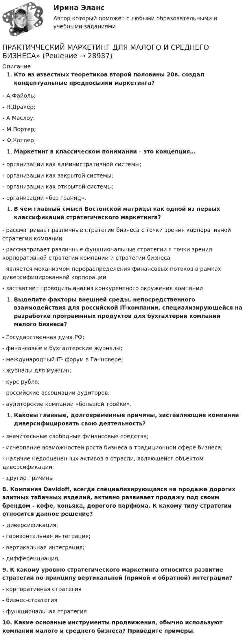      
          Описание
          Кто из известных теоретиков второй половины 20в. создал концептуальные предпосылки маркетинга?-  А.Файоль;-  П.Дракер;-  А.Маслоу;-  М.Портер;-   Ф.КотлерМаркетинг в классическом понимании – это концепция…-   организации как административной системы;-   организации как закрытой системы;-   организации как открытой системы;-   организации «без границ».В чем главный смысл Бостонской матрицы как одной из первых классификаций стратегического маркетинга?-         рассматривает различные стратегии бизнеса с точки зрения корпоративной стратегии компании-         рассматривает различные функциональные стратегии с точки зрения корпоративной стратегии компании и стратегии бизнеса-         является механизмом перераспределения финансовых потоков в рамках диверсифицированной корпорации-         заставляет проводить анализ конкурентного окружения компанииВыделите факторы внешней среды,  непосредственного взаимодействия для российской  IT-компании, специализирующейся на разработке программных продуктов для бухгалтерий компаний малого бизнеса?-  Государственная дума РФ;-  финансовые и бухгалтерские журналы;-  международный IT- форум в Ганновере;-  журналы для мужчин;-  курс рубля;- российские ассоциации аудиторов;- аудиторские компании «большой тройки».Каковы главные, долговременные причины, заставляющие компании диверсифицировать свою деятельность?-    значительные свободные финансовые средства;-   исчерпание возможностей роста бизнеса в традиционной сфере бизнеса;-   наличие недооцененных активов в отрасли, являющейся объектом диверсификации;-   другие причины  8. Компания Davidoff, всегда специализирующаяся на продаже дорогих элитных табачных изделий, активно развивает продажу под своим брендом - кофе, коньяка, дорогого парфюма. К какому типу стратегии относится данное решение?-  диверсификация;-   горизонтальная интеграция; -   вертикальная интеграция;-  дифференциация.9. К какому уровню стратегического маркетинга относится развитие стратегии по принципу вертикальной (прямой и обратной) интеграции?-         корпоративная стратегия-         бизнес-стратегия-         функциональная стратегия10. Какие основные инструменты продвижения, обычно используют компании малого и среднего бизнеса? Приведите примеры.   
            
            
            Практическое Русский язык ММУПРАКТИЧЧЕСКИЙ МАРКЕТИНГ ДЛЯ МАЛОГО И СРЕДНЕГО БИЗНЕСА»практ.работа информатика 8 вариант тулгуПрародиной человечества является:Пратическое задание 8. Проведение и анализ результатов экспертного опросаПреведение заданной нагрузки к эквивалентной узловойПревышение доходов над расходами в государственном бюджете – это …Практическое занятие №5. Задания 3,5Практическое занятие №5. Тема: «Производство в суде кассационной инстанции по гражданским делам»  Задача №1  Сомов обратился в суд с иском к Крошкину об изменении порядка пользования земельным участком. Решением районного суда, оставленным без Практическое занятие. Компьютерные вирусы и антивирусные программы.Практическое занятие «Позиционирование продуктов с помощью матриц стратегического анализа»  TISSEX COMPANYПрактическое занятие по теме 2.Практическое занятие по теме 2. Практическое занятие 2 (Тема 3). Управление оборотным капиталом Практическое занятие 3 (тема 4). Оценка эффективности и рисков инвестиционных проектовПрактическое занятие финансовое право / Задачи / Практическое занятие 8 (по теме 13) и практическое занятие 9 (по теме 14) / Ответы