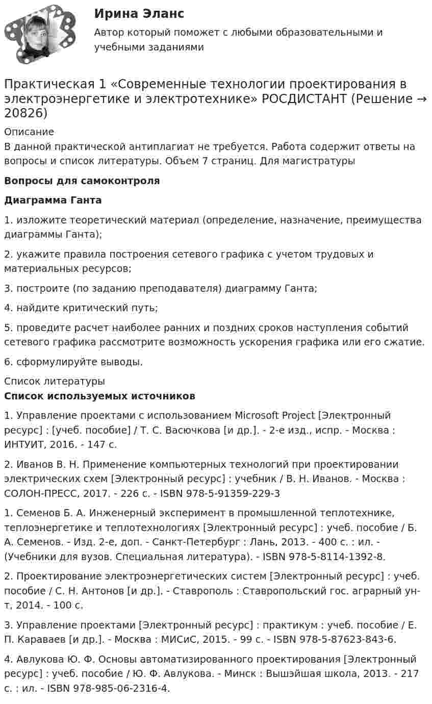      
          Описание
          В данной практической антиплагиат не требуется. Работа содержит ответы на вопросы и список литературы. Объем 7 страниц. Для магистратуры Вопросы для самоконтроля Диаграмма Ганта1. изложите теоретический материал (определение, назначение, преимущества диаграммы Ганта);  2. укажите правила построения сетевого графика с учетом трудовых и материальных ресурсов; 3. построите (по заданию преподавателя) диаграмму Ганта; 4. найдите критический путь; 5. проведите расчет наиболее ранних и поздних сроков наступления событий сетевого графика рассмотрите возможность ускорения графика или его сжатие. 6. сформулируйте выводы.   
          Список литературы
          Список используемых источников1. Управление проектами с использованием Microsoft Project [Электронный ресурс] : [учеб. пособие] / Т. С. Васючкова [и др.]. - 2-е изд., испр. - Москва : ИНТУИТ, 2016. - 147 с.2. Иванов В. Н. Применение компьютерных технологий при проектировании электрических схем [Электронный ресурс] : учебник / В. Н. Иванов. - Москва : СОЛОН-ПРЕСС, 2017. - 226 с. - ISBN 978-5-91359-229-31. Семенов Б. А. Инженерный эксперимент в промышленной теплотехнике, теплоэнергетике и теплотехнологиях [Электронный ресурс] : учеб. пособие / Б. А. Семенов. - Изд. 2-е, доп. - Санкт-Петербург : Лань, 2013. - 400 с. : ил. - (Учебники для вузов. Специальная литература). - ISBN 978-5-8114-1392-8.2. Проектирование электроэнергетических систем [Электронный ресурс] : учеб. пособие / С. Н. Антонов [и др.]. - Ставрополь : Ставропольский гос. аграрный ун-т, 2014. - 100 с.3. Управление проектами [Электронный ресурс] : практикум : учеб. пособие / Е. П. Караваев [и др.]. - Москва : МИСиС, 2015. - 99 с. - ISBN 978-5-87623-843-6.4. Авлукова Ю. Ф. Основы автоматизированного проектирования [Электронный ресурс] : учеб. пособие / Ю. Ф. Авлукова. - Минск : Вышэйшая школа, 2013. - 217 с. : ил. - ISBN 978-985-06-2316-4.
            
            
            Практическая 1 (задания 1 , 2 ) НСПК Теоретические и прикладные аспекты методической работы педагога дополнительного образования (ПДО, 1 часть)Практическая 1 «Современные технологии проектирования в электроэнергетике и электротехнике» РОСДИСТАНТПрактическая 2 «Современные технологии проектирования в электроэнергетике и электротехнике» РОСДИСТАНТПрактическая 3 «Современные технологии проектирования в электроэнергетике и электротехнике» РОСДИСТАНТПрактическая 4 «Современные технологии проектирования в электроэнергетике и электротехнике» РОСДИСТАНТпрактическая № 5 хоз. организ.Практическая_Введение_в_профессиюПрактикум - правовая статистикаПрактикум. Предпринимательская деятельность. Проектная деятельность 1. РосдистантПрактикум. Предпринимательская деятельность. Проектная деятельность 2. РосдистантПрактикум. Предпринимательская деятельность. Проектная деятельность 4. РосдистантПРАКТИКУМ (Часть 1) Практикумы ПСОпрактическая