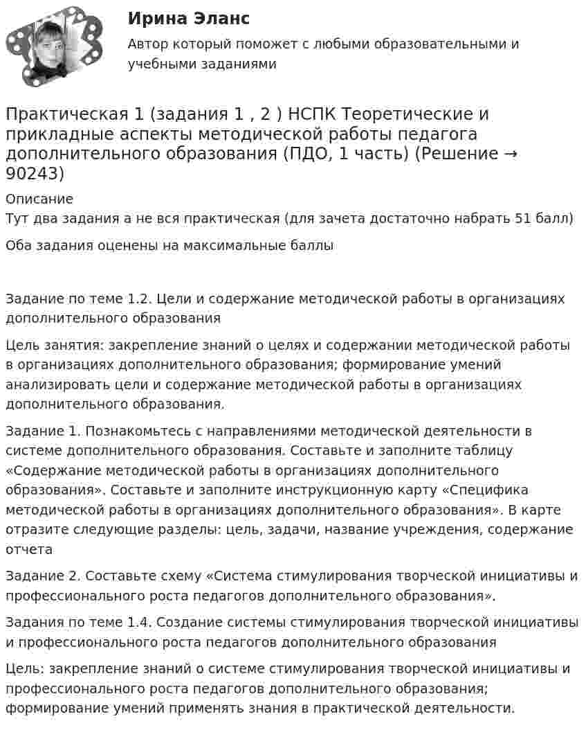     
            Описание
            Тут два задания а не вся практическая (для зачета достаточно набрать 51 балл) Оба задания оценены на максимальные баллыЗадание по теме 1.2. Цели и содержание методической работы в организациях дополнительного образованияЦель занятия: закрепление знаний о целях и содержании методической работы в организациях дополнительного образования; формирование умений анализировать цели и содержание методической работы в организациях дополнительного образования.Задание 1. Познакомьтесь с направлениями методической деятельности в системе дополнительного образования. Составьте и заполните таблицу «Содержание методической работы в организациях дополнительного образования».   Составьте и заполните инструкционную карту «Специфика методической работы в организациях дополнительного образования». В карте отразите следующие разделы: цель, задачи, название учреждения, содержание отчетаЗадание 2. Составьте схему «Система стимулирования творческой инициативы и профессионального роста педагогов дополнительного образования».Задания по теме 1.4. Создание системы стимулирования творческой инициативы и профессионального роста педагогов дополнительного образованияЦель: закрепление знаний о системе стимулирования творческой инициативы и профессионального роста педагогов дополнительного образования; формирование умений применять знания в практической деятельности.   
            
            
            Практическая 11 задание 5Практическая 1 (задания 1 , 2 ) НСПК Теоретические и прикладные аспекты методической работы педагога дополнительного образования (ПДО, 1 часть)Практическая 1 «Современные технологии проектирования в электроэнергетике и электротехнике» РОСДИСТАНТПрактическая 2 «Современные технологии проектирования в электроэнергетике и электротехнике» РОСДИСТАНТПрактическая 3 «Современные технологии проектирования в электроэнергетике и электротехнике» РОСДИСТАНТПрактическая 4 «Современные технологии проектирования в электроэнергетике и электротехнике» РОСДИСТАНТпрактическая № 5 хоз. организ.Практикум по экономике организацииПрактикум - правовая статистикаПрактикум. Предпринимательская деятельность. Проектная деятельность 1. РосдистантПрактикум. Предпринимательская деятельность. Проектная деятельность 2. РосдистантПрактикум. Предпринимательская деятельность. Проектная деятельность 4. РосдистантПРАКТИКУМ (Часть 1) Практикумы ПСО