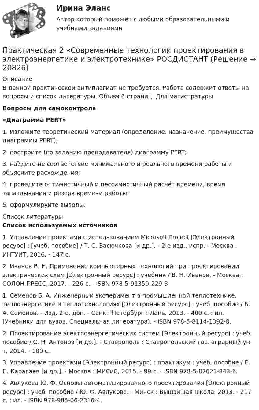      
          Описание
          В данной практической антиплагиат не требуется. Работа содержит ответы на вопросы и список литературы. Объем 6 страниц. Для магистратурыВопросы для самоконтроля «Диаграмма PERT» 1. Изложите теоретический материал (определение, назначение, преимущества диаграммы PERT);2. построите (по заданию преподавателя) диаграмму PERT;3. найдите не соответствие минимального и реального времени работы и объясните расхождения;4. проведите оптимистичный и пессимистичный расчёт времени, время запаздывания и резерв времени работы;5. сформулируйте выводы.   
          Список литературы
          Список используемых источников1. Управление проектами с использованием Microsoft Project [Электронный ресурс] : [учеб. пособие] / Т. С. Васючкова [и др.]. - 2-е изд., испр. - Москва : ИНТУИТ, 2016. - 147 с.2. Иванов В. Н. Применение компьютерных технологий при проектировании электрических схем [Электронный ресурс] : учебник / В. Н. Иванов. - Москва : СОЛОН-ПРЕСС, 2017. - 226 с. - ISBN 978-5-91359-229-31. Семенов Б. А. Инженерный эксперимент в промышленной теплотехнике, теплоэнергетике и теплотехнологиях [Электронный ресурс] : учеб. пособие / Б. А. Семенов. - Изд. 2-е, доп. - Санкт-Петербург : Лань, 2013. - 400 с. : ил. - (Учебники для вузов. Специальная литература). - ISBN 978-5-8114-1392-8.2. Проектирование электроэнергетических систем [Электронный ресурс] : учеб. пособие / С. Н. Антонов [и др.]. - Ставрополь : Ставропольский гос. аграрный ун-т, 2014. - 100 с.3. Управление проектами [Электронный ресурс] : практикум : учеб. пособие / Е. П. Караваев [и др.]. - Москва : МИСиС, 2015. - 99 с. - ISBN 978-5-87623-843-6.4. Авлукова Ю. Ф. Основы автоматизированного проектирования [Электронный ресурс] : учеб. пособие / Ю. Ф. Авлукова. - Минск : Вышэйшая школа, 2013. - 217 с. : ил. - ISBN 978-985-06-2316-4.
            
            
            Практическая 1 «Современные технологии проектирования в электроэнергетике и электротехнике» РОСДИСТАНТПрактическая 2 «Современные технологии проектирования в электроэнергетике и электротехнике» РОСДИСТАНТПрактическая 3 «Современные технологии проектирования в электроэнергетике и электротехнике» РОСДИСТАНТПрактическая 4 «Современные технологии проектирования в электроэнергетике и электротехнике» РОСДИСТАНТпрактическая № 5 хоз. организ.Практическая_Введение_в_профессиюПрактическая грамматика ММУ 2023г. Практикум. Предпринимательская деятельность. Проектная деятельность 1. РосдистантПрактикум. Предпринимательская деятельность. Проектная деятельность 2. РосдистантПрактикум. Предпринимательская деятельность. Проектная деятельность 4. РосдистантПРАКТИКУМ (Часть 1) Практикумы ПСОпрактическаяПрактическая 11 задание 5