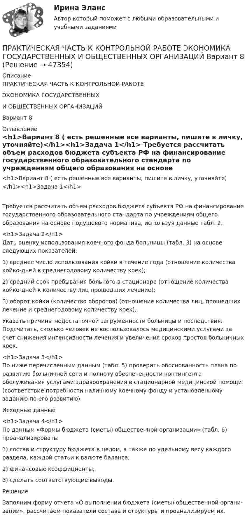      
            Описание
            ПРАКТИЧЕСКАЯ ЧАСТЬ К КОНТРОЛЬНОЙ РАБОТЕ ЭКОНОМИКА ГОСУДАРСТВЕННЫХИ ОБЩЕСТВЕННЫХ ОРГАНИЗАЦИЙ Вариант 8  
            Оглавление
            <h1>Вариант 8 ( есть решенные все варианты, пишите в личку, уточняйте)</h1><h1>Задача 1</h1>	Требуется рассчитать объем расходов бюджета субъекта РФ на финансирование государственного образовательного стандарта по учреждениям общего образования на основе подушевого норматива, используя данные табл. 2. <h1>Задача 2</h1>	Дать оценку использования коечного фонда больницы (табл. 3) на основе следующих показателей:1)   среднее число использования койки в течение года (отношение количества койко-дней к среднегодовому количеству коек);2)   средний срок пребывания больного в стационаре (отношение количества койко-дней к количеству лиц прошедших лечение);3)   оборот койки (количество оборотов) (отношение количества лиц, прошедших лечение и среднегодовому количеству коек).	Указать причины недостаточной загруженности больницы и последст­вия. Подсчитать, сколько человек не воспользовалось медицинскими услу­гами за счет снижения интенсивности лечения и увеличения сроков про­стоя больничных коек.<h1>Задача 3</h1>	По ниже перечисленным данным (табл. 5) проверить обоснованность плана по развитию больничной сети и полноту обеспеченности континген­та обслуживания услугами здравоохранения в стационарной медицинской помощи (соответствие потребности наличному коечному фонду и установ­ленному заданию по его развитию).	Исходные данные<h1>Задача 4</h1>	По данным «Формы бюджета (сметы) общественной организации» (табл. 6) проанализировать:1)   состав и структуру бюджета в целом, а также по удельному весу каж­дого раздела, каждой статьи к валюте баланса;2)   финансовые коэффициенты;3)   сделать соответствующие выводы.	Решение	Заполним форму отчета «О выполнении бюджета (сметы) общественной органи­зации», рассчитаем показатели состава и структуры и проанализируем их. 
            
            
            практическая частьПРАКТИЧЕСКАЯ ЧАСТЬ К КОНТРОЛЬНОЙ РАБОТЕ   ЭКОНОМИКА ГОСУДАРСТВЕННЫХ  И ОБЩЕСТВЕННЫХ ОРГАНИЗАЦИЙ   Вариант 8 практическая _экономическая теорияПрактические аспекты государственного регулирования прав на недвижимое имущество и сделок с ним, мой результат - 90 баллов, МагистратураПрактические аспекты государственного регулирования прав на недвижимое имущество и сделок с ним - ответы на тест СинергияПрактические аспекты государственного регулирования прав на недвижимое имущество и сделок с ним - ответы на тест Синергия, результат 97 балловпрактические аспекты государственного регулирования прав на недвижимое имущество и сделок с ним СИНЕРГИЯ 2022 ОТВЕТЫ СБОРНИК ВСЕХ ВОПРОСОВПрактическая стилистикаПрактическая стилистика / 20 вопросовПрактическая стилистика (Синергия)Практическая стилистика. Синергия. 100 баллов на ОТЛИЧНО! Итоговый НОВЫЙ тест 2023 г. 5 семестр.Практическая стилистика. Синергия. ✅ Ответы на ИТОГОВЫЙ ТЕСТ. На отлично!💯 Практическая стилистика [Тема 1-15] (ответы на тест Синергия / МОИ / МТИ / МосАП, октябрь 2023)Практическая стилистика (тест Синергия) 100 баллов