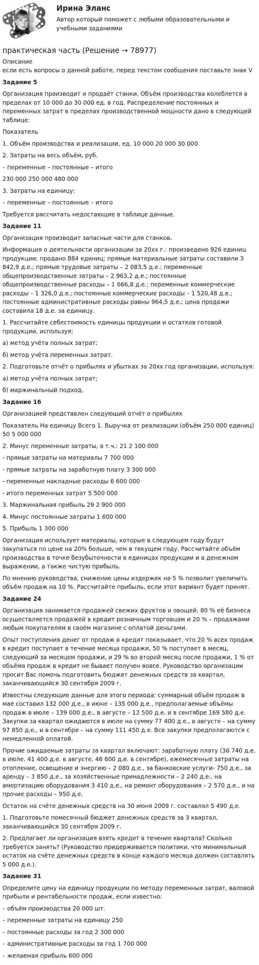     
            Описание
            если есть вопросы о данной работе, перед текстом сообщения поставьте знак VЗадание 5Организация производит и продаёт станки. Объём производства колеблется в пределах от 10 000 до 30 000 ед. в год. Распределение постоянных и переменных затрат в пределах производственной мощности дано в следующей таблице:Показатель 1. Объём производства и реализации, ед.  10 000 20 000 30 0002. Затраты на весь объём, руб. – переменные – постоянные – итого      230 000   250 000   480 000     3. Затраты на единицу: – переменные – постоянные – итого   Требуется рассчитать недостающие в таблице данные. Задание 11 	 Организация производит запасные части для станков. 	Информация о деятельности организации за 20хх г.: произведено 926 единиц продукции; продано 884 единиц; прямые материальные затраты составили 3 842,9 д.е.; прямые трудовые затраты – 2 083,5 д.е.; переменные общепроизводственные затраты – 2 963,2 д.е.; постоянные общепроизводственные расходы – 1 666,8 д.е.; переменные коммерческие расходы – 1 326,0 д.е.; постоянные коммерческие расходы – 1 520,48 д.е.; постоянные административные расходы равны 964,5 д.е.; цена продажи составила 18 д.е. за единицу. 1. Рассчитайте себестоимость единицы продукции и остатков готовой продукции, используя: а) метод учёта полных затрат; б) метод учёта переменных затрат. 2. Подготовьте отчёт о прибылях и убытках за 20хх год организации, используя: а) метод учёта полных затрат; б) маржинальный подход. Задание 16Организацией представлен следующий отчёт о прибылях  Показатель На единицу Всего    1. Выручка от реализации (объём 250 000 единиц)  50  5 000 000 2. Минус переменные затраты, в т.ч.:  21  2 100 000 - прямые затраты на материалы  7 700 000- прямые затраты на заработную плату  3 300 000- переменные накладные расходы  6  600 000 - итого переменных затрат  5 500 0003. Маржинальная прибыль  29  2 900 000 4. Минус постоянные затраты  1 600 000 5. Прибыль  1 300 000 Организация использует материалы, которые в следующем году будут закупаться по цене на 20% больше, чем в текущем году. Рассчитайте объём производства в точке безубыточности в единицах продукции и в денежном выражении, а также чистую прибыль. По мнению руководства, снижение цены издержек на 5 % позволит увеличить объём продаж на 10 %. Рассчитайте прибыль, если этот вариант будет принят. Задание 24 	 Организация занимается продажей свежих фруктов и овощей. 80 % её бизнеса осуществляется продажей в кредит розничным торговцам и 20 % – продажами любым покупателям в своём магазине с оплатой деньгами. 	Опыт поступления денег от продаж в кредит показывает, что 20 % всех продаж в кредит поступает в течение месяца продажи, 50 % поступает в месяц, следующий за месяцем продажи, и 29 % во второй месяц после продажи, 1 % от объёма продаж в кредит не бывает получен вовсе. Руководство организации просит Вас помочь подготовить бюджет денежных средств за квартал, заканчивающийся 30 сентября 2009 г. 	Известны следующие данные для этого периода: суммарный объём продаж в мае составил 132 000 д.е., в июне – 135 000 д.е., предполагаемые объёмы продаж в июле – 139 000 д.е., в августе – 12 500 д.е. и в сентябре 169 580 д.е. Закупки за квартал ожидаются в июле на сумму 77 400 д.е., в августе – на сумму 97 850 д.е., и в сентябре – на сумму 111 450 д.е. Все закупки предполагаются с немедленной оплатой.	Прочие ожидаемые затраты за квартал включают: заработную плату (36 740 д.е. в июле, 41 400 д.е. в августе, 46 600 д.е. в сентябре), ежемесячные затраты на отопление, освещение и энергию – 2 080 д.е., за банковские услуги- 750 д.е., за аренду – 3 850 д.е., за хозяйственные принадлежности – 2 240 д.е., на амортизацию оборудования 3 410 д.е., на ремонт оборудования – 2 570 д.е., и на прочие расходы – 950 д.е. 	Остаток на счёте денежных средств на 30 июня 2009 г. составлял 5 490 д.е. 	1. Подготовьте помесячный бюджет денежных средств за 3 квартал, заканчивающийся 30 сентября 2009 г. 	2. Предлагает ли организация взять кредит в течение квартала? Сколько требуется занять? (Руководство придерживается политики, что минимальный остаток на счёте денежных средств в конце каждого месяца должен составлять 5 000 д.е.). Задание 31 	 Определите цену на единицу продукции по методу переменных затрат, валовой прибыли и рентабельности продаж, если известно: – объём производства 20 000 шт. – переменные затраты на единицу 250– постоянные расходы за год 2 300 000– административные расходы за год 1 700 000– желаемая прибыль 600 000   
            
            
            Практическая стилистика (тест с ответами Синергия/МОИ/ МТИ /МОСАП)практическая частьПРАКТИЧЕСКАЯ ЧАСТЬ К КОНТРОЛЬНОЙ РАБОТЕ   ЭКОНОМИКА ГОСУДАРСТВЕННЫХ  И ОБЩЕСТВЕННЫХ ОРГАНИЗАЦИЙ   Вариант 8 практическая _экономическая теорияПрактические аспекты государственного регулирования прав на недвижимое имущество и сделок с ним, мой результат - 90 баллов, МагистратураПрактические аспекты государственного регулирования прав на недвижимое имущество и сделок с ним - ответы на тест СинергияПрактические аспекты государственного регулирования прав на недвижимое имущество и сделок с ним - ответы на тест Синергия, результат 97 балловПрактическая с ответами. Астрономия. Планеты и малые тела Солнечной системыПрактическая стилистикаПрактическая стилистика / 20 вопросовПрактическая стилистика (Синергия)Практическая стилистика. Синергия. 100 баллов на ОТЛИЧНО! Итоговый НОВЫЙ тест 2023 г. 5 семестр.Практическая стилистика. Синергия. ✅ Ответы на ИТОГОВЫЙ ТЕСТ. На отлично!💯 Практическая стилистика [Тема 1-15] (ответы на тест Синергия / МОИ / МТИ / МосАП, октябрь 2023)