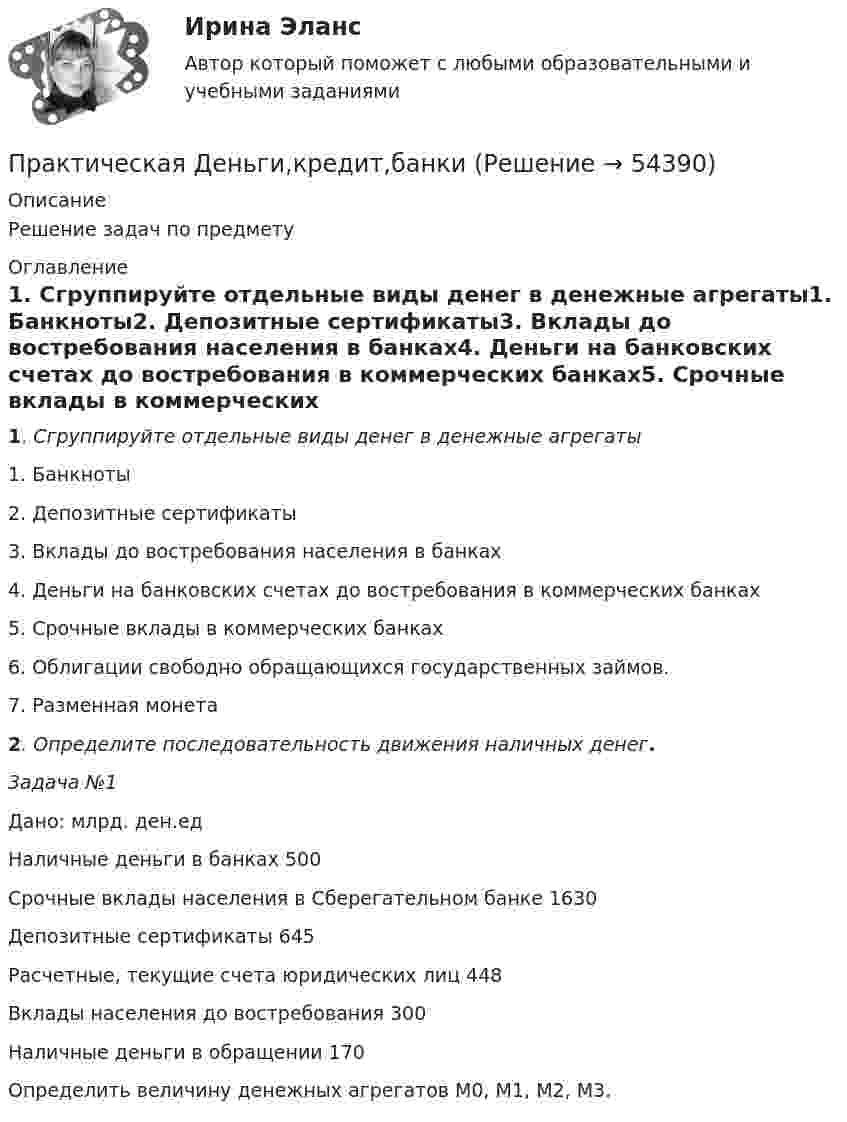      
            Описание
            Решение задач по предмету 
            Оглавление
            1. Сгруппируйте отдельные виды денег в денежные агрегаты1. Банкноты2. Депозитные сертификаты3. Вклады до востребования населения в банках4. Деньги на банковских счетах до востребования в коммерческих банках5. Срочные вклады в коммерческих банках 6. Облигации свободно обращающихся государственных займов.7. Разменная монета  2. Определите последовательность движения наличных денег. 3адача №1             Дано:                                                                                    млрд. ден.ед              Наличные деньги в банках                                                           500             Срочные вклады населения в Сберегательном банке             1630             Депозитные сертификаты                                                             645             Расчетные, текущие счета юридических лиц                             448             Вклады населения до востребования                                           300             Наличные деньги в обращении                                                     170 Определить величину денежных агрегатов М0, М1, М2, М3. 
            
            
            Практическая грамматика ММУ 2023г. Практическая Деньги,кредит,банкиПрактическая задание №4, налоговое право, Росдистант, ТГУПрактическая задание МакроэкономикаПрактическая задание - Философия (1/1) для ММУ практическая задачаПрактическая задачаПрактическая 11 задание 5Практическая 1 (задания 1 , 2 ) НСПК Теоретические и прикладные аспекты методической работы педагога дополнительного образования (ПДО, 1 часть)Практическая 1 «Современные технологии проектирования в электроэнергетике и электротехнике» РОСДИСТАНТПрактическая 2 «Современные технологии проектирования в электроэнергетике и электротехнике» РОСДИСТАНТПрактическая 3 «Современные технологии проектирования в электроэнергетике и электротехнике» РОСДИСТАНТПрактическая 4 «Современные технологии проектирования в электроэнергетике и электротехнике» РОСДИСТАНТпрактическая № 5 хоз. организ.
