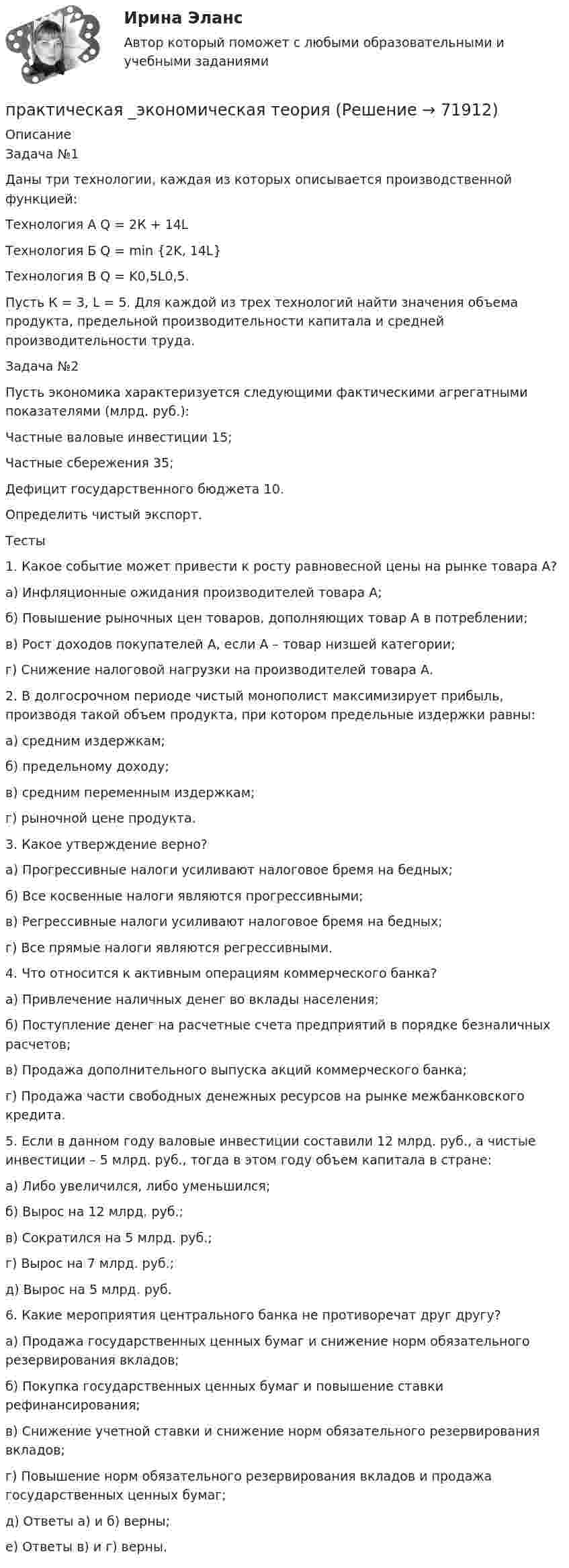     
            Описание
            Задача №1	 Даны три технологии, каждая из которых описывается производственной функцией:	Технология А Q = 2К + 14L	Технология Б Q = min {2K, 14L}	Технология В Q = K0,5L0,5.	Пусть К = 3, L = 5. Для каждой из трех технологий найти значения объема продукта, предельной производительности капитала и средней производительности труда. Задача №2	 Пусть экономика характеризуется следующими фактическими агрегатными показателями (млрд. руб.):	Частные валовые инвестиции 15;	Частные сбережения 35;	Дефицит государственного бюджета 10.	Определить чистый экспорт. Тесты	1. Какое событие может привести к росту равновесной цены на рынке товара А?	а)     Инфляционные ожидания производителей товара А;	б)       Повышение рыночных цен товаров, дополняющих товар А в потреблении;	в)     Рост доходов покупателей А, если А – товар низшей категории;	г)      Снижение налоговой нагрузки на производителей товара А.	2. В долгосрочном периоде чистый монополист максимизирует прибыль, производя такой объем продукта, при котором предельные издержки равны:	а)     средним издержкам;	б)      предельному доходу;	в)        средним переменным издержкам;	г)        рыночной цене продукта.	3. Какое утверждение верно?	а)     Прогрессивные налоги усиливают налоговое бремя на бедных;	б)     Все косвенные налоги являются прогрессивными;	в)      Регрессивные налоги усиливают налоговое бремя на бедных;	г)     Все прямые налоги являются регрессивными.	4. Что относится к активным операциям коммерческого банка?	а)               Привлечение наличных денег во вклады населения;	б)              Поступление денег на расчетные счета предприятий в порядке безналичных расчетов;	в)               Продажа дополнительного выпуска акций коммерческого банка;	г)               Продажа части свободных денежных ресурсов на рынке межбанковского кредита.	5. Если в данном году валовые инвестиции составили 12 млрд. руб., а чистые инвестиции – 5 млрд. руб., тогда в этом году объем капитала в стране: 	а)               Либо увеличился, либо уменьшился;	б)              Вырос на 12 млрд. руб.;	в)               Сократился на 5 млрд. руб.;	г)               Вырос на 7 млрд. руб.;	д)              Вырос на 5 млрд. руб.	6. Какие мероприятия центрального банка не противоречат друг другу?	а)               Продажа государственных ценных бумаг и снижение норм обязательного резервирования вкладов;	б)              Покупка государственных ценных бумаг и повышение ставки рефинансирования;	в)               Снижение учетной ставки и снижение норм обязательного резервирования вкладов;	г)               Повышение норм обязательного резервирования вкладов и продажа государственных ценных бумаг;	д)              Ответы а) и б) верны;	е)               Ответы в) и г) верны.   
            
            
            ПРАКТИЧЕСКАЯ ЧАСТЬ К КОНТРОЛЬНОЙ РАБОТЕ   ЭКОНОМИКА ГОСУДАРСТВЕННЫХ  И ОБЩЕСТВЕННЫХ ОРГАНИЗАЦИЙ   Вариант 8 практическая _экономическая теорияПрактические аспекты государственного регулирования прав на недвижимое имущество и сделок с ним, мой результат - 90 баллов, МагистратураПрактические аспекты государственного регулирования прав на недвижимое имущество и сделок с ним - ответы на тест СинергияПрактические аспекты государственного регулирования прав на недвижимое имущество и сделок с ним - ответы на тест Синергия, результат 97 балловпрактические аспекты государственного регулирования прав на недвижимое имущество и сделок с ним СИНЕРГИЯ 2022 ОТВЕТЫ СБОРНИК ВСЕХ ВОПРОСОВПрактические аспекты государственного регулирования прав на недвижимое имущество и сделок с ним. Синергия. Ответы на ИТОГОВЫЙ ТЕСТ. На отлично!Практическая стилистика / 20 вопросовПрактическая стилистика (Синергия)Практическая стилистика. Синергия. 100 баллов на ОТЛИЧНО! Итоговый НОВЫЙ тест 2023 г. 5 семестр.Практическая стилистика. Синергия. ✅ Ответы на ИТОГОВЫЙ ТЕСТ. На отлично!💯 Практическая стилистика [Тема 1-15] (ответы на тест Синергия / МОИ / МТИ / МосАП, октябрь 2023)Практическая стилистика (тест Синергия) 100 балловПрактическая стилистика (тест с ответами Синергия/МОИ/ МТИ /МОСАП)