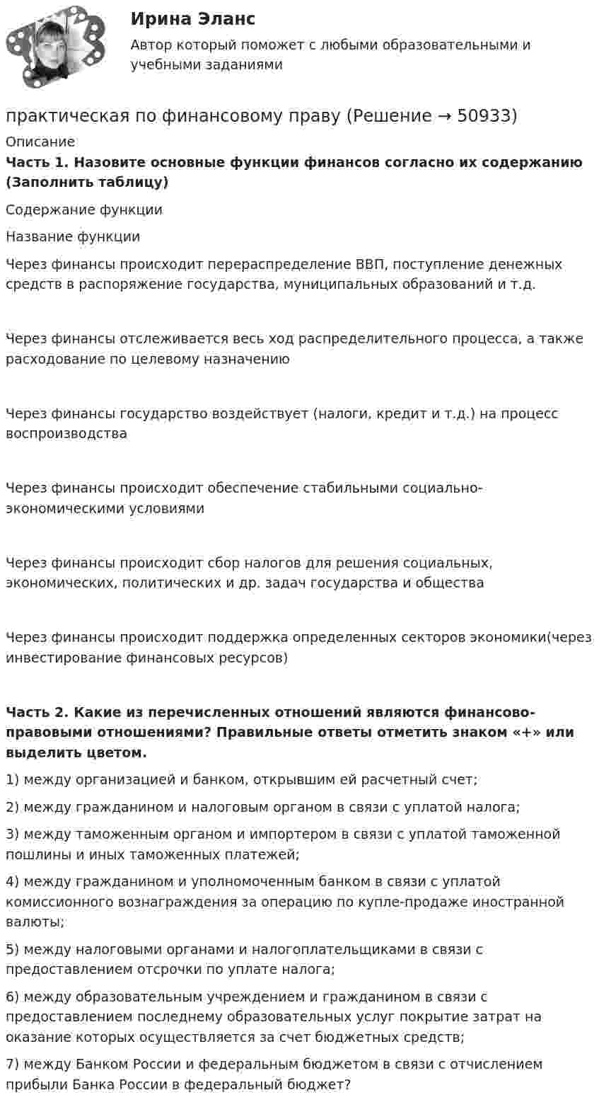      
            Описание
            Часть 1.   Назовите основные функции финансов согласно их содержанию (Заполнить таблицу) Содержание функцииНазвание функцииЧерез финансы происходит перераспределение ВВП, поступление денежных средств в распоряжение государства, муниципальных образований и т.д.Через финансы отслеживается весь ход  распределительного процесса, а также расходование по целевому назначениюЧерез финансы государство воздействует (налоги, кредит  и т.д.) на процесс воспроизводстваЧерез финансы происходит обеспечение стабильными социально-экономическими условиямиЧерез финансы происходит сбор налогов для решения социальных, экономических, политических и др. задач государства и обществаЧерез финансы происходит поддержка определенных секторов экономики(через инвестирование финансовых ресурсов)Часть 2. Какие из перечисленных отношений являются финансово-правовыми отношениями? Правильные ответы отметить знаком «+» или выделить цветом.1) между организацией и банком, открывшим ей расчетный счет; 2) между гражданином и налоговым органом в связи с уплатой налога; 3) между таможенным органом и импортером в связи с уплатой таможенной пошлины и иных таможенных платежей;4) между гражданином и уполномоченным банком в связи с уплатой комиссионного вознаграждения за операцию по купле-продаже иностранной валюты; 5) между налоговыми органами и налогоплательщиками в связи с предоставлением отсрочки по уплате налога;6) между образовательным учреждением и гражданином в связи с предоставлением последнему образовательных услуг покрытие затрат на оказание которых осуществляется за счет бюджетных средств; 7) между Банком России и федеральным бюджетом в связи с отчислением прибыли Банка России в федеральный бюджет?  
            
            
            практическая по педагогикепрактическая по финансовому правупрактическая психодиагностикапрактическая работапрактическая работапрактическая работапрактическая работаПрактическая задачаПрактическая задача 1. В однокомнатной квартире по договору социального найма проживает семья Еловых: наниматель, его супруга и две несовершеннолетние дочери (13 и 15 лет). Наниматель вселил в квартиру своего 58-летнего отца (его выселили без предоставления другого жилого помещения из общежития)Практическая задача по дисциплине  Межкультурное профессиональное общение на иностранном языке (немецкий) Практическая занятие 6. Теория и методика инклюзивного образования (ПНК, ПДО, 2 часть)практическая педагогика :  Профессиональные роли учителяПрактическая по дисциплине финансовые вычисленияПрактическая по дисциплине Финансы