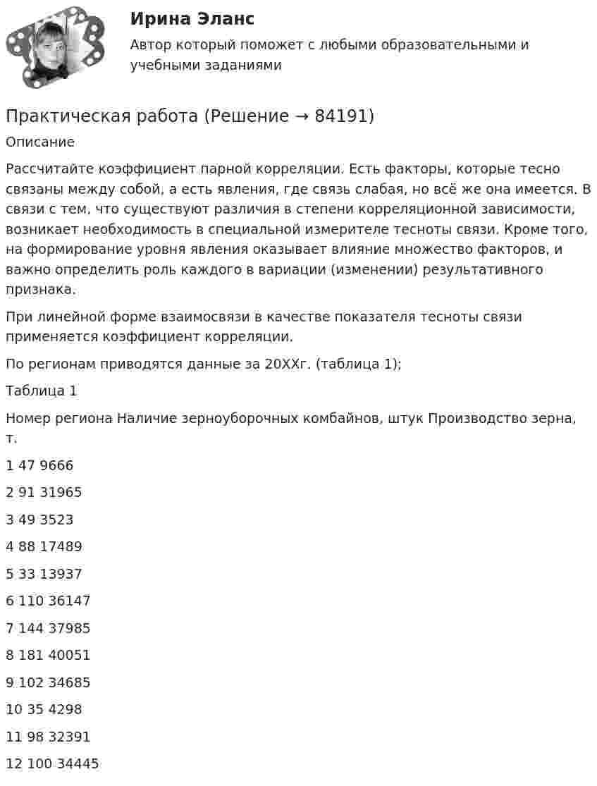      
            Описание
             	Рассчитайте коэффициент парной корреляции. Есть факторы, которые тесно связаны между собой, а есть явления, где связь слабая, но всё же она имеется. В связи с тем, что существуют различия в степени корреляционной зависимости, возникает необходимость в специальной измерителе тесноты связи. Кроме того, на формирование уровня явления оказывает влияние множество факторов, и важно определить роль каждого в вариации (изменении) результативного признака. 	При линейной форме взаимосвязи в качестве показателя тесноты связи применяется коэффициент корреляции. 	По регионам приводятся данные за 20ХХг. (таблица 1); 	Таблица 1   Номер региона Наличие зерноуборочных комбайнов, штук Производство зерна, т.   1 47  9666   2 91  31965   3 49  3523   4 88  17489   5 33  13937   6 110  36147   7 144  37985   8 181  40051   9 102  34685   10 35  4298   11 98 32391   12  100  34445    
            
            
            Практическая работаПрактическая работа ПРАКТИЧЕСКАЯ РАБОТАПрактическая работа 1Практическая работа10. Теория и методика инклюзивного образования Практическая работа 1-3 «Преобразовательные установки систем электроснабжения» Вариант 4  - Г, П, Ю РОСДИСТАНТПрактическая работа 1 «Автоматизация электроэнергетических систем» Росдистант Практическая работаПрактическая работаПрактическая работаПрактическая работаПрактическая работаПрактическая работаПрактическая работа