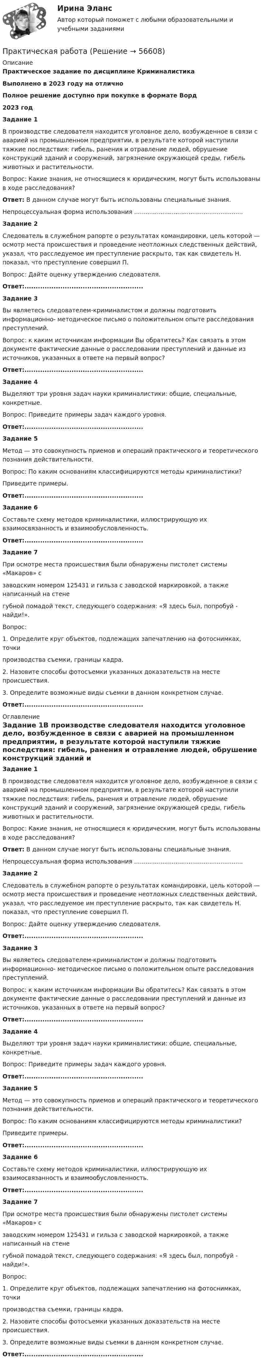      
            Описание
            Практическое задание по дисциплине КриминалистикаВыполнено в 2023 году на отличноПолное решение доступно при покупке в формате Ворд2023 годЗадание 1В производстве следователя находится уголовное дело, возбужденное в связи с аварией на промышленном предприятии, в результате которой наступили тяжкие последствия: гибель, ранения и отравление людей, обрушение конструкций зданий и сооружений, загрязнение окружающей среды, гибель животных и растительности.Вопрос: Какие знания, не относящиеся к юридическим, могут быть использованы в ходе расследования?Ответ:	В данном случае могут быть использованы специальные знания.Непроцессуальная форма использования ..........................................................Задание 2Следователь в служебном рапорте о результатах командировки, цель которой — осмотр места происшествия и проведение неотложных следственных действий, указал, что расследуемое им преступление раскрыто, так как свидетель Н. показал, что преступление совершил П.Вопрос: Дайте оценку утверждению следователя.Ответ:.....................................................Задание 3Вы являетесь следователем-криминалистом и должны подготовить информационно- методическое письмо о положительном опыте расследования преступлений.Вопрос: к каким источникам информации Вы обратитесь? Как связать в этом документе фактические данные о расследовании преступлений и данные из источников, указанных в ответе на первый вопрос?Ответ:.....................................................Задание 4Выделяют три уровня задач   науки   криминалистики:          общие, специальные, конкретные.Вопрос: Приведите примеры задач каждого уровня.Ответ:.....................................................Задание 5Метод — это совокупность приемов и операций практического и теоретического познания действительности.Вопрос: По каким основаниям классифицируются методы криминалистики?Приведите примеры.Ответ:.....................................................Задание 6Составьте схему методов криминалистики, иллюстрирующую их взаимосвязанность и взаимообусловленность.Ответ:.....................................................Задание 7При осмотре места происшествия были обнаружены пистолет системы «Макаров» сзаводским номером 125431 и гильза с заводской маркировкой, а также написанный на стенегубной помадой текст, следующего содержания: «Я здесь был, попробуй - найди!».Вопрос:1. Определите круг объектов, подлежащих запечатлению на фотоснимках, точкипроизводства съемки, границы кадра.2. Назовите способы фотосъемки указанных доказательств на месте происшествия.3. Определите возможные виды съемки в данном конкретном случае.Ответ:..................................................... 
            Оглавление
            Задание 1В производстве следователя находится уголовное дело, возбужденное в связи с аварией на промышленном предприятии, в результате которой наступили тяжкие последствия: гибель, ранения и отравление людей, обрушение конструкций зданий и сооружений, загрязнение окружающей среды, гибель животных и растительности.Вопрос: Какие знания, не относящиеся к юридическим, могут быть использованы в ходе расследования?Ответ:	В данном случае могут быть использованы специальные знания.Непроцессуальная форма использования ..........................................................Задание 2Следователь в служебном рапорте о результатах командировки, цель которой — осмотр места происшествия и проведение неотложных следственных действий, указал, что расследуемое им преступление раскрыто, так как свидетель Н. показал, что преступление совершил П.Вопрос: Дайте оценку утверждению следователя.Ответ:.....................................................Задание 3Вы являетесь следователем-криминалистом и должны подготовить информационно- методическое письмо о положительном опыте расследования преступлений.Вопрос: к каким источникам информации Вы обратитесь? Как связать в этом документе фактические данные о расследовании преступлений и данные из источников, указанных в ответе на первый вопрос?Ответ:.....................................................Задание 4Выделяют три уровня задач   науки   криминалистики:          общие, специальные, конкретные.Вопрос: Приведите примеры задач каждого уровня.Ответ:.....................................................Задание 5Метод — это совокупность приемов и операций практического и теоретического познания действительности.Вопрос: По каким основаниям классифицируются методы криминалистики?Приведите примеры.Ответ:.....................................................Задание 6Составьте схему методов криминалистики, иллюстрирующую их взаимосвязанность и взаимообусловленность.Ответ:.....................................................Задание 7При осмотре места происшествия были обнаружены пистолет системы «Макаров» сзаводским номером 125431 и гильза с заводской маркировкой, а также написанный на стенегубной помадой текст, следующего содержания: «Я здесь был, попробуй - найди!».Вопрос:1. Определите круг объектов, подлежащих запечатлению на фотоснимках, точкипроизводства съемки, границы кадра.2. Назовите способы фотосъемки указанных доказательств на месте происшествия.3. Определите возможные виды съемки в данном конкретном случае.Ответ:.....................................................  
            
            
            практическая работа Практическая работаПрактическая работаПрактическая работаПрактическая работаПрактическая работаПрактическая работапрактическая работапрактическая работапрактическая работапрактическая работапрактическая работа практическая работа практическая работа 