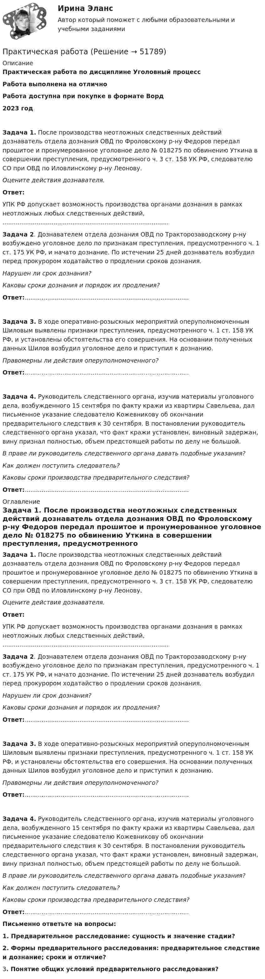      
            Описание
            Практическая работа по дисциплине Уголовный процесс Работа выполнена на отличноРабота доступна при покупке в формате Ворд2023 год Задача 1. После производства неотложных следственных действий дознаватель отдела дознания ОВД по Фроловскому р-ну Федоров передал прошитое и пронумерованное уголовное дело № 018275 по обвинению Уткина в совершении преступления, предусмотренного ч. 3 ст. 158 УК РФ, следователю СО при ОВД по Иловлинскому р-ну Леонову. Оцените действия дознавателя. Ответ:	УПК РФ допускает возможность производства органами дознания в рамках неотложных любых следственных действий, ........................................................................................ Задача 2. Дознавателем отдела дознания ОВД по Тракторозаводскому р-ну возбуждено уголовное дело по признакам преступления, предусмотренного ч. 1 ст. 175 УК РФ, и начато дознание. По истечении 25 дней дознаватель возбудил перед прокурором ходатайство о продлении сроков дознания. Нарушен ли срок дознания? Каковы сроки дознания и порядок их продления? Ответ:....................................................................................... Задача 3. В ходе оперативно-розыскных мероприятий оперуполномоченным Шиловым выявлены признаки преступления, предусмотренного ч. 1 ст. 158 УК РФ, и установлены обстоятельства его совершения. На основании полученных данных Шилов возбудил уголовное дело и приступил к дознанию. Правомерны ли действия оперуполномоченного? Ответ:....................................................................................... Задача 4. Руководитель следственного органа, изучив материалы уголовного дела, возбужденного 15 сентября по факту кражи из квартиры Савельева, дал письменное указание следователю Кожевникову об окончании предварительного следствия к 30 сентября. В постановлении руководитель следственного органа указал, что факт кражи установлен, виновный задержан, вину признал полностью, объем предстоящей работы по делу не большой. В праве ли руководитель следственного органа давать подобные указания? Как должен поступить следователь? Каковы сроки производства предварительного следствия? Ответ:....................................................................................... 
            Оглавление
             Задача 1. После производства неотложных следственных действий дознаватель отдела дознания ОВД по Фроловскому р-ну Федоров передал прошитое и пронумерованное уголовное дело № 018275 по обвинению Уткина в совершении преступления, предусмотренного ч. 3 ст. 158 УК РФ, следователю СО при ОВД по Иловлинскому р-ну Леонову. Оцените действия дознавателя. Ответ:	УПК РФ допускает возможность производства органами дознания в рамках неотложных любых следственных действий, ........................................................................................ Задача 2. Дознавателем отдела дознания ОВД по Тракторозаводскому р-ну возбуждено уголовное дело по признакам преступления, предусмотренного ч. 1 ст. 175 УК РФ, и начато дознание. По истечении 25 дней дознаватель возбудил перед прокурором ходатайство о продлении сроков дознания. Нарушен ли срок дознания? Каковы сроки дознания и порядок их продления? Ответ:....................................................................................... Задача 3. В ходе оперативно-розыскных мероприятий оперуполномоченным Шиловым выявлены признаки преступления, предусмотренного ч. 1 ст. 158 УК РФ, и установлены обстоятельства его совершения. На основании полученных данных Шилов возбудил уголовное дело и приступил к дознанию. Правомерны ли действия оперуполномоченного? Ответ:....................................................................................... Задача 4. Руководитель следственного органа, изучив материалы уголовного дела, возбужденного 15 сентября по факту кражи из квартиры Савельева, дал письменное указание следователю Кожевникову об окончании предварительного следствия к 30 сентября. В постановлении руководитель следственного органа указал, что факт кражи установлен, виновный задержан, вину признал полностью, объем предстоящей работы по делу не большой. В праве ли руководитель следственного органа давать подобные указания? Как должен поступить следователь? Каковы сроки производства предварительного следствия? Ответ:.......................................................................................  Письменно ответьте на вопросы: 1.   Предварительное расследование: сущность и значение стадии? 2. Формы предварительного расследования: предварительное следствие и дознание; сроки и отличие?3. Понятие общих условий предварительного расследования?   
            
            
            Практическая работаПрактическая работаПрактическая работаПрактическая работаПрактическая работа ПРАКТИЧЕСКАЯ РАБОТАПрактическая работа 1практическая работа практическая работа Практическая работаПрактическая работаПрактическая работаПрактическая работаПрактическая работа