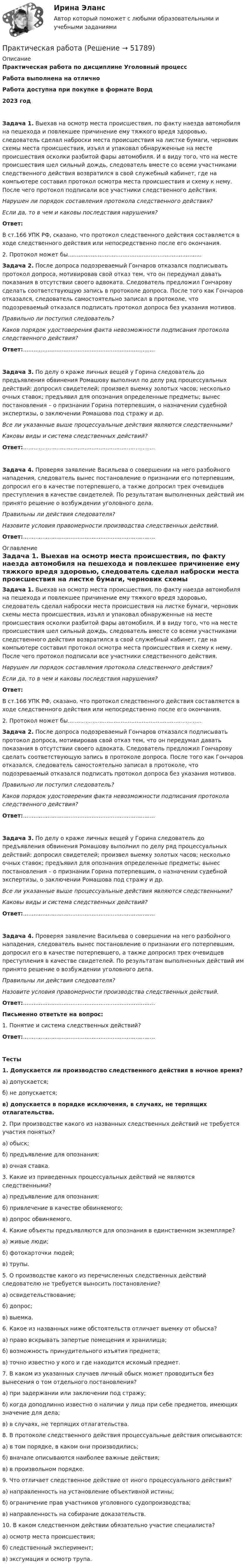      
            Описание
            Практическая работа по дисциплине Уголовный процессРабота выполнена на отличноРабота доступна при покупке в формате Ворд2023 год Задача 1. Выехав на осмотр места происшествия, по факту наезда автомобиля на пешехода и повлекшее причинение ему тяжкого вредя здоровью, следователь сделал наброски места происшествия на листке бумаги, черновик схемы места происшествия, изъял и упаковал обнаруженные на месте происшествия осколки разбитой фары автомобиля. И в виду того, что на месте происшествия шел сильный дождь, следователь вместе со всеми участниками следственного действия возвратился в свой служебный кабинет, где на компьютере составил протокол осмотра места происшествия и схему к нему. После чего протокол подписали все участники следственного действия. Нарушен ли порядок составления протокола следственного действия? Если да, то в чем и каковы последствия нарушения? Ответ:	В ст.166 УПК РФ, сказано, что протокол следственного действия составляется в ходе следственного действия или непосредственно после его окончания. 	2. Протокол может бы............................................................................   Задача 2. После допроса подозреваемый Гончаров отказался подписывать протокол допроса, мотивировав свой отказ тем, что он передумал давать показания в отсутствии своего адвоката. Следователь предложил Гончарову сделать соответствующую запись в протоколе допроса. После того как Гончаров отказался, следователь самостоятельно записал в протоколе, что подозреваемый отказался подписать протокол допроса без указания мотивов. Правильно ли поступил следователь? Каков порядок удостоверения факта невозможности подписания протокола следственного действия? Ответ:........................................................................... Задача 3. По делу о краже личных вещей у Горина следователь до предъявления обвинения Ромашову выполнил по делу ряд процессуальных действий: допросил свидетелей; произвел выемку золотых часов; несколько очных ставок; предъявил для опознания определенные предметы; вынес постановления – о признании Горина потерпевшим, о назначении судебной экспертизы, о заключении Ромашова под стражу и др. Все ли указанные выше процессуальные действия являются следственными? Каковы виды и система следственных действий? Ответ:........................................................................... Задача 4. Проверяя заявление Васильева о совершении на него разбойного нападения, следователь вынес постановление о признании его потерпевшим, допросил его в качестве потерпевшего, а также допросил трех очевидцев преступления в качестве свидетелей. По результатам выполненных действий им принято решение о возбуждении уголовного дела. Правильны ли действия следователя? Назовите условия правомерности производства следственных действий. Ответ:........................................................................... 
            Оглавление
             Задача 1. Выехав на осмотр места происшествия, по факту наезда автомобиля на пешехода и повлекшее причинение ему тяжкого вредя здоровью, следователь сделал наброски места происшествия на листке бумаги, черновик схемы места происшествия, изъял и упаковал обнаруженные на месте происшествия осколки разбитой фары автомобиля. И в виду того, что на месте происшествия шел сильный дождь, следователь вместе со всеми участниками следственного действия возвратился в свой служебный кабинет, где на компьютере составил протокол осмотра места происшествия и схему к нему. После чего протокол подписали все участники следственного действия. Нарушен ли порядок составления протокола следственного действия? Если да, то в чем и каковы последствия нарушения? Ответ:	В ст.166 УПК РФ, сказано, что протокол следственного действия составляется в ходе следственного действия или непосредственно после его окончания. 	2. Протокол может бы............................................................................   Задача 2. После допроса подозреваемый Гончаров отказался подписывать протокол допроса, мотивировав свой отказ тем, что он передумал давать показания в отсутствии своего адвоката. Следователь предложил Гончарову сделать соответствующую запись в протоколе допроса. После того как Гончаров отказался, следователь самостоятельно записал в протоколе, что подозреваемый отказался подписать протокол допроса без указания мотивов. Правильно ли поступил следователь? Каков порядок удостоверения факта невозможности подписания протокола следственного действия? Ответ:........................................................................... Задача 3. По делу о краже личных вещей у Горина следователь до предъявления обвинения Ромашову выполнил по делу ряд процессуальных действий: допросил свидетелей; произвел выемку золотых часов; несколько очных ставок; предъявил для опознания определенные предметы; вынес постановления – о признании Горина потерпевшим, о назначении судебной экспертизы, о заключении Ромашова под стражу и др. Все ли указанные выше процессуальные действия являются следственными? Каковы виды и система следственных действий? Ответ:........................................................................... Задача 4. Проверяя заявление Васильева о совершении на него разбойного нападения, следователь вынес постановление о признании его потерпевшим, допросил его в качестве потерпевшего, а также допросил трех очевидцев преступления в качестве свидетелей. По результатам выполненных действий им принято решение о возбуждении уголовного дела. Правильны ли действия следователя? Назовите условия правомерности производства следственных действий. Ответ:...........................................................................  Письменно ответьте на вопрос: 1.   Понятие и система следственных действий?Ответ:........................................................................... Тесты 1. Допускается ли производство следственного действия в ночное время?а) допускается;б) не допускается;в) допускается в порядке исключения, в случаях, не терпящих отлагательства. 2. При производстве какого из названных следственных действий не требуется участия понятых?а) обыск;б) предъявление для опознания;в) очная ставка. 3. Какие из приведенных процессуальных действий не являются следственными?а) предъявление для опознания;б) привлечение в качестве обвиняемого;в) допрос обвиняемого. 4. Какие объекты предъявляются для опознания в единственном экземпляре?а) живые люди;б) фотокарточки людей;в) трупы. 5. О производстве какого из перечисленных следственных действий следователю не требуется выносить постановление?а) освидетельствование;б) допрос;в) выемка. 6. Какое из названных ниже обстоятельств отличает выемку от обыска?а) право вскрывать запертые помещения и хранилища;б) возможность принудительного изъятия предмета;в) точно известно у кого и где находится искомый предмет. 7. В каком из указанных случаев личный обыск может проводиться без вынесения о том отдельного постановления?а) при задержании или заключении под стражу;б) когда доподлинно известно о наличии у лица при себе предметов, имеющих значение для дела; в) в случаях, не терпящих отлагательства. 8. В протоколе следственного действия процессуальные действия описываются:а) в том порядке, в каком они производились;б) вначале описываются наиболее важные действия;в) в произвольном порядке. 9. Что отличает следственное действие от иного процессуального действия?а) направленность на установление объективной истины;б) ограничение прав участников уголовного судопроизводства;в) направленность на собирание доказательств. 10. В каком следственном действии обязательно участие специалиста?а) осмотр места происшествия;б) следственный эксперимент;в) эксгумация и осмотр трупа. 
            
            
            Практическая работаПрактическая работаПрактическая работаПрактическая работаПрактическая работаПрактическая работаПрактическая работапрактическая работа практическая работа практическая работа практическая работа практическая работа Практическая работаПрактическая работа