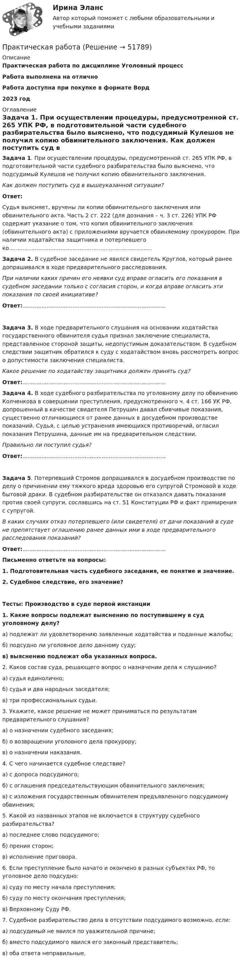      
            Описание
            Практическая работа по дисциплине Уголовный процессРабота выполнена на отличноРабота доступна при покупке в формате Ворд2023 год 
            Оглавление
             Задача 1. При осуществлении процедуры, предусмотренной ст. 265 УПК РФ, в подготовительной части судебного разбирательства было выяснено, что подсудимый Кулешов не получил копию обвинительного заключения. Как должен поступить суд в вышеуказанной ситуации? Ответ:	Судья выясняет, вручены ли копии обвинительного заключения или обвинительного акта. Часть 2 ст. 222 (для дознания – ч. 3 ст. 226) УПК РФ содержит указание о том, что копия обвинительного заключения (обвинительного акта) с приложениями вручается обвиняемому прокурором. При наличии ходатайства защитника и потерпевшего ко................................................................................... Задача 2. В судебное заседание не явился свидетель Круглов, который ранее допрашивался в ходе предварительного расследования. При наличии каких причин его неявки суд вправе огласить его показания в судебном заседании только с согласия сторон, и когда вправе огласить эти показания по своей инициативе? Ответ:................................................................................... Задача 3. В ходе предварительного слушания на основании ходатайства государственного обвинителя судья признал заключение специалиста, представленное стороной защиты, недопустимым доказательством. В судебном следствии защитник обратился к суду с ходатайством вновь рассмотреть вопрос о допустимости заключения специалиста. Какое решение по ходатайству защитника должен принять суд? Ответ:...................................................................................   Задача 4. В ходе судебного разбирательства по уголовному делу по обвинению Колченкова в совершении преступления, предусмотренного ч. 4 ст. 166 УК РФ, допрошенный в качестве свидетеля Петрушин давал сбивчивые показания, существенно отличающиеся от ранее данных в досудебном производстве показаний. Судья, с целью устранения имеющихся противоречий, огласил показания Петрушина, данные им на предварительном следствии. Правильно ли поступил судья? Ответ:................................................................................... Задача 5. Потерпевший Стромов допрашивался в досудебном производстве по делу о причинении ему тяжкого вреда здоровью его супругой Стромовой в ходе бытовой драки. В судебном разбирательстве он отказался давать показания против своей супруги, сославшись на ст. 51 Конституции РФ и факт примирения с супругой. В каких случаях отказ потерпевшего (или свидетеля) от дачи показаний в суде не препятствует оглашению ранее данных ими в ходе предварительного расследования показаний? Ответ:...................................................................................   Письменно ответьте на вопросы:  1.             Подготовительная часть судебного заседания, ее понятие и значение.  2. Судебное следствие, его значение?Тесты: Производство в суде первой инстанции 1. Какие вопросы подлежат выяснению по поступившему в суд уголовному делу?а) подлежат ли удовлетворению заявленные ходатайства и поданные жалобы;б) подсудно ли уголовное дело данному суду;в) выяснению подлежат оба указанных вопроса. 2. Каков состав суда, решающего вопрос о назначении дела к слушанию?а) судья единолично;б) судья и два народных заседателя;в) три профессиональных судьи. 3. Укажите, какое решение не может приниматься по результатам предварительного слушания?а) о назначении судебного заседания;б) о возвращении уголовного дела прокурору;в) о назначении наказания. 4. С чего начинается судебное следствие?а) с допроса подсудимого;б) с оглашения председательствующим обвинительного заключения;в) с изложения государственным обвинителем предъявленного подсудимому обвинения; 5. Какой из названных этапов не включается в структуру судебного разбирательства?а) последнее слово подсудимого;б) прения сторон;в) исполнение приговора. 6. Если преступление было начато и окончено в разных субъектах РФ, то уголовное дело подсудно:а) суду по месту начала преступления;б) суду по месту окончания преступления;в) Верховному Суду РФ. 7. Судебное разбирательство дела в отсутствии подсудимого возможно, если:а) подсудимый не явился по уважительной причине;б) вместо подсудимого явился его законный представитель;в) оба ответа неправильные.  
            
            
            Практическая работаПрактическая работаПрактическая работаПрактическая работаПрактическая работаПрактическая работаПрактическая работапрактическая работапрактическая работапрактическая работапрактическая работа практическая работа практическая работа практическая работа 
